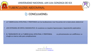 TUBERCULOSIS ABDOMINAL
UNIVERsIDAD NACIONAL sAN LUIs GONZAGA DE ICA
CONCLUsIONEs
• LA TUBERCULOsIs INTEsTINAL V PERITONEAl son las localizaciones mas frecuentes de la tuberculosis abdominal
• sON ENTIDADEs DE DIFICIL DIAGNOsTICO. En ocasiones se requiere laparoscopia o laparotomfa exploradora
• EL TRATAMIENTO DE LA TUBERCULOsIs INTEsTINAL V PERITONEAL es primariamente con antiffmicos. La
cirugfa se reserva solo para complicaciones
Descargado por Kevin (kavs64@hotmail.com)
Encuentra más documentos en www.udocz.com
 