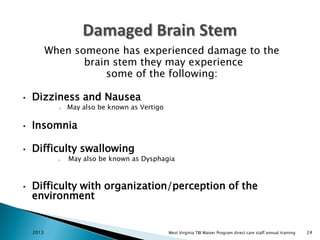 When someone has experienced damage to the
brain stem they may experience
some of the following:
•

Dizziness and Nausea
o

May also be known as Vertigo

•

Insomnia

•

Difficulty swallowing
o

•

May also be known as Dysphagia

Difficulty with organization/perception of the
environment

2013

West Virginia TBI Waiver Program direct care staff annual training

24

 