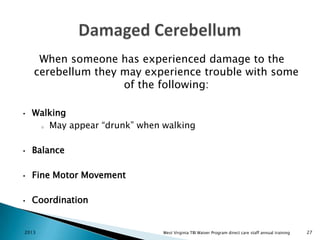 When someone has experienced damage to the
cerebellum they may experience trouble with some
of the following:
•

Walking
o May appear “drunk” when walking

•

Balance

•

Fine Motor Movement

•

Coordination

2013

West Virginia TBI Waiver Program direct care staff annual training

27

 