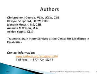 Christopher J George, MSW, LGSW, CBIS
Kaylynn Shepherd, LICSW, CBIS
Jeanette Motsch, MS, CBIS
Amanda M Wilson, M.A.
Ashley Young, CBIS
Traumatic Brain Injury Services at the Center for Excellence in
Disabilities

Contact information:
www.cedwvu.org/programs/tbi
Toll Free: 1-877-724-8244

2013

West Virginia TBI Waiver Program direct care staff annual training

3

 