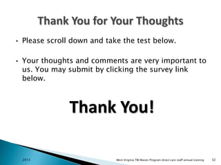 •

Please scroll down and take the test below.

•

Your thoughts and comments are very important to
us. You may submit by clicking the survey link
below.

Thank You!
2013

West Virginia TBI Waiver Program direct care staff annual training

32

 