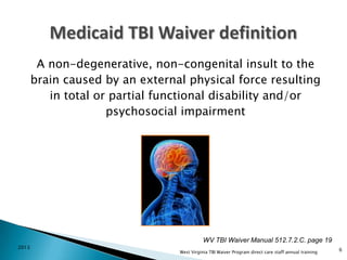 A non-degenerative, non-congenital insult to the
brain caused by an external physical force resulting
in total or partial functional disability and/or
psychosocial impairment

WV TBI Waiver Manual 512.7.2.C. page 19
2013

West Virginia TBI Waiver Program direct care staff annual training

6

 