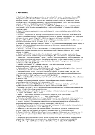 11
V. Références :
1 - World Health Organisation, expert committee on tuberculosis.Ninth session, working paper, Geneva, 1973
2- Programme National de Lutte Contre la Tuberculose : Manuel de la lutte antituberculeuse à l’usage des
personnels médicaux. Edition 2001. Direction de la prévention et Institut National de Santé Publique.Algérie
3- Mokhtari L,Veiga-Pires H,1966.Prévalence de l’infection tuberculeuse d’après 220 529 tests tuberculiniques
pratiqués en Algérie en 1965-1966.Revue de la Santé Publique,6 :13-20
4 - Chaulet P, Larbaoui D, Abderrahim K, Zirout A, et Ait Mesbah H. (1970).Etude récente sur le dépistage de la
tuberculose de l’adulte en Algérie.Algérie Médicale.7 ,3.In Acquisitions récentes sur la tuberculose en Algérie,
Edition SNED, 1980.
5 - Chaulet P.L’évaluation pratique d’un réseau de dépistage et de traitement de la tuberculose.Bull.UN.Int Tub
1975,50; 57-69
6 - Boulahbal F.-L’organisation du dépidtage bactériologique de la tuberculose.-Tuberculose, 1976,38-39, 17-19
7 - Chaulet P,Oussedik N,Ait khaled N,1987.Evolution des résultats du dépistage et du traitement de la tuberculose
pulmonaire dans huit wilayate d’Alger 1975-1984.Revue Algérienne de Médecine, 4,1 :14-21
8- Larbaoui D, Chaulet P, Grosset J, Abderrahim K,et Zirout A.Etude controlée d’un traitement bihébdomadaire par
isoniazide te ethionamide.-Bull. Int. Un.Tuberc., 1970, 43, 282-288.
9 - Larbaoui D, Alloula M, Boulahbal F, Lamrani Z, et Lazib A. (1975).Comparaison de 4 régimes de reserve utilisant la
rifampicine et l’ethambutol dans 3 régimes intermittents et un régime court quotidien.23e Conférence
internationale de l’UICT, Mexico.
10 - Lamrani Z, Larbaoui D, Boulahbal F, Boulahbal M, et Kouidri M. (1979).Résultats préliminaires d’une enquête
thérapeutique controlée comparant l’efficacité de 4 régimes « lourds » de 6 mois comportant le PZA.Tunisie
médicale, 57,196-201.
11 - Larbaoui D, Chaulet P, Grosset J, Abderrahim K,et Zirout A.-Les problèmes posés par l’organisation du
traitement ambulatoire de la tuberculose pulmonaire en Algérie.-Rev.Tuberc..Pneumol., 1970, 34 n°5, 669-670.
12 - Abderrahim K, Zirout A, Bougherbal L, Chaulet P, Larbaoui D.Résultats du traitement ambulatoire appliqué aux
tuberculose extra-pulmonaires.Acquisitions récentes sur la tuberculose en Algérie.Sned, edit.Alger, 1970,165-171.
13 - Chaulet P, Abderrahim K, 1976.Critères pour l’évaluation des résultats d’un programme de chimiothérapie
antituberculeuse.Bull OMS, 51 :179-190
14 - Larbaoui D, Boulahbal F, Ait Khaled A.et Baghbagha. Etude des taux sériques et rachidiens
deRifampicine.Ann.Inst.Pasteur.Algérie.1974, 2,171-181
15 - Larbaoui, Chaulet P, Abderrahim K, Boulahbal M,Zirout A.One case of purpura during intermittent treatment
with rifampicin,and ethembutolActs.Tuberc.Pneumol.Belg.,1971,62,317-318
16 - Chaulet P.Toxicite of modern tuberculosis chemotherapy regimens.Drugs Exptl.Clin.Res,1982,8,443-455
17 - Grosset J, et Benhassine M.La résistance primaire du bacille tuberculeux aux antibiotiques dans les hôpitaux
d’Alger (années 1964 à 1966).-Rev.Tuberc.Pneumol., 1967, 31 ,475-490.
18 - Merad-Boudia K. (1968).La résistance primaire du bacille tuberculeux de 1963 à 1967 à Alger.Thèse de Doctorat
en Médecine.Alger
19 - Larbaoui D, Grosset J, Chaulet P.et Boulahbal F.-La résistance primaire en Algérie. Signification
épidemiologique.-21e Conf Mond.de l’UICT, Moscou, juillet 1971.
20 - Boulahbal F. et Boulahbal M (1971) Etude de la sensibilité aux antibiotiques des bacilles tuberculeux à
Alger.Revue épidemiologique de Médecine sociale et Santé publique.Lyon 19.8, 704-714
21 - Boulahbal F.et Chaulet P.(1975).La résistance primaire du bacille tuberculeux aux antibiotiques à Alger (secteur
ouest) en 1972/1974.5ème Congrés maghrébin.Alger
22 - Mokhtari L, Rouillon A.et Ten Dam H.-Mise au point d’une méthode d’évaluation de la campagne BCG
en Algérie.-Bull.Un.Int.Tub., 1970,44,115-144
23 - Khaled S. (1984). Enquête prospective sur la résistance primaire du bacille tuberculeux au
antibiotiques dans la wilaya d’Alger en 1980.Thèse DESM, Alger
24 - Boulahbal F, Khaled S, Belbouri A.et Ould Rouis H.(1981).Interet de la surveillance de la résistance bacterienne
dans l’évaluation d’un programme national de lutte contre la tuberculose.11ème Congrés maghrébin.Alger
25 -Khaled S, Boulahbal F.Enquéte prospective sur les résistances primaires des bacilles de la tuberculose aux
antibiotiques.Méthodologie et résultats : Arch Inst Pasteur Algérie 1988 :56 :49-65.
26 - Boulahbal F,Khaled S,Tazir M.The interest of follow up of resistance of the tubercle bacillus in the evaluation of
a programme.Bull Int Union Tuberc lung Dis 1989 64(3) :23-25.
27 - Mokhtari L. (1981).La pratique du BCG dans le cadre de l’integration des activités de santé dans 4 unités
sanitaires d’une grande ville en Algérie.8e Conférence régionale africaine de la tuberculose, Abidjan.
28- Chaulet P, Ait khaled N (1986) conditions for and limits to integration of tuberculosis control activities in to the
primary health care system in Algeria.Bulletin of the international Union against tuberculosis and lung disease
61:31-34
29 - Chaulet P (1989) L’integration des activités de lutte antituberculeuse dnas le systeme des soins primaires au
niveau du district.Bulletin Union Internationale contre la tuberculose et les maladies respiratoires.64 :36
30 - Farga V.The origins of DOTS.Correspondence 175.Int J Tuberc Lung Dis 3(2) :174-176 1999 IUATLD
 