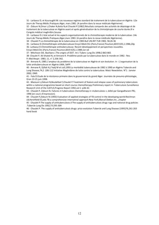 12
31 - Larbaoui D, et Kouroughli M.-Les nouveaux regimes standard de traitement de la tuberculose en Algérie.-12e
Journ.de Therap.Médic.Pratiques.Alger, mars 1981. (A paraître dans la revue médicale Algérienne) .
32 - Zidouni N,Omar L,Chaker N,Keita N,et Chaulet P.(1982).Résultats comparés des activités de dépistage et de
traitement de la tuberculose en Algérie avant et après généralisation de la chimiotjérapie de courte durée.XI e
Congrés médical maghrébin,Sousse.
33 - Larbaoui D.L’etat actuel et les aspects organisationnels de la chimiotherapie moderne de la tuberculose.-14e
Journ.de Therap.Médic.Pratiques.Alger,mars 1983. (A paraître dans la revue médicale Algérienne).
34 - Chaulet P.La chimiothérapie de la tuberculose en 1983.Bull UN.INT.TUB 1983, 58,26-36
35 - Larbaoui D.Chimiothérapie antituberculeuse.Encycl.Med.Chir.(Paris,France) Poumon,6019 A35,1.1986,20p
36- Larbaoui D.Chimiothérapie antituberculeuse. Recent développement et perspectives nouvelles.
Encycl.Med.Chir.(Paris,France) Poumon,6019 A35,1.1989,1er ed
37 - Mitchison DA, Sbarbaro J.The origins of DOT. Int J Tuberc Lung Dis 1998;2:863-865
38- Chaulet P, Ait khaled N, et Amrane R.-Problème posés par la tuberculose dans le monde en 1982.- Rev.
Fr.Mal.Respir. 1983, 11, n° 2,336-342.
39 - Amrane R, 1985.L’ampleur du problème de la tuberculose en Algérie et son évolution. In : L’organisation de la
lutte antituberculeuse en Algérie.UMA, SAPP.
40 - Amrane R, Djillali A,L’hadj M et coll,1993.La morbidité tuberculeuse de 1982 à 1990 en Algérie.Tubercle and
Lung Disease,74,2 :106-112 Initiative Maghrébine de lutte contre la tuberculose. Matci Newsletter, N°1 : Janvier
2002, OMS
41 - Yala D.Etude de la résistance primaire dans le gouvernorat du grand Alger. Journées de pneumo-phtisiologie,
Oran 23-25 juin 1998.
42 - Mazouni L,Zidouni N,Boulahbal F,Chaulet P.Treatment of fealure and relapse cases of pulmonary tuberculosis
within a national programme based on short course chemotherapy.Preliminary report.In :Tuberculosis Surveillance
Research Unit of the IUATLD,Progress Report 1992,vol 1 :p36-42.
43 - Chaulet P, Zidouni N. Failures in tuberculosis chemotherapy in «tuberculosis », édité par Gangadharam PRJ,
1996 (en cours d’impression).
44 - Chaulet P,Zidouni N (1993) Evaluation of applied strategies of TB control in the developing world:Reichman
LB,Hershfield ES,eds.TB:a comprehensive internatinal approach.New York,Marcel Dekker,Inc..,chapter
45 - Chaulet P.The supply of antituberculosis d The supply of antituberculosis drugs rugs and national drug policies
.Tubercle Lung Dis 1992;73:295-304
46 - Chaulet P. The supply of antituberculosis drugs: price evolution.Tubercle and Lung Disease (1995)76,261-263
hand book
 