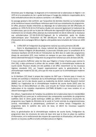 3
Directives pour le dépistage, le diagnostic et le traitement de la tuberculose en Algérie » en
1975 et à la conception du 1er « guide technique à l’usage des médecins responsables de la
lutte antituberculeuse dans les secteurs sanitaires » en 1980 [2].
Ce passage graduel a été conforté par l’acquisition de données récentes sur la tuberculose
et de nombreux travaux scientifiques nationaux ayant trait aux composantes du programme.
En effet, plusieurs études inhérentes au dépistage de la tuberculose ont été effectuées et
publiées en 1970,75,76 [4-5-6-7].D’autres études ont concerné également le traitement de
la tuberculose, que ce soit sur le plan de l’efficacité des régimes[8-9-10],de l’organisation du
traitement [11-12-13],des effets adverses du traitement[14-15-16] et même de la résistance
aux antituberculeux [17-18-19-20-21].S’agissant de la prévention, après les études
tuberculiniques pour l’évaluation du RAI (64-66),une mise au point d’une méthode
d’évaluation de la campagne BCG en Algérie a été publiée dans le bulletin de l’Union en 1970
[ 22].
b. L’effet DOT et l’intégration du programme national aux soins primaires (81-89)
Outre le développement du réseau national des laboratoires de microscopie par
l’Institut Pasteur d’Algérie (Pr.Boulahabal), la poursuite d’études pour la surveillance de la
résistance bacillaire [23-24-25-26] et l’introduction du BCG dans le cadre des programmes
élargis de vaccination [27], nous mettons en exergue ce que nous appelons l’effet DOT
(direct observed therapy) et l’intégration du programme national aux soins de base [28-29].
Il nous est permis d’affirmer selon les faits que l’Algérie à l’instar d’autres pays comme le
Chili [30], a déjà commencé à utiliser dés les années 1980, la chimiothérapie moderne de
courte durée. Plusieurs études ont été publiées à cet effet, notamment sur les nouveaux
régimes standards [31], sur l’aspect organisationnel après la généralisation de la
chimiothérapie moderne [32-33], ainsi que les mise au point sur la chimiothérapie moderne
[34-35-36].
Le Dr.Sbarbaro [37] disait à propos des origines du DOT que « Certains pays à travers le
monde ont contribué à l’évolution de la chimiothérapie moderne de courte durée ». Il est
évident que nul n’a des doutes quant au leadership du British medical Research Control
(BMRC) sur l’application de la chimiothérapie moderne de courte durée (DOT) avec les
Wallace Fox et Denis.Mitchison en tête, suivi ensuite de l’Union International contre la
tuberculose et les maladies respiratoires (UICTMR) (K.Styblo à qui nous rendons ici un
vibrant hommage) et l’OMS.
Par ailleurs, l’appréciation de l’ampleur du problème de la tuberculose dans le monde[38]et
en Algérie[39] est suivie par le renforcement des composantes essentielles du programme
codifiées dans le 2ème guide technique (1989) qui définit l’architecture structurelle du
programme sous l’égide du Ministère de la santé et l’unité centrale du programme(niveau
central, intermédiaire et périphérique), confortant en même temps l’intégration du
programme dans le système des soins de base, et décrit les nouveaux supports
d’information.
Ainsi, la généralisation de la chimiothérapie moderne de courte durée, l’intégration du
programme dans les structures de soins de base ainsi que la mise en place du système
d’information, et le renforcement des moyens de supervision et d’évaluation, ont permis de
donner un nouveau souffle à la lutte antituberculeuse en Algérie.
 