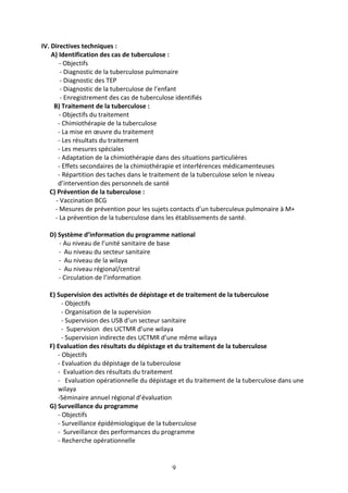 9
IV. Directives techniques :
A) Identification des cas de tuberculose :
- Objectifs
- Diagnostic de la tuberculose pulmonaire
- Diagnostic des TEP
- Diagnostic de la tuberculose de l’enfant
- Enregistrement des cas de tuberculose identifiés
B) Traitement de la tuberculose :
- Objectifs du traitement
- Chimiothérapie de la tuberculose
- La mise en œuvre du traitement
- Les résultats du traitement
- Les mesures spéciales
- Adaptation de la chimiothérapie dans des situations particulières
- Effets secondaires de la chimiothérapie et interférences médicamenteuses
- Répartition des taches dans le traitement de la tuberculose selon le niveau
d’intervention des personnels de santé
C) Prévention de la tuberculose :
- Vaccination BCG
- Mesures de prévention pour les sujets contacts d’un tuberculeux pulmonaire à M+
- La prévention de la tuberculose dans les établissements de santé.
D) Système d’information du programme national
- Au niveau de l’unité sanitaire de base
- Au niveau du secteur sanitaire
- Au niveau de la wilaya
- Au niveau régional/central
- Circulation de l’information
E) Supervision des activités de dépistage et de traitement de la tuberculose
- Objectifs
- Organisation de la supervision
- Supervision des USB d’un secteur sanitaire
- Supervision des UCTMR d’une wilaya
- Supervision indirecte des UCTMR d’une même wilaya
F) Evaluation des résultats du dépistage et du traitement de la tuberculose
- Objectifs
- Evaluation du dépistage de la tuberculose
- Evaluation des résultats du traitement
- Evaluation opérationnelle du dépistage et du traitement de la tuberculose dans une
wilaya
-Séminaire annuel régional d’évaluation
G) Surveillance du programme
- Objectifs
- Surveillance épidémiologique de la tuberculose
- Surveillance des performances du programme
- Recherche opérationnelle
 