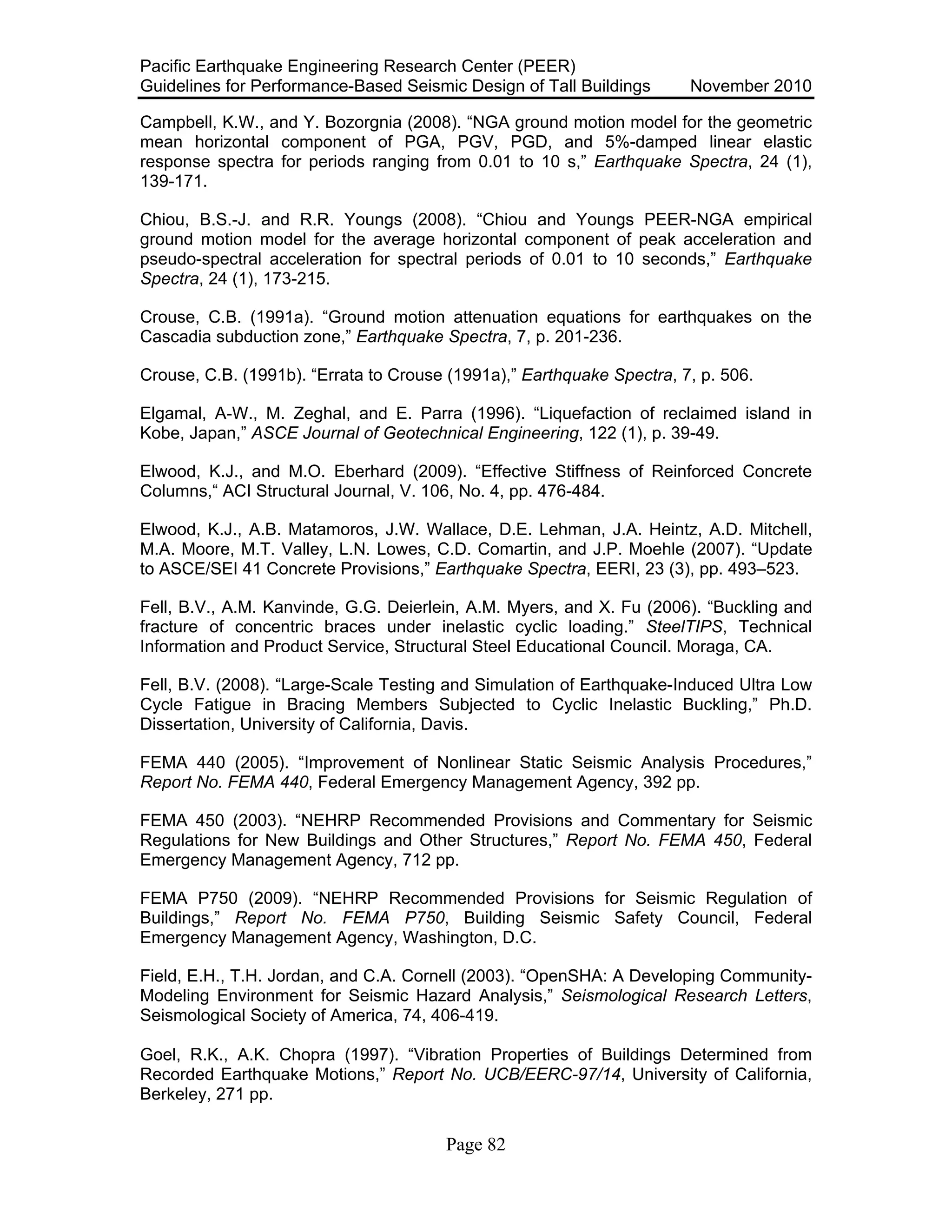 Pacific Earthquake Engineering Research Center (PEER)
Guidelines for Performance-Based Seismic Design of Tall Buildings November 2010
Page 82
Campbell, K.W., and Y. Bozorgnia (2008). “NGA ground motion model for the geometric
mean horizontal component of PGA, PGV, PGD, and 5%-damped linear elastic
response spectra for periods ranging from 0.01 to 10 s,” Earthquake Spectra, 24 (1),
139-171.
Chiou, B.S.-J. and R.R. Youngs (2008). “Chiou and Youngs PEER-NGA empirical
ground motion model for the average horizontal component of peak acceleration and
pseudo-spectral acceleration for spectral periods of 0.01 to 10 seconds,” Earthquake
Spectra, 24 (1), 173-215.
Crouse, C.B. (1991a). “Ground motion attenuation equations for earthquakes on the
Cascadia subduction zone,” Earthquake Spectra, 7, p. 201-236.
Crouse, C.B. (1991b). “Errata to Crouse (1991a),” Earthquake Spectra, 7, p. 506.
Elgamal, A-W., M. Zeghal, and E. Parra (1996). “Liquefaction of reclaimed island in
Kobe, Japan,” ASCE Journal of Geotechnical Engineering, 122 (1), p. 39-49.
Elwood, K.J., and M.O. Eberhard (2009). “Effective Stiffness of Reinforced Concrete
Columns,“ ACI Structural Journal, V. 106, No. 4, pp. 476-484.
Elwood, K.J., A.B. Matamoros, J.W. Wallace, D.E. Lehman, J.A. Heintz, A.D. Mitchell,
M.A. Moore, M.T. Valley, L.N. Lowes, C.D. Comartin, and J.P. Moehle (2007). “Update
to ASCE/SEI 41 Concrete Provisions,” Earthquake Spectra, EERI, 23 (3), pp. 493–523.
Fell, B.V., A.M. Kanvinde, G.G. Deierlein, A.M. Myers, and X. Fu (2006). “Buckling and
fracture of concentric braces under inelastic cyclic loading.” SteelTIPS, Technical
Information and Product Service, Structural Steel Educational Council. Moraga, CA.
Fell, B.V. (2008). “Large-Scale Testing and Simulation of Earthquake-Induced Ultra Low
Cycle Fatigue in Bracing Members Subjected to Cyclic Inelastic Buckling,” Ph.D.
Dissertation, University of California, Davis.
FEMA 440 (2005). “Improvement of Nonlinear Static Seismic Analysis Procedures,”
Report No. FEMA 440, Federal Emergency Management Agency, 392 pp.
FEMA 450 (2003). “NEHRP Recommended Provisions and Commentary for Seismic
Regulations for New Buildings and Other Structures,” Report No. FEMA 450, Federal
Emergency Management Agency, 712 pp.
FEMA P750 (2009). “NEHRP Recommended Provisions for Seismic Regulation of
Buildings,” Report No. FEMA P750, Building Seismic Safety Council, Federal
Emergency Management Agency, Washington, D.C.
Field, E.H., T.H. Jordan, and C.A. Cornell (2003). “OpenSHA: A Developing Community-
Modeling Environment for Seismic Hazard Analysis,” Seismological Research Letters,
Seismological Society of America, 74, 406-419.
Goel, R.K., A.K. Chopra (1997). “Vibration Properties of Buildings Determined from
Recorded Earthquake Motions,” Report No. UCB/EERC-97/14, University of California,
Berkeley, 271 pp.
 