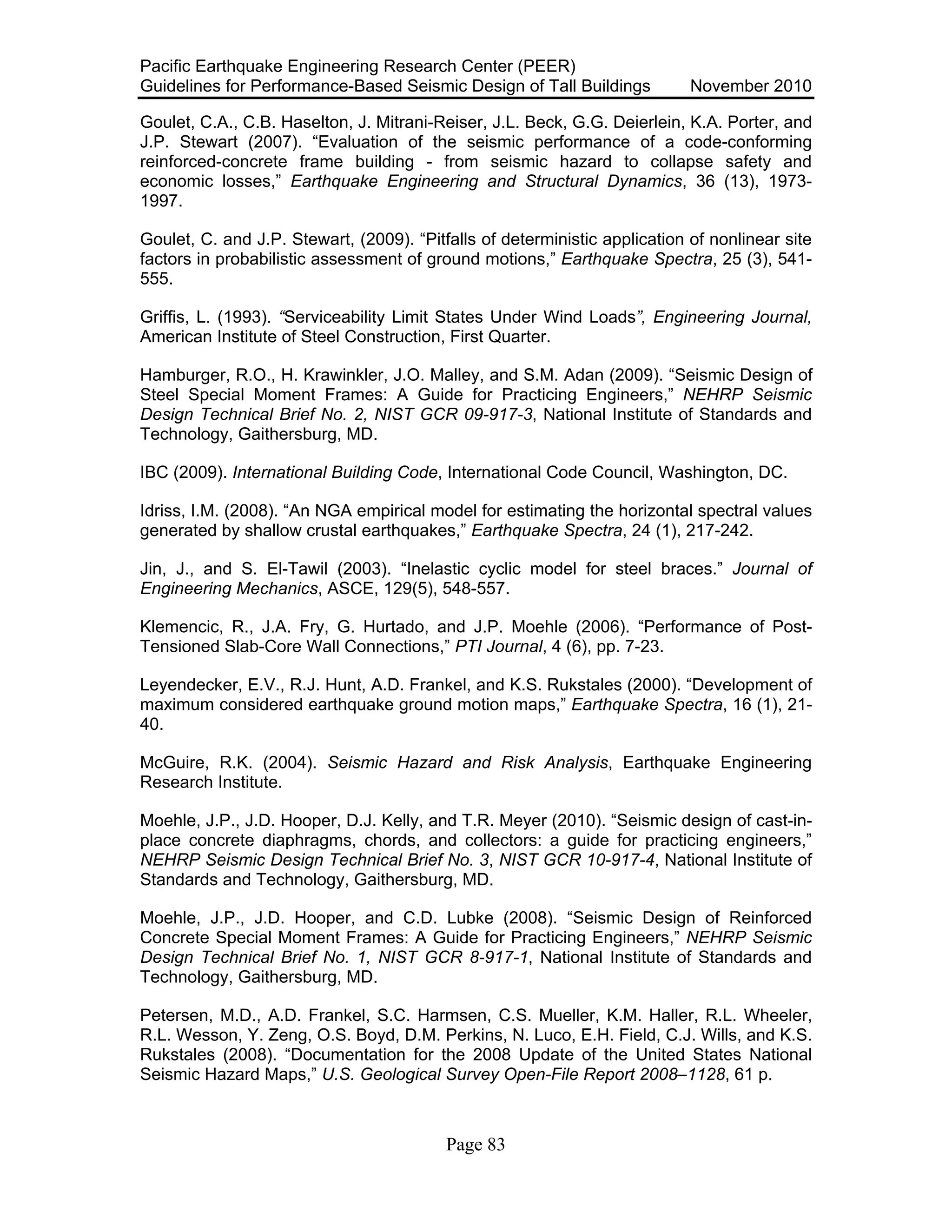 Pacific Earthquake Engineering Research Center (PEER)
Guidelines for Performance-Based Seismic Design of Tall Buildings November 2010
Page 83
Goulet, C.A., C.B. Haselton, J. Mitrani-Reiser, J.L. Beck, G.G. Deierlein, K.A. Porter, and
J.P. Stewart (2007). “Evaluation of the seismic performance of a code-conforming
reinforced-concrete frame building - from seismic hazard to collapse safety and
economic losses,” Earthquake Engineering and Structural Dynamics, 36 (13), 1973-
1997.
Goulet, C. and J.P. Stewart, (2009). “Pitfalls of deterministic application of nonlinear site
factors in probabilistic assessment of ground motions,” Earthquake Spectra, 25 (3), 541-
555.
Griffis, L. (1993). “Serviceability Limit States Under Wind Loads”, Engineering Journal,
American Institute of Steel Construction, First Quarter.
Hamburger, R.O., H. Krawinkler, J.O. Malley, and S.M. Adan (2009). “Seismic Design of
Steel Special Moment Frames: A Guide for Practicing Engineers,” NEHRP Seismic
Design Technical Brief No. 2, NIST GCR 09-917-3, National Institute of Standards and
Technology, Gaithersburg, MD.
IBC (2009). International Building Code, International Code Council, Washington, DC.
Idriss, I.M. (2008). “An NGA empirical model for estimating the horizontal spectral values
generated by shallow crustal earthquakes,” Earthquake Spectra, 24 (1), 217-242.
Jin, J., and S. El-Tawil (2003). “Inelastic cyclic model for steel braces.” Journal of
Engineering Mechanics, ASCE, 129(5), 548-557.
Klemencic, R., J.A. Fry, G. Hurtado, and J.P. Moehle (2006). “Performance of Post-
Tensioned Slab-Core Wall Connections,” PTI Journal, 4 (6), pp. 7-23.
Leyendecker, E.V., R.J. Hunt, A.D. Frankel, and K.S. Rukstales (2000). “Development of
maximum considered earthquake ground motion maps,” Earthquake Spectra, 16 (1), 21-
40.
McGuire, R.K. (2004). Seismic Hazard and Risk Analysis, Earthquake Engineering
Research Institute.
Moehle, J.P., J.D. Hooper, D.J. Kelly, and T.R. Meyer (2010). “Seismic design of cast-in-
place concrete diaphragms, chords, and collectors: a guide for practicing engineers,”
NEHRP Seismic Design Technical Brief No. 3, NIST GCR 10-917-4, National Institute of
Standards and Technology, Gaithersburg, MD.
Moehle, J.P., J.D. Hooper, and C.D. Lubke (2008). “Seismic Design of Reinforced
Concrete Special Moment Frames: A Guide for Practicing Engineers,” NEHRP Seismic
Design Technical Brief No. 1, NIST GCR 8-917-1, National Institute of Standards and
Technology, Gaithersburg, MD.
Petersen, M.D., A.D. Frankel, S.C. Harmsen, C.S. Mueller, K.M. Haller, R.L. Wheeler,
R.L. Wesson, Y. Zeng, O.S. Boyd, D.M. Perkins, N. Luco, E.H. Field, C.J. Wills, and K.S.
Rukstales (2008). “Documentation for the 2008 Update of the United States National
Seismic Hazard Maps,” U.S. Geological Survey Open-File Report 2008–1128, 61 p.
 
