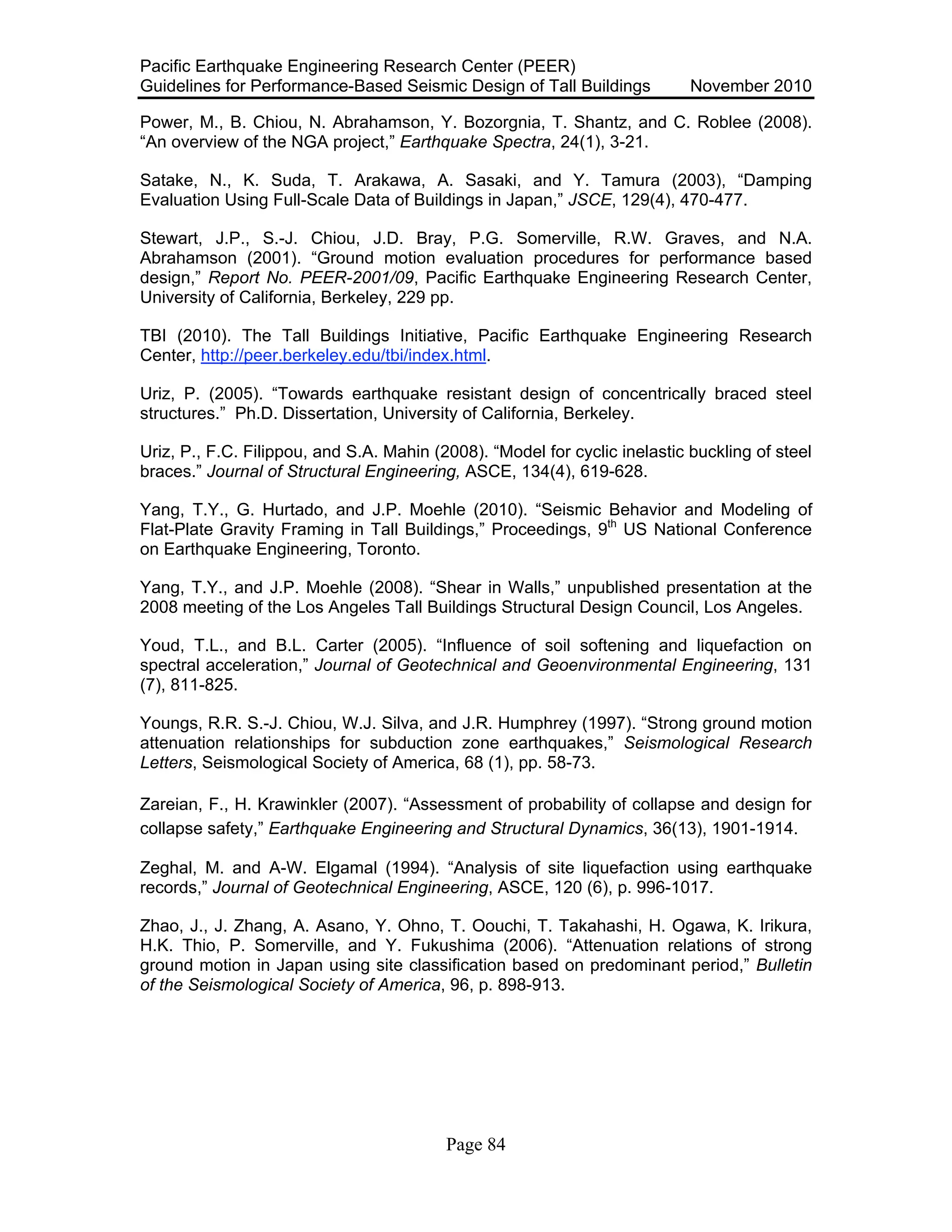 Pacific Earthquake Engineering Research Center (PEER)
Guidelines for Performance-Based Seismic Design of Tall Buildings November 2010
Page 84
Power, M., B. Chiou, N. Abrahamson, Y. Bozorgnia, T. Shantz, and C. Roblee (2008).
“An overview of the NGA project,” Earthquake Spectra, 24(1), 3-21.
Satake, N., K. Suda, T. Arakawa, A. Sasaki, and Y. Tamura (2003), “Damping
Evaluation Using Full-Scale Data of Buildings in Japan,” JSCE, 129(4), 470-477.
Stewart, J.P., S.-J. Chiou, J.D. Bray, P.G. Somerville, R.W. Graves, and N.A.
Abrahamson (2001). “Ground motion evaluation procedures for performance based
design,” Report No. PEER-2001/09, Pacific Earthquake Engineering Research Center,
University of California, Berkeley, 229 pp.
TBI (2010). The Tall Buildings Initiative, Pacific Earthquake Engineering Research
Center, http://peer.berkeley.edu/tbi/index.html.
Uriz, P. (2005). “Towards earthquake resistant design of concentrically braced steel
structures.” Ph.D. Dissertation, University of California, Berkeley.
Uriz, P., F.C. Filippou, and S.A. Mahin (2008). “Model for cyclic inelastic buckling of steel
braces.” Journal of Structural Engineering, ASCE, 134(4), 619-628.
Yang, T.Y., G. Hurtado, and J.P. Moehle (2010). “Seismic Behavior and Modeling of
Flat-Plate Gravity Framing in Tall Buildings,” Proceedings, 9th
US National Conference
on Earthquake Engineering, Toronto.
Yang, T.Y., and J.P. Moehle (2008). “Shear in Walls,” unpublished presentation at the
2008 meeting of the Los Angeles Tall Buildings Structural Design Council, Los Angeles.
Youd, T.L., and B.L. Carter (2005). “Influence of soil softening and liquefaction on
spectral acceleration,” Journal of Geotechnical and Geoenvironmental Engineering, 131
(7), 811-825.
Youngs, R.R. S.-J. Chiou, W.J. Silva, and J.R. Humphrey (1997). “Strong ground motion
attenuation relationships for subduction zone earthquakes,” Seismological Research
Letters, Seismological Society of America, 68 (1), pp. 58-73.
Zareian, F., H. Krawinkler (2007). “Assessment of probability of collapse and design for
collapse safety,” Earthquake Engineering and Structural Dynamics, 36(13), 1901-1914.
Zeghal, M. and A-W. Elgamal (1994). “Analysis of site liquefaction using earthquake
records,” Journal of Geotechnical Engineering, ASCE, 120 (6), p. 996-1017.
Zhao, J., J. Zhang, A. Asano, Y. Ohno, T. Oouchi, T. Takahashi, H. Ogawa, K. Irikura,
H.K. Thio, P. Somerville, and Y. Fukushima (2006). “Attenuation relations of strong
ground motion in Japan using site classification based on predominant period,” Bulletin
of the Seismological Society of America, 96, p. 898-913.
 