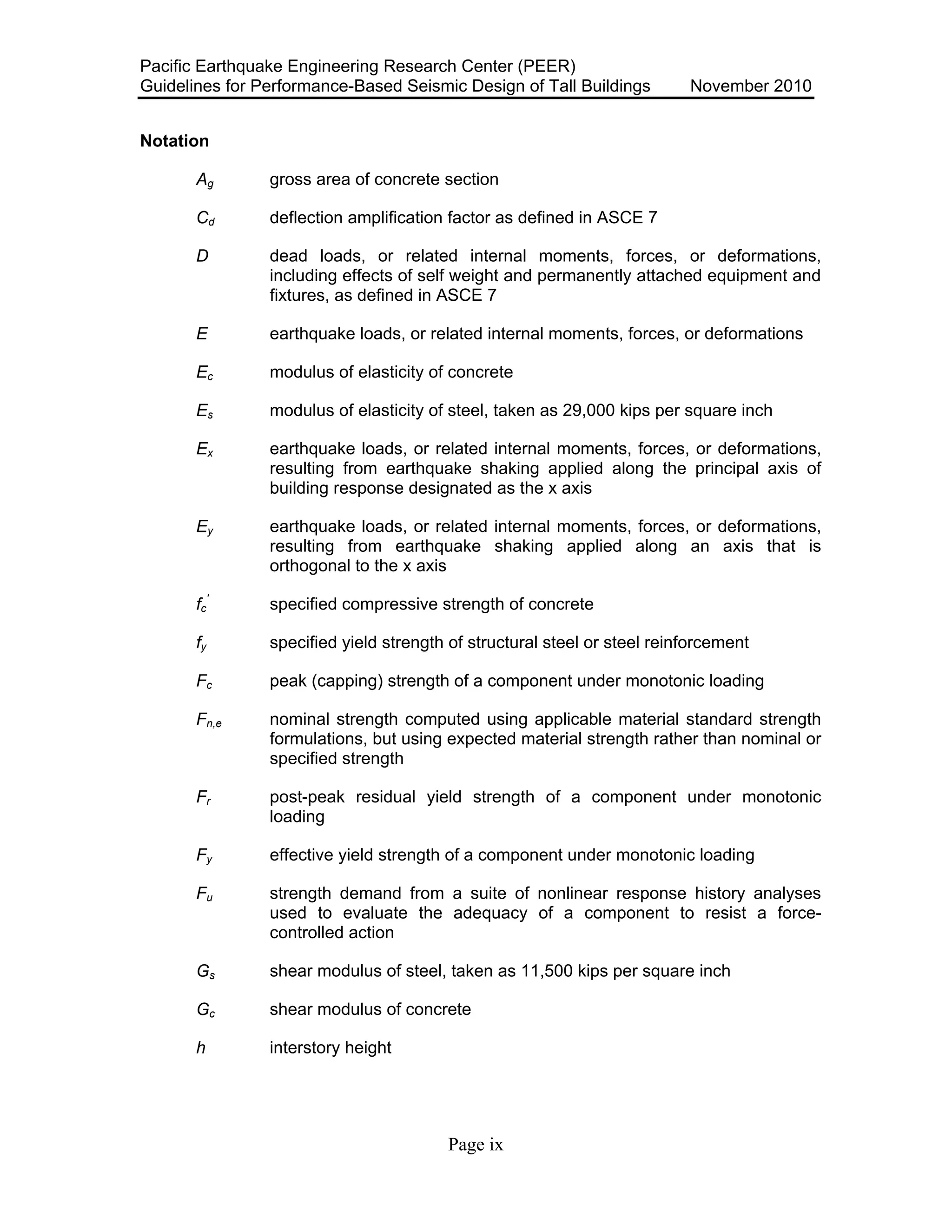Pacific Earthquake Engineering Research Center (PEER)
Guidelines for Performance-Based Seismic Design of Tall Buildings November 2010
Page ix
Notation
Ag gross area of concrete section
Cd deflection amplification factor as defined in ASCE 7
D dead loads, or related internal moments, forces, or deformations,
including effects of self weight and permanently attached equipment and
fixtures, as defined in ASCE 7
E earthquake loads, or related internal moments, forces, or deformations
Ec
Es
modulus of elasticity of concrete
modulus of elasticity of steel, taken as 29,000 kips per square inch
Ex earthquake loads, or related internal moments, forces, or deformations,
resulting from earthquake shaking applied along the principal axis of
building response designated as the x axis
Ey earthquake loads, or related internal moments, forces, or deformations,
resulting from earthquake shaking applied along an axis that is
orthogonal to the x axis
fc
'
specified compressive strength of concrete
fy specified yield strength of structural steel or steel reinforcement
Fc peak (capping) strength of a component under monotonic loading
Fn,e nominal strength computed using applicable material standard strength
formulations, but using expected material strength rather than nominal or
specified strength
Fr post-peak residual yield strength of a component under monotonic
loading
Fy effective yield strength of a component under monotonic loading
Fu strength demand from a suite of nonlinear response history analyses
used to evaluate the adequacy of a component to resist a force-
controlled action
Gs shear modulus of steel, taken as 11,500 kips per square inch
Gc shear modulus of concrete
h interstory height
 