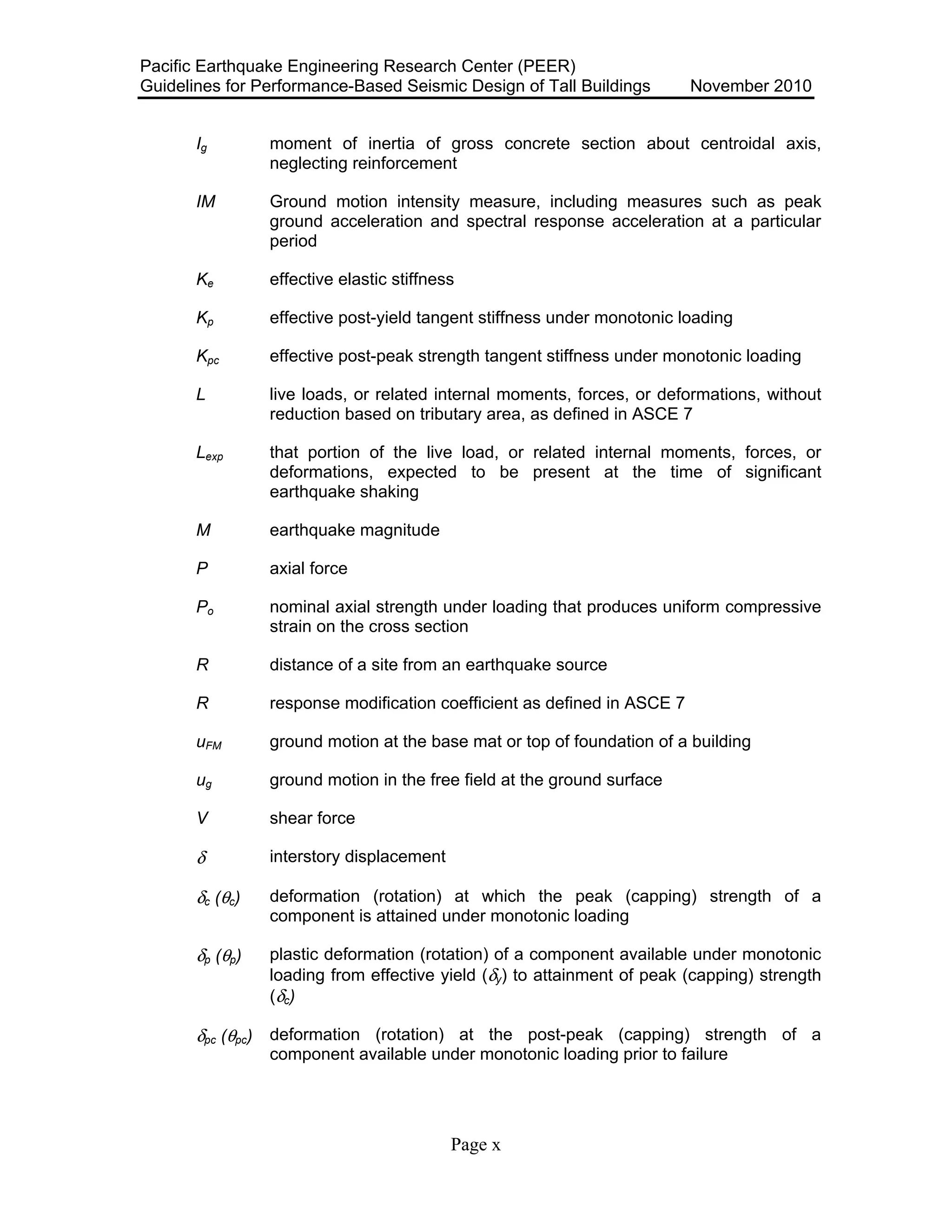 Pacific Earthquake Engineering Research Center (PEER)
Guidelines for Performance-Based Seismic Design of Tall Buildings November 2010
Page x
Ig moment of inertia of gross concrete section about centroidal axis,
neglecting reinforcement
IM Ground motion intensity measure, including measures such as peak
ground acceleration and spectral response acceleration at a particular
period
Ke effective elastic stiffness
Kp effective post-yield tangent stiffness under monotonic loading
Kpc effective post-peak strength tangent stiffness under monotonic loading
L live loads, or related internal moments, forces, or deformations, without
reduction based on tributary area, as defined in ASCE 7
Lexp that portion of the live load, or related internal moments, forces, or
deformations, expected to be present at the time of significant
earthquake shaking
M earthquake magnitude
P axial force
Po nominal axial strength under loading that produces uniform compressive
strain on the cross section
R distance of a site from an earthquake source
R response modification coefficient as defined in ASCE 7
uFM ground motion at the base mat or top of foundation of a building
ug ground motion in the free field at the ground surface
V shear force
δ interstory displacement
δc (θc) deformation (rotation) at which the peak (capping) strength of a
component is attained under monotonic loading
δp (θp) plastic deformation (rotation) of a component available under monotonic
loading from effective yield (δy) to attainment of peak (capping) strength
(δc)
δpc (θpc) deformation (rotation) at the post-peak (capping) strength of a
component available under monotonic loading prior to failure
 