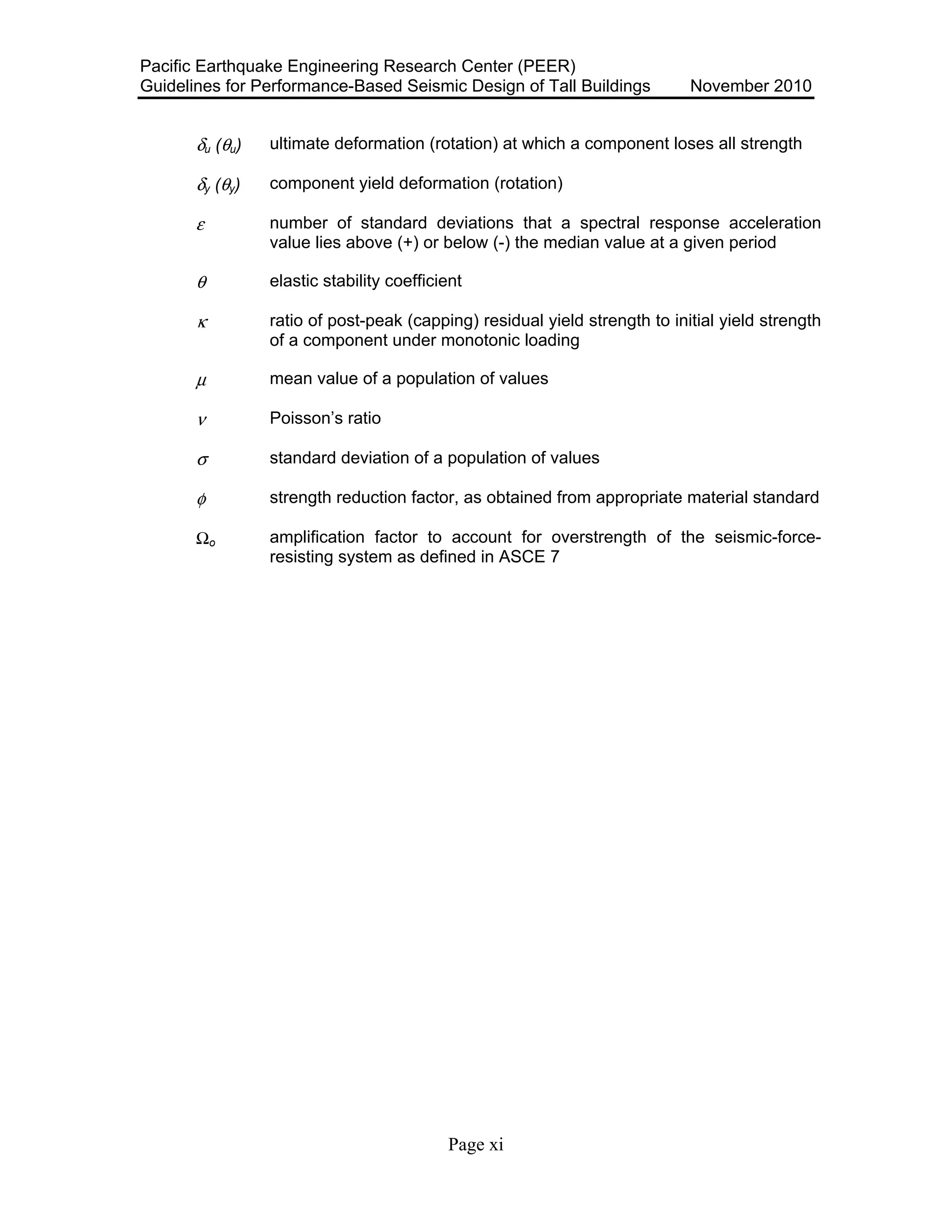 Pacific Earthquake Engineering Research Center (PEER)
Guidelines for Performance-Based Seismic Design of Tall Buildings November 2010
Page xi
δu (θu) ultimate deformation (rotation) at which a component loses all strength
δy (θy) component yield deformation (rotation)
ε number of standard deviations that a spectral response acceleration
value lies above (+) or below (-) the median value at a given period
θ elastic stability coefficient
κ ratio of post-peak (capping) residual yield strength to initial yield strength
of a component under monotonic loading
µ mean value of a population of values
ν Poisson’s ratio
σ standard deviation of a population of values
φ strength reduction factor, as obtained from appropriate material standard
Ωo amplification factor to account for overstrength of the seismic-force-
resisting system as defined in ASCE 7
 