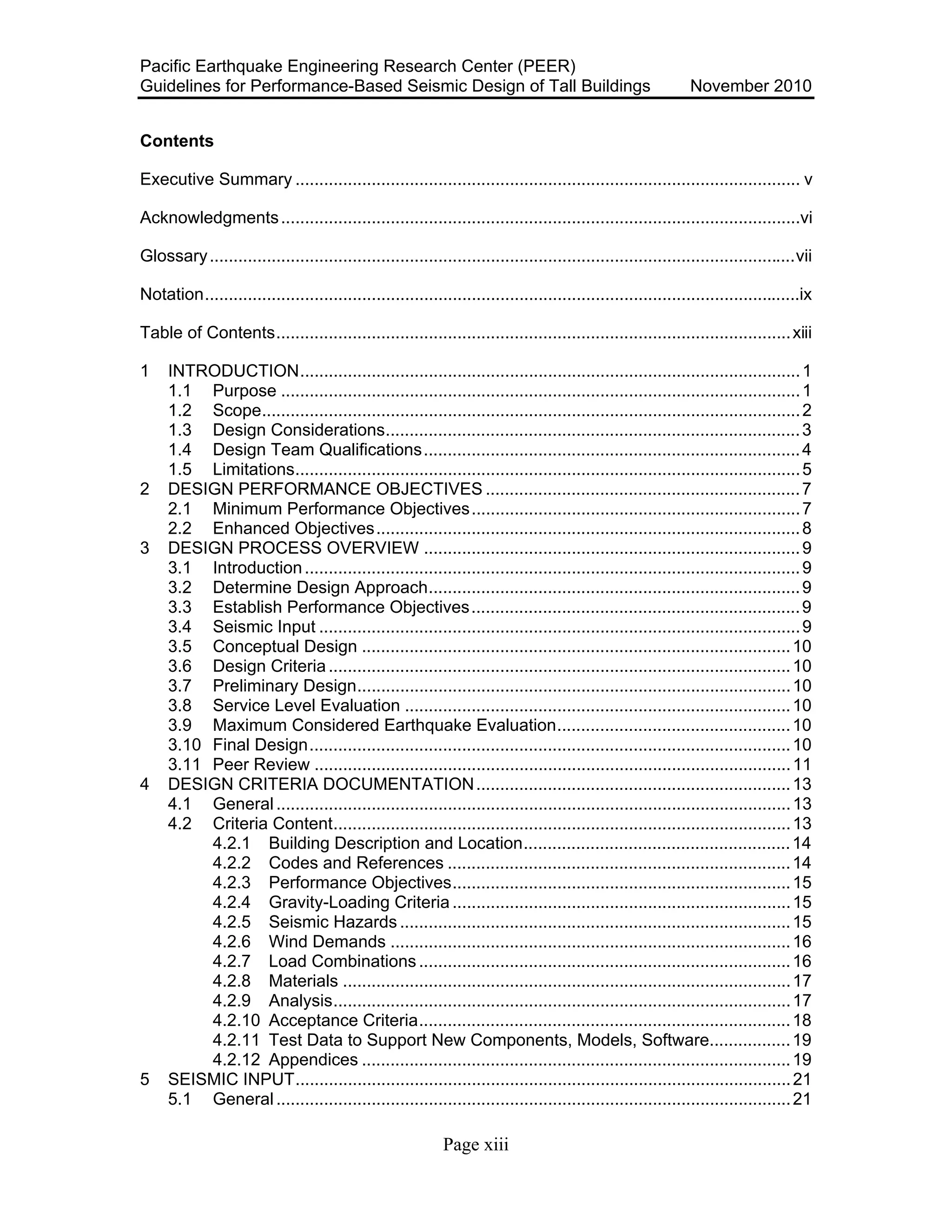 Pacific Earthquake Engineering Research Center (PEER)
Guidelines for Performance-Based Seismic Design of Tall Buildings November 2010
Page xiii
Contents
Executive Summary .......................................................................................................... v
Acknowledgments.............................................................................................................vi
Glossary...........................................................................................................................vii
Notation.............................................................................................................................ix
Table of Contents............................................................................................................xiii
1 INTRODUCTION.........................................................................................................1
1.1 Purpose .............................................................................................................1
1.2 Scope.................................................................................................................2
1.3 Design Considerations.......................................................................................3
1.4 Design Team Qualifications...............................................................................4
1.5 Limitations..........................................................................................................5
2 DESIGN PERFORMANCE OBJECTIVES ..................................................................7
2.1 Minimum Performance Objectives.....................................................................7
2.2 Enhanced Objectives.........................................................................................8
3 DESIGN PROCESS OVERVIEW ...............................................................................9
3.1 Introduction........................................................................................................9
3.2 Determine Design Approach..............................................................................9
3.3 Establish Performance Objectives.....................................................................9
3.4 Seismic Input .....................................................................................................9
3.5 Conceptual Design ..........................................................................................10
3.6 Design Criteria.................................................................................................10
3.7 Preliminary Design...........................................................................................10
3.8 Service Level Evaluation .................................................................................10
3.9 Maximum Considered Earthquake Evaluation.................................................10
3.10 Final Design.....................................................................................................10
3.11 Peer Review ....................................................................................................11
4 DESIGN CRITERIA DOCUMENTATION..................................................................13
4.1 General............................................................................................................13
4.2 Criteria Content................................................................................................13
4.2.1 Building Description and Location........................................................14
4.2.2 Codes and References ........................................................................14
4.2.3 Performance Objectives.......................................................................15
4.2.4 Gravity-Loading Criteria .......................................................................15
4.2.5 Seismic Hazards ..................................................................................15
4.2.6 Wind Demands ....................................................................................16
4.2.7 Load Combinations..............................................................................16
4.2.8 Materials ..............................................................................................17
4.2.9 Analysis................................................................................................17
4.2.10 Acceptance Criteria..............................................................................18
4.2.11 Test Data to Support New Components, Models, Software.................19
4.2.12 Appendices ..........................................................................................19
5 SEISMIC INPUT........................................................................................................21
5.1 General............................................................................................................21
 