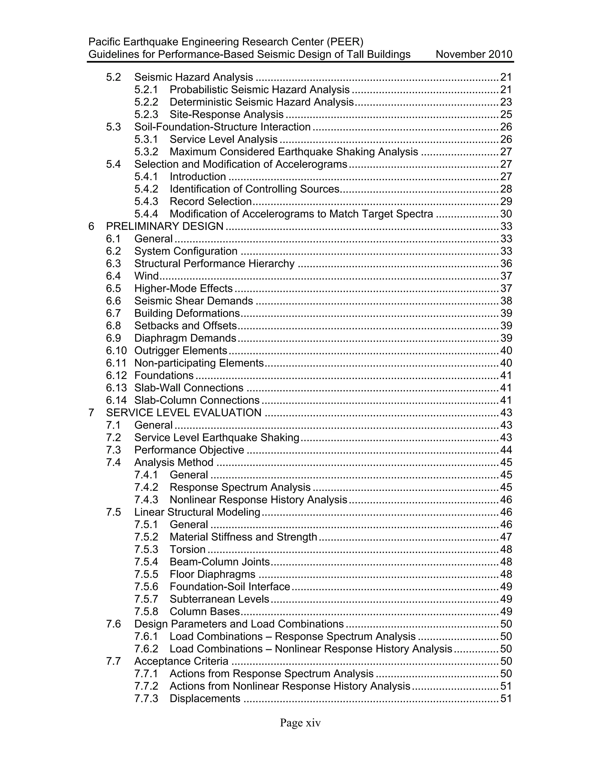 Pacific Earthquake Engineering Research Center (PEER)
Guidelines for Performance-Based Seismic Design of Tall Buildings November 2010
Page xiv
5.2 Seismic Hazard Analysis .................................................................................21
5.2.1 Probabilistic Seismic Hazard Analysis .................................................21
5.2.2 Deterministic Seismic Hazard Analysis................................................23
5.2.3 Site-Response Analysis .......................................................................25
5.3 Soil-Foundation-Structure Interaction..............................................................26
5.3.1 Service Level Analysis .........................................................................26
5.3.2 Maximum Considered Earthquake Shaking Analysis ..........................27
5.4 Selection and Modification of Accelerograms..................................................27
5.4.1 Introduction ..........................................................................................27
5.4.2 Identification of Controlling Sources.....................................................28
5.4.3 Record Selection..................................................................................29
5.4.4 Modification of Accelerograms to Match Target Spectra .....................30
6 PRELIMINARY DESIGN ...........................................................................................33
6.1 General............................................................................................................33
6.2 System Configuration ......................................................................................33
6.3 Structural Performance Hierarchy ...................................................................36
6.4 Wind.................................................................................................................37
6.5 Higher-Mode Effects........................................................................................37
6.6 Seismic Shear Demands .................................................................................38
6.7 Building Deformations......................................................................................39
6.8 Setbacks and Offsets.......................................................................................39
6.9 Diaphragm Demands.......................................................................................39
6.10 Outrigger Elements..........................................................................................40
6.11 Non-participating Elements..............................................................................40
6.12 Foundations.....................................................................................................41
6.13 Slab-Wall Connections ....................................................................................41
6.14 Slab-Column Connections...............................................................................41
7 SERVICE LEVEL EVALUATION ..............................................................................43
7.1 General............................................................................................................43
7.2 Service Level Earthquake Shaking..................................................................43
7.3 Performance Objective ....................................................................................44
7.4 Analysis Method ..............................................................................................45
7.4.1 General ................................................................................................45
7.4.2 Response Spectrum Analysis ..............................................................45
7.4.3 Nonlinear Response History Analysis..................................................46
7.5 Linear Structural Modeling...............................................................................46
7.5.1 General ................................................................................................46
7.5.2 Material Stiffness and Strength............................................................47
7.5.3 Torsion.................................................................................................48
7.5.4 Beam-Column Joints............................................................................48
7.5.5 Floor Diaphragms ................................................................................48
7.5.6 Foundation-Soil Interface.....................................................................49
7.5.7 Subterranean Levels............................................................................49
7.5.8 Column Bases......................................................................................49
7.6 Design Parameters and Load Combinations...................................................50
7.6.1 Load Combinations – Response Spectrum Analysis ...........................50
7.6.2 Load Combinations – Nonlinear Response History Analysis...............50
7.7 Acceptance Criteria .........................................................................................50
7.7.1 Actions from Response Spectrum Analysis .........................................50
7.7.2 Actions from Nonlinear Response History Analysis.............................51
7.7.3 Displacements .....................................................................................51
 