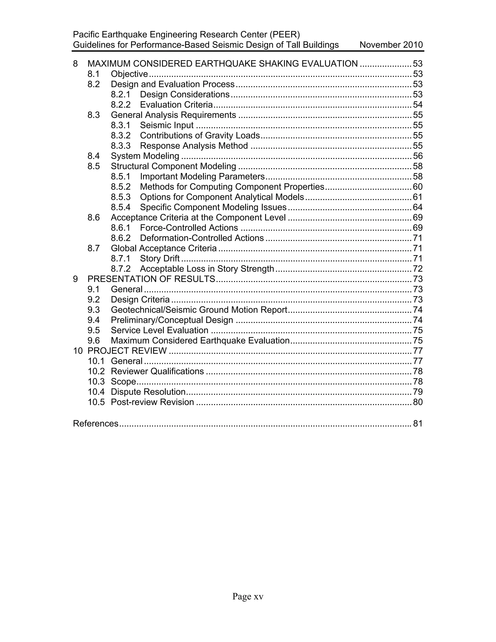 Pacific Earthquake Engineering Research Center (PEER)
Guidelines for Performance-Based Seismic Design of Tall Buildings November 2010
Page xv
8 MAXIMUM CONSIDERED EARTHQUAKE SHAKING EVALUATION .....................53
8.1 Objective..........................................................................................................53
8.2 Design and Evaluation Process.......................................................................53
8.2.1 Design Considerations.........................................................................53
8.2.2 Evaluation Criteria................................................................................54
8.3 General Analysis Requirements ......................................................................55
8.3.1 Seismic Input .......................................................................................55
8.3.2 Contributions of Gravity Loads.............................................................55
8.3.3 Response Analysis Method .................................................................55
8.4 System Modeling .............................................................................................56
8.5 Structural Component Modeling ......................................................................58
8.5.1 Important Modeling Parameters...........................................................58
8.5.2 Methods for Computing Component Properties...................................60
8.5.3 Options for Component Analytical Models...........................................61
8.5.4 Specific Component Modeling Issues..................................................64
8.6 Acceptance Criteria at the Component Level ..................................................69
8.6.1 Force-Controlled Actions .....................................................................69
8.6.2 Deformation-Controlled Actions ...........................................................71
8.7 Global Acceptance Criteria ..............................................................................71
8.7.1 Story Drift .............................................................................................71
8.7.2 Acceptable Loss in Story Strength.......................................................72
9 PRESENTATION OF RESULTS...............................................................................73
9.1 General............................................................................................................73
9.2 Design Criteria.................................................................................................73
9.3 Geotechnical/Seismic Ground Motion Report..................................................74
9.4 Preliminary/Conceptual Design .......................................................................74
9.5 Service Level Evaluation .................................................................................75
9.6 Maximum Considered Earthquake Evaluation.................................................75
10 PROJECT REVIEW ..................................................................................................77
10.1 General............................................................................................................77
10.2 Reviewer Qualifications ...................................................................................78
10.3 Scope...............................................................................................................78
10.4 Dispute Resolution...........................................................................................79
10.5 Post-review Revision .......................................................................................80
References...................................................................................................................... 81
 