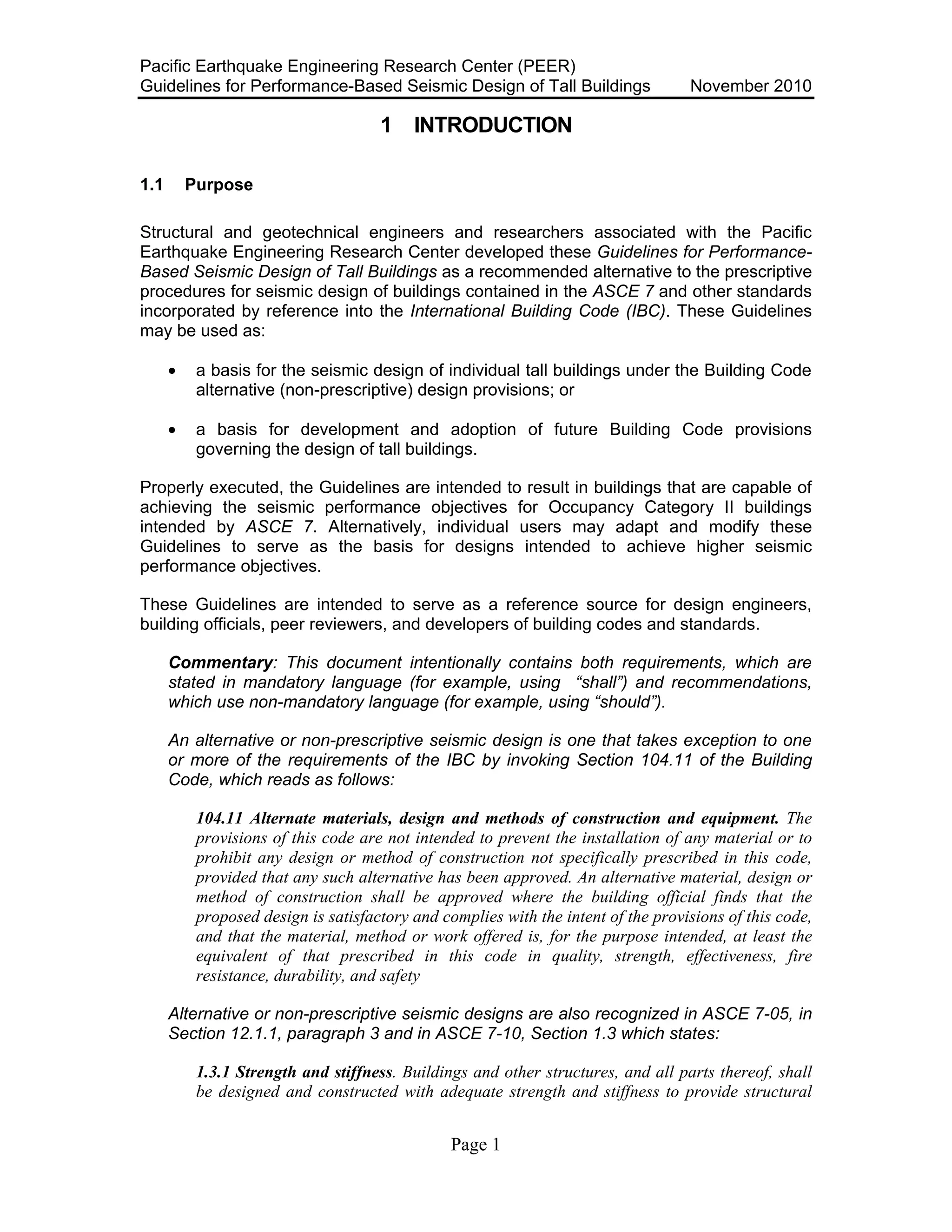 Pacific Earthquake Engineering Research Center (PEER)
Guidelines for Performance-Based Seismic Design of Tall Buildings November 2010
Page 1
1 INTRODUCTION
1.1 Purpose
Structural and geotechnical engineers and researchers associated with the Pacific
Earthquake Engineering Research Center developed these Guidelines for Performance-
Based Seismic Design of Tall Buildings as a recommended alternative to the prescriptive
procedures for seismic design of buildings contained in the ASCE 7 and other standards
incorporated by reference into the International Building Code (IBC). These Guidelines
may be used as:
• a basis for the seismic design of individual tall buildings under the Building Code
alternative (non-prescriptive) design provisions; or
• a basis for development and adoption of future Building Code provisions
governing the design of tall buildings.
Properly executed, the Guidelines are intended to result in buildings that are capable of
achieving the seismic performance objectives for Occupancy Category II buildings
intended by ASCE 7. Alternatively, individual users may adapt and modify these
Guidelines to serve as the basis for designs intended to achieve higher seismic
performance objectives.
These Guidelines are intended to serve as a reference source for design engineers,
building officials, peer reviewers, and developers of building codes and standards.
Commentary: This document intentionally contains both requirements, which are
stated in mandatory language (for example, using “shall”) and recommendations,
which use non-mandatory language (for example, using “should”).
An alternative or non-prescriptive seismic design is one that takes exception to one
or more of the requirements of the IBC by invoking Section 104.11 of the Building
Code, which reads as follows:
104.11 Alternate materials, design and methods of construction and equipment. The
provisions of this code are not intended to prevent the installation of any material or to
prohibit any design or method of construction not specifically prescribed in this code,
provided that any such alternative has been approved. An alternative material, design or
method of construction shall be approved where the building official finds that the
proposed design is satisfactory and complies with the intent of the provisions of this code,
and that the material, method or work offered is, for the purpose intended, at least the
equivalent of that prescribed in this code in quality, strength, effectiveness, fire
resistance, durability, and safety
Alternative or non-prescriptive seismic designs are also recognized in ASCE 7-05, in
Section 12.1.1, paragraph 3 and in ASCE 7-10, Section 1.3 which states:
1.3.1 Strength and stiffness. Buildings and other structures, and all parts thereof, shall
be designed and constructed with adequate strength and stiffness to provide structural
 