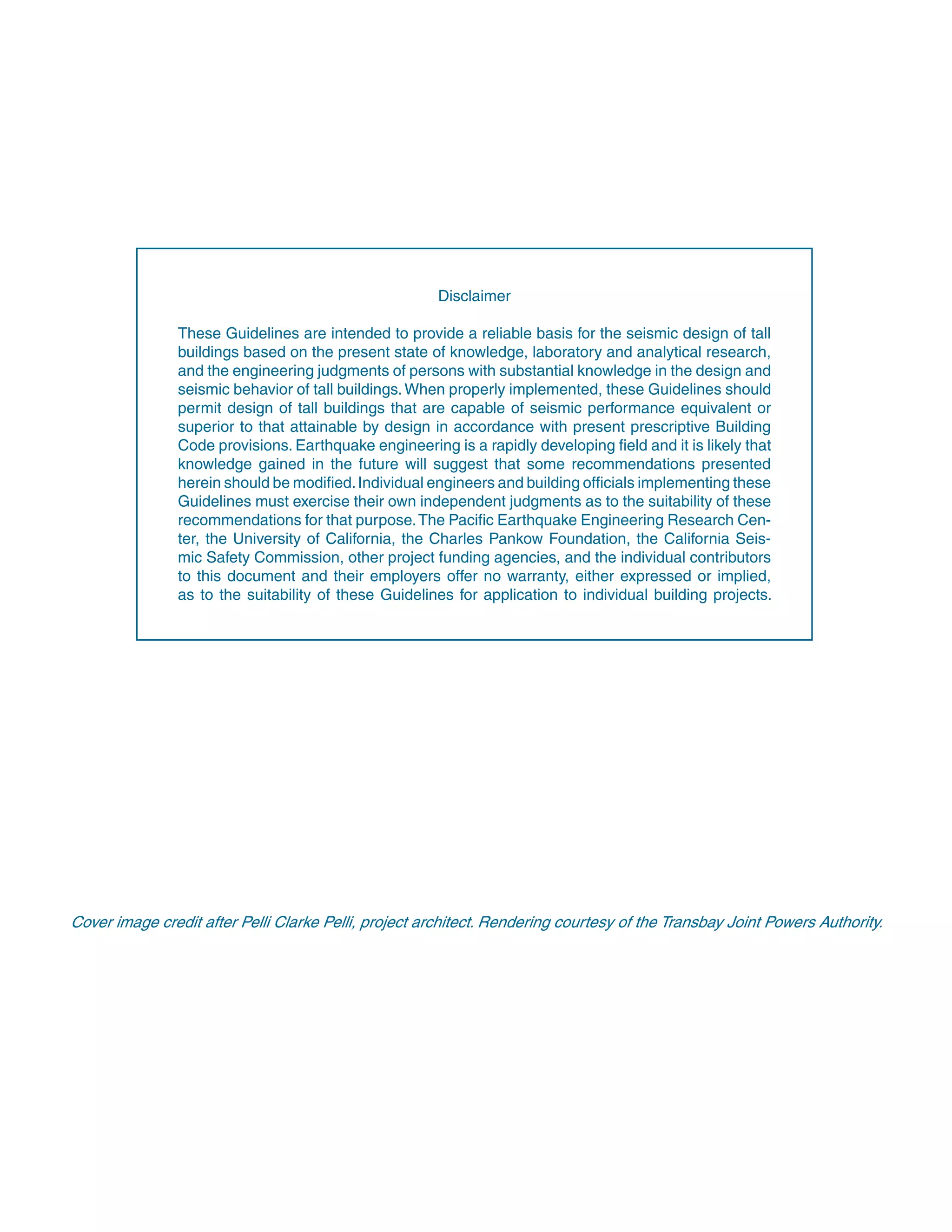 Disclaimer
These Guidelines are intended to provide a reliable basis for the seismic design of tall
buildings based on the present state of knowledge, laboratory and analytical research,
and the engineering judgments of persons with substantial knowledge in the design and
seismic behavior of tall buildings.When properly implemented, these Guidelines should
permit design of tall buildings that are capable of seismic performance equivalent or
superior to that attainable by design in accordance with present prescriptive Building
Code provisions. Earthquake engineering is a rapidly developing ﬁeld and it is likely that
knowledge gained in the future will suggest that some recommendations presented
herein should be modiﬁed.Individual engineers and building ofﬁcials implementing these
Guidelines must exercise their own independent judgments as to the suitability of these
recommendations for that purpose.The Paciﬁc Earthquake Engineering Research Cen-
ter, the University of California, the Charles Pankow Foundation, the California Seis-
mic Safety Commission, other project funding agencies, and the individual contributors
to this document and their employers offer no warranty, either expressed or implied,
as to the suitability of these Guidelines for application to individual building projects.
Cover image credit after Pelli Clarke Pelli, project architect. Rendering courtesy of the Transbay Joint Powers Authority.
 