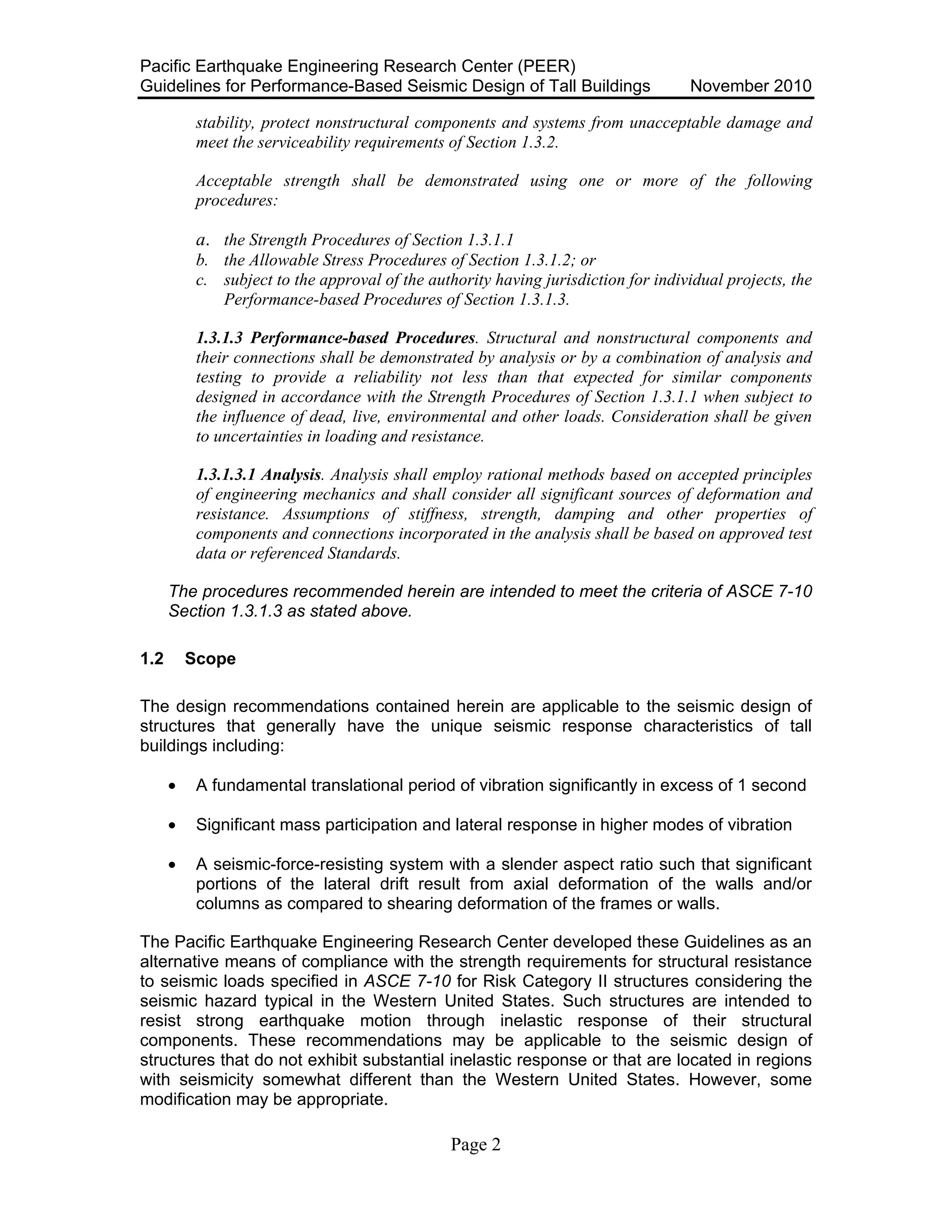 Pacific Earthquake Engineering Research Center (PEER)
Guidelines for Performance-Based Seismic Design of Tall Buildings November 2010
Page 2
stability, protect nonstructural components and systems from unacceptable damage and
meet the serviceability requirements of Section 1.3.2.
Acceptable strength shall be demonstrated using one or more of the following
procedures:
a. the Strength Procedures of Section 1.3.1.1
b. the Allowable Stress Procedures of Section 1.3.1.2; or
c. subject to the approval of the authority having jurisdiction for individual projects, the
Performance-based Procedures of Section 1.3.1.3.
1.3.1.3 Performance-based Procedures. Structural and nonstructural components and
their connections shall be demonstrated by analysis or by a combination of analysis and
testing to provide a reliability not less than that expected for similar components
designed in accordance with the Strength Procedures of Section 1.3.1.1 when subject to
the influence of dead, live, environmental and other loads. Consideration shall be given
to uncertainties in loading and resistance.
1.3.1.3.1 Analysis. Analysis shall employ rational methods based on accepted principles
of engineering mechanics and shall consider all significant sources of deformation and
resistance. Assumptions of stiffness, strength, damping and other properties of
components and connections incorporated in the analysis shall be based on approved test
data or referenced Standards.
The procedures recommended herein are intended to meet the criteria of ASCE 7-10
Section 1.3.1.3 as stated above.
1.2 Scope
The design recommendations contained herein are applicable to the seismic design of
structures that generally have the unique seismic response characteristics of tall
buildings including:
• A fundamental translational period of vibration significantly in excess of 1 second
• Significant mass participation and lateral response in higher modes of vibration
• A seismic-force-resisting system with a slender aspect ratio such that significant
portions of the lateral drift result from axial deformation of the walls and/or
columns as compared to shearing deformation of the frames or walls.
The Pacific Earthquake Engineering Research Center developed these Guidelines as an
alternative means of compliance with the strength requirements for structural resistance
to seismic loads specified in ASCE 7-10 for Risk Category II structures considering the
seismic hazard typical in the Western United States. Such structures are intended to
resist strong earthquake motion through inelastic response of their structural
components. These recommendations may be applicable to the seismic design of
structures that do not exhibit substantial inelastic response or that are located in regions
with seismicity somewhat different than the Western United States. However, some
modification may be appropriate.
 
