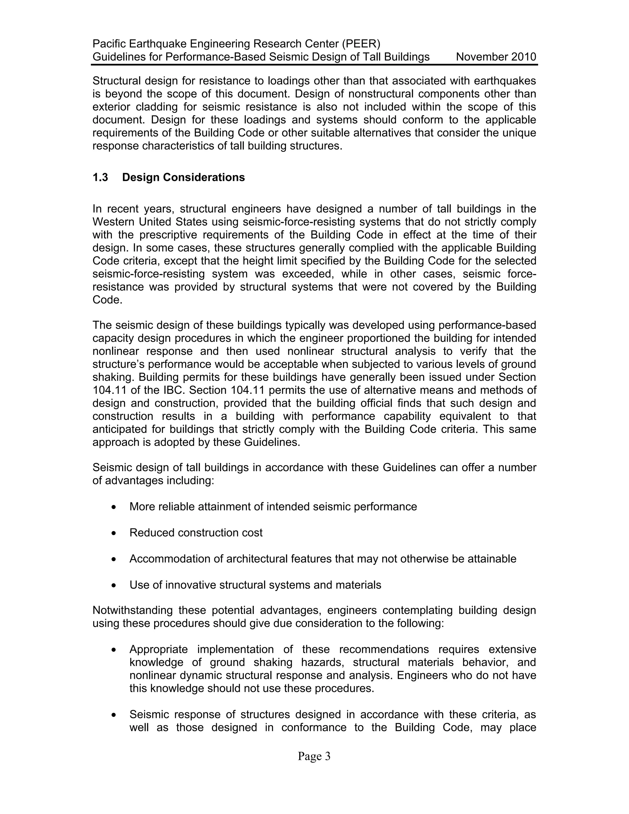 Pacific Earthquake Engineering Research Center (PEER)
Guidelines for Performance-Based Seismic Design of Tall Buildings November 2010
Page 3
Structural design for resistance to loadings other than that associated with earthquakes
is beyond the scope of this document. Design of nonstructural components other than
exterior cladding for seismic resistance is also not included within the scope of this
document. Design for these loadings and systems should conform to the applicable
requirements of the Building Code or other suitable alternatives that consider the unique
response characteristics of tall building structures.
1.3 Design Considerations
In recent years, structural engineers have designed a number of tall buildings in the
Western United States using seismic-force-resisting systems that do not strictly comply
with the prescriptive requirements of the Building Code in effect at the time of their
design. In some cases, these structures generally complied with the applicable Building
Code criteria, except that the height limit specified by the Building Code for the selected
seismic-force-resisting system was exceeded, while in other cases, seismic force-
resistance was provided by structural systems that were not covered by the Building
Code.
The seismic design of these buildings typically was developed using performance-based
capacity design procedures in which the engineer proportioned the building for intended
nonlinear response and then used nonlinear structural analysis to verify that the
structure’s performance would be acceptable when subjected to various levels of ground
shaking. Building permits for these buildings have generally been issued under Section
104.11 of the IBC. Section 104.11 permits the use of alternative means and methods of
design and construction, provided that the building official finds that such design and
construction results in a building with performance capability equivalent to that
anticipated for buildings that strictly comply with the Building Code criteria. This same
approach is adopted by these Guidelines.
Seismic design of tall buildings in accordance with these Guidelines can offer a number
of advantages including:
• More reliable attainment of intended seismic performance
• Reduced construction cost
• Accommodation of architectural features that may not otherwise be attainable
• Use of innovative structural systems and materials
Notwithstanding these potential advantages, engineers contemplating building design
using these procedures should give due consideration to the following:
• Appropriate implementation of these recommendations requires extensive
knowledge of ground shaking hazards, structural materials behavior, and
nonlinear dynamic structural response and analysis. Engineers who do not have
this knowledge should not use these procedures.
• Seismic response of structures designed in accordance with these criteria, as
well as those designed in conformance to the Building Code, may place
 