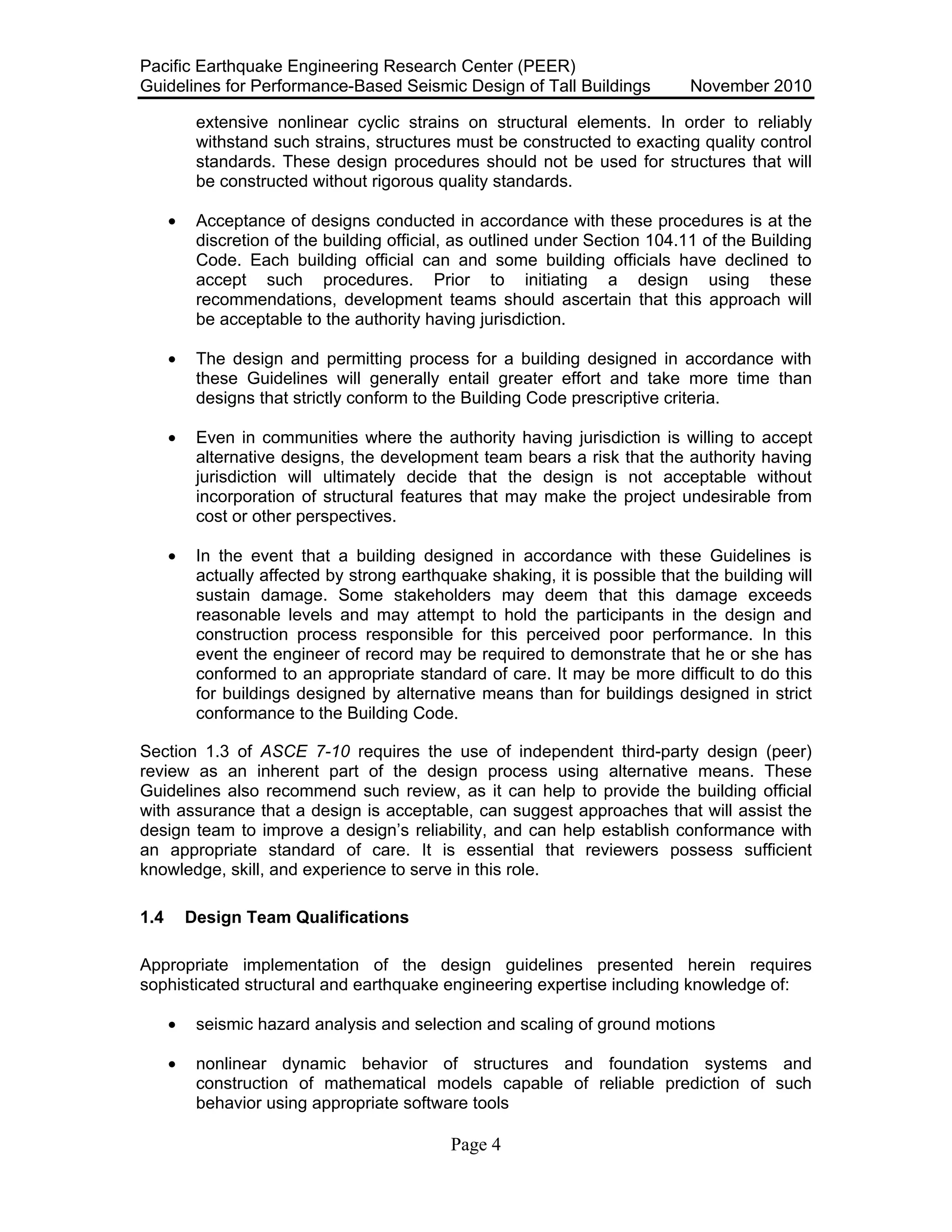 Pacific Earthquake Engineering Research Center (PEER)
Guidelines for Performance-Based Seismic Design of Tall Buildings November 2010
Page 4
extensive nonlinear cyclic strains on structural elements. In order to reliably
withstand such strains, structures must be constructed to exacting quality control
standards. These design procedures should not be used for structures that will
be constructed without rigorous quality standards.
• Acceptance of designs conducted in accordance with these procedures is at the
discretion of the building official, as outlined under Section 104.11 of the Building
Code. Each building official can and some building officials have declined to
accept such procedures. Prior to initiating a design using these
recommendations, development teams should ascertain that this approach will
be acceptable to the authority having jurisdiction.
• The design and permitting process for a building designed in accordance with
these Guidelines will generally entail greater effort and take more time than
designs that strictly conform to the Building Code prescriptive criteria.
• Even in communities where the authority having jurisdiction is willing to accept
alternative designs, the development team bears a risk that the authority having
jurisdiction will ultimately decide that the design is not acceptable without
incorporation of structural features that may make the project undesirable from
cost or other perspectives.
• In the event that a building designed in accordance with these Guidelines is
actually affected by strong earthquake shaking, it is possible that the building will
sustain damage. Some stakeholders may deem that this damage exceeds
reasonable levels and may attempt to hold the participants in the design and
construction process responsible for this perceived poor performance. In this
event the engineer of record may be required to demonstrate that he or she has
conformed to an appropriate standard of care. It may be more difficult to do this
for buildings designed by alternative means than for buildings designed in strict
conformance to the Building Code.
Section 1.3 of ASCE 7-10 requires the use of independent third-party design (peer)
review as an inherent part of the design process using alternative means. These
Guidelines also recommend such review, as it can help to provide the building official
with assurance that a design is acceptable, can suggest approaches that will assist the
design team to improve a design’s reliability, and can help establish conformance with
an appropriate standard of care. It is essential that reviewers possess sufficient
knowledge, skill, and experience to serve in this role.
1.4 Design Team Qualifications
Appropriate implementation of the design guidelines presented herein requires
sophisticated structural and earthquake engineering expertise including knowledge of:
• seismic hazard analysis and selection and scaling of ground motions
• nonlinear dynamic behavior of structures and foundation systems and
construction of mathematical models capable of reliable prediction of such
behavior using appropriate software tools
 