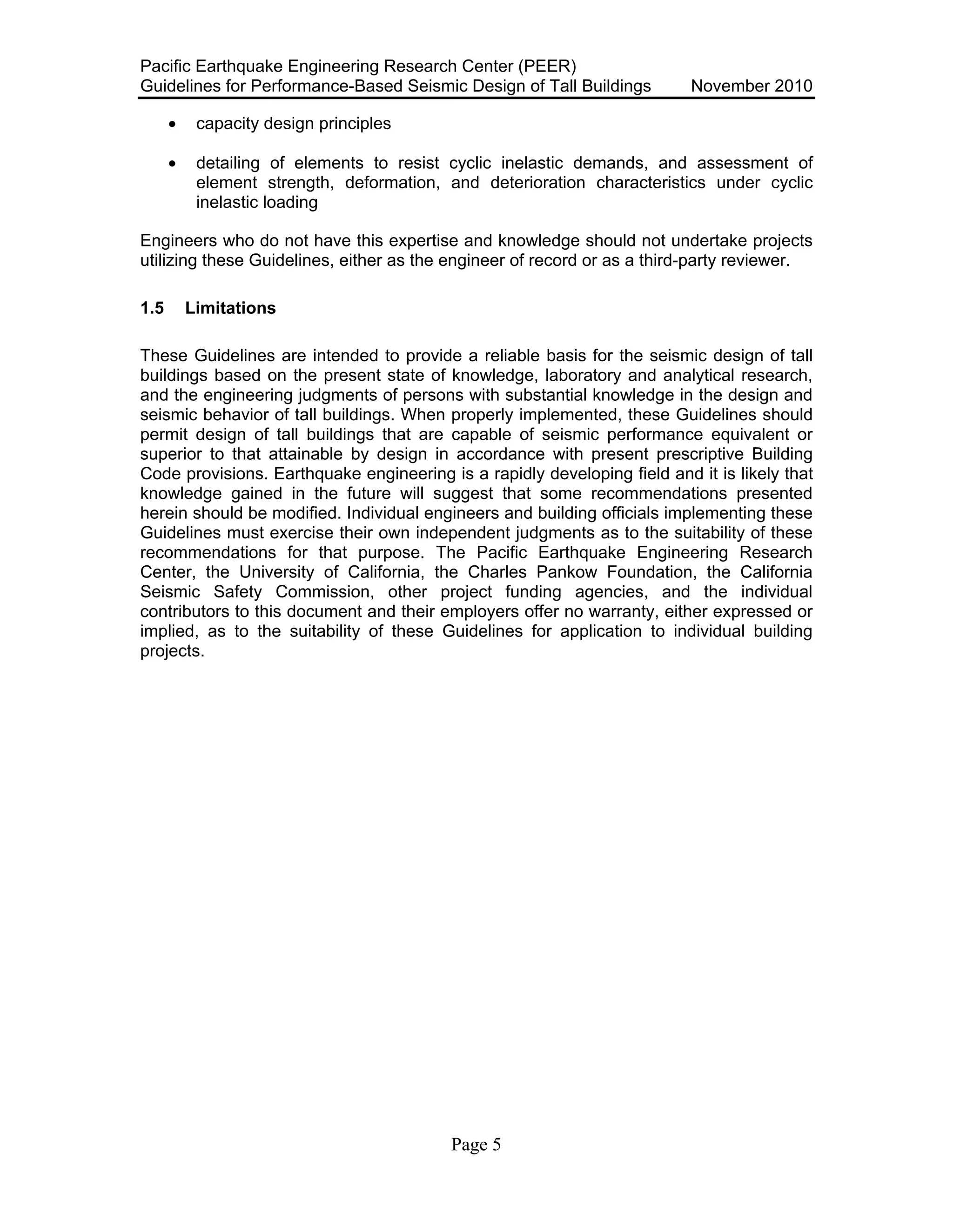 Pacific Earthquake Engineering Research Center (PEER)
Guidelines for Performance-Based Seismic Design of Tall Buildings November 2010
Page 5
• capacity design principles
• detailing of elements to resist cyclic inelastic demands, and assessment of
element strength, deformation, and deterioration characteristics under cyclic
inelastic loading
Engineers who do not have this expertise and knowledge should not undertake projects
utilizing these Guidelines, either as the engineer of record or as a third-party reviewer.
1.5 Limitations
These Guidelines are intended to provide a reliable basis for the seismic design of tall
buildings based on the present state of knowledge, laboratory and analytical research,
and the engineering judgments of persons with substantial knowledge in the design and
seismic behavior of tall buildings. When properly implemented, these Guidelines should
permit design of tall buildings that are capable of seismic performance equivalent or
superior to that attainable by design in accordance with present prescriptive Building
Code provisions. Earthquake engineering is a rapidly developing field and it is likely that
knowledge gained in the future will suggest that some recommendations presented
herein should be modified. Individual engineers and building officials implementing these
Guidelines must exercise their own independent judgments as to the suitability of these
recommendations for that purpose. The Pacific Earthquake Engineering Research
Center, the University of California, the Charles Pankow Foundation, the California
Seismic Safety Commission, other project funding agencies, and the individual
contributors to this document and their employers offer no warranty, either expressed or
implied, as to the suitability of these Guidelines for application to individual building
projects.
 