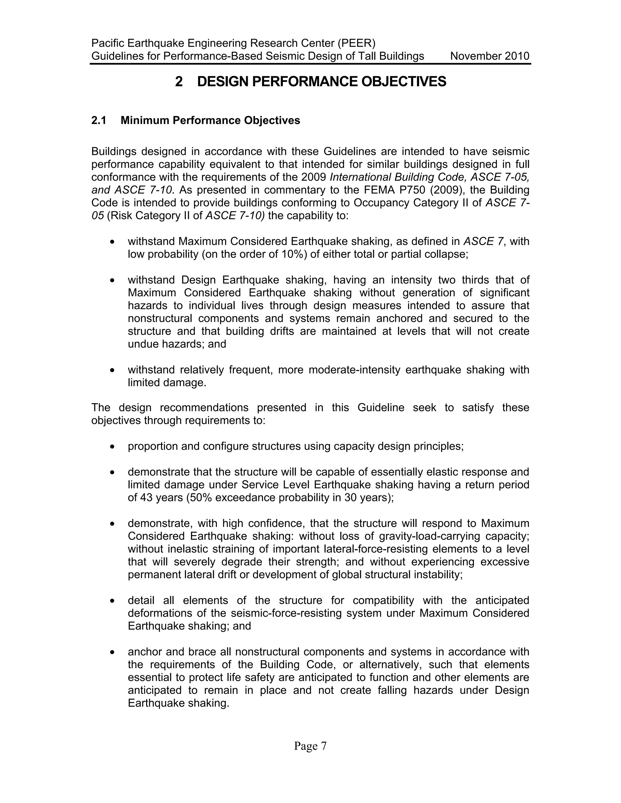 Pacific Earthquake Engineering Research Center (PEER)
Guidelines for Performance-Based Seismic Design of Tall Buildings November 2010
Page 7
2 DESIGN PERFORMANCE OBJECTIVES
2.1 Minimum Performance Objectives
Buildings designed in accordance with these Guidelines are intended to have seismic
performance capability equivalent to that intended for similar buildings designed in full
conformance with the requirements of the 2009 International Building Code, ASCE 7-05,
and ASCE 7-10. As presented in commentary to the FEMA P750 (2009), the Building
Code is intended to provide buildings conforming to Occupancy Category II of ASCE 7-
05 (Risk Category II of ASCE 7-10) the capability to:
• withstand Maximum Considered Earthquake shaking, as defined in ASCE 7, with
low probability (on the order of 10%) of either total or partial collapse;
• withstand Design Earthquake shaking, having an intensity two thirds that of
Maximum Considered Earthquake shaking without generation of significant
hazards to individual lives through design measures intended to assure that
nonstructural components and systems remain anchored and secured to the
structure and that building drifts are maintained at levels that will not create
undue hazards; and
• withstand relatively frequent, more moderate-intensity earthquake shaking with
limited damage.
The design recommendations presented in this Guideline seek to satisfy these
objectives through requirements to:
• proportion and configure structures using capacity design principles;
• demonstrate that the structure will be capable of essentially elastic response and
limited damage under Service Level Earthquake shaking having a return period
of 43 years (50% exceedance probability in 30 years);
• demonstrate, with high confidence, that the structure will respond to Maximum
Considered Earthquake shaking: without loss of gravity-load-carrying capacity;
without inelastic straining of important lateral-force-resisting elements to a level
that will severely degrade their strength; and without experiencing excessive
permanent lateral drift or development of global structural instability;
• detail all elements of the structure for compatibility with the anticipated
deformations of the seismic-force-resisting system under Maximum Considered
Earthquake shaking; and
• anchor and brace all nonstructural components and systems in accordance with
the requirements of the Building Code, or alternatively, such that elements
essential to protect life safety are anticipated to function and other elements are
anticipated to remain in place and not create falling hazards under Design
Earthquake shaking.
 