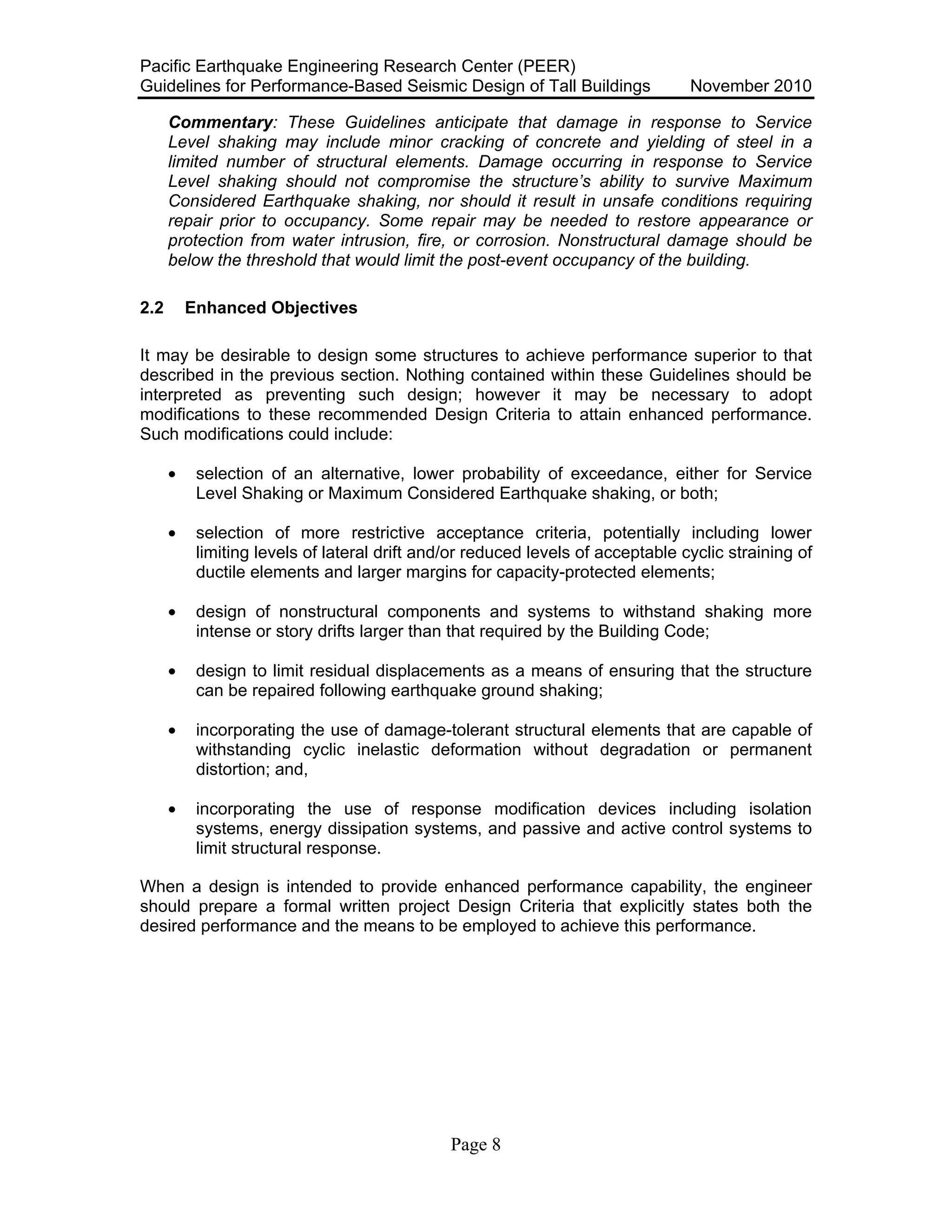 Pacific Earthquake Engineering Research Center (PEER)
Guidelines for Performance-Based Seismic Design of Tall Buildings November 2010
Page 8
Commentary: These Guidelines anticipate that damage in response to Service
Level shaking may include minor cracking of concrete and yielding of steel in a
limited number of structural elements. Damage occurring in response to Service
Level shaking should not compromise the structure’s ability to survive Maximum
Considered Earthquake shaking, nor should it result in unsafe conditions requiring
repair prior to occupancy. Some repair may be needed to restore appearance or
protection from water intrusion, fire, or corrosion. Nonstructural damage should be
below the threshold that would limit the post-event occupancy of the building.
2.2 Enhanced Objectives
It may be desirable to design some structures to achieve performance superior to that
described in the previous section. Nothing contained within these Guidelines should be
interpreted as preventing such design; however it may be necessary to adopt
modifications to these recommended Design Criteria to attain enhanced performance.
Such modifications could include:
• selection of an alternative, lower probability of exceedance, either for Service
Level Shaking or Maximum Considered Earthquake shaking, or both;
• selection of more restrictive acceptance criteria, potentially including lower
limiting levels of lateral drift and/or reduced levels of acceptable cyclic straining of
ductile elements and larger margins for capacity-protected elements;
• design of nonstructural components and systems to withstand shaking more
intense or story drifts larger than that required by the Building Code;
• design to limit residual displacements as a means of ensuring that the structure
can be repaired following earthquake ground shaking;
• incorporating the use of damage-tolerant structural elements that are capable of
withstanding cyclic inelastic deformation without degradation or permanent
distortion; and,
• incorporating the use of response modification devices including isolation
systems, energy dissipation systems, and passive and active control systems to
limit structural response.
When a design is intended to provide enhanced performance capability, the engineer
should prepare a formal written project Design Criteria that explicitly states both the
desired performance and the means to be employed to achieve this performance.
 