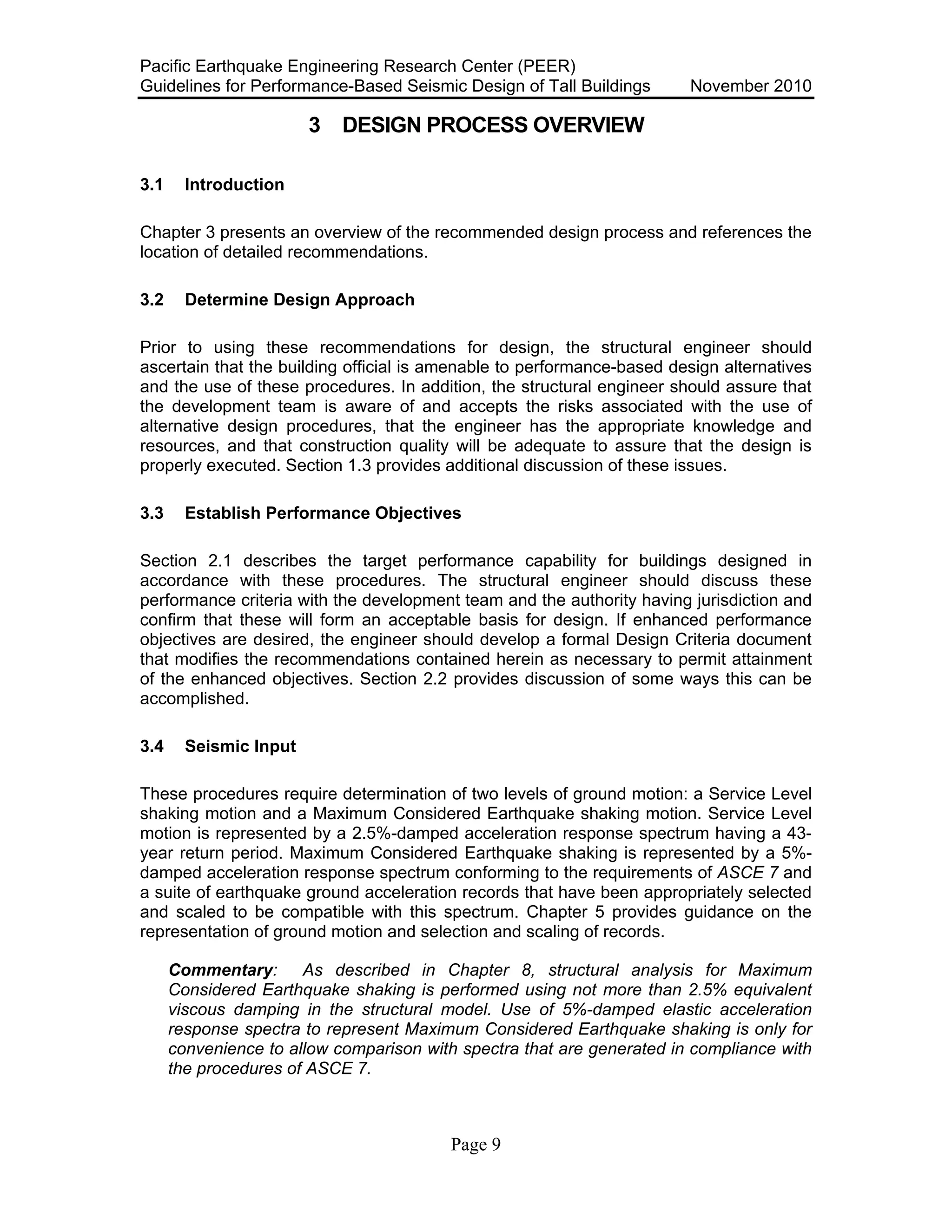 Pacific Earthquake Engineering Research Center (PEER)
Guidelines for Performance-Based Seismic Design of Tall Buildings November 2010
Page 9
3 DESIGN PROCESS OVERVIEW
3.1 Introduction
Chapter 3 presents an overview of the recommended design process and references the
location of detailed recommendations.
3.2 Determine Design Approach
Prior to using these recommendations for design, the structural engineer should
ascertain that the building official is amenable to performance-based design alternatives
and the use of these procedures. In addition, the structural engineer should assure that
the development team is aware of and accepts the risks associated with the use of
alternative design procedures, that the engineer has the appropriate knowledge and
resources, and that construction quality will be adequate to assure that the design is
properly executed. Section 1.3 provides additional discussion of these issues.
3.3 Establish Performance Objectives
Section 2.1 describes the target performance capability for buildings designed in
accordance with these procedures. The structural engineer should discuss these
performance criteria with the development team and the authority having jurisdiction and
confirm that these will form an acceptable basis for design. If enhanced performance
objectives are desired, the engineer should develop a formal Design Criteria document
that modifies the recommendations contained herein as necessary to permit attainment
of the enhanced objectives. Section 2.2 provides discussion of some ways this can be
accomplished.
3.4 Seismic Input
These procedures require determination of two levels of ground motion: a Service Level
shaking motion and a Maximum Considered Earthquake shaking motion. Service Level
motion is represented by a 2.5%-damped acceleration response spectrum having a 43-
year return period. Maximum Considered Earthquake shaking is represented by a 5%-
damped acceleration response spectrum conforming to the requirements of ASCE 7 and
a suite of earthquake ground acceleration records that have been appropriately selected
and scaled to be compatible with this spectrum. Chapter 5 provides guidance on the
representation of ground motion and selection and scaling of records.
Commentary: As described in Chapter 8, structural analysis for Maximum
Considered Earthquake shaking is performed using not more than 2.5% equivalent
viscous damping in the structural model. Use of 5%-damped elastic acceleration
response spectra to represent Maximum Considered Earthquake shaking is only for
convenience to allow comparison with spectra that are generated in compliance with
the procedures of ASCE 7.
 
