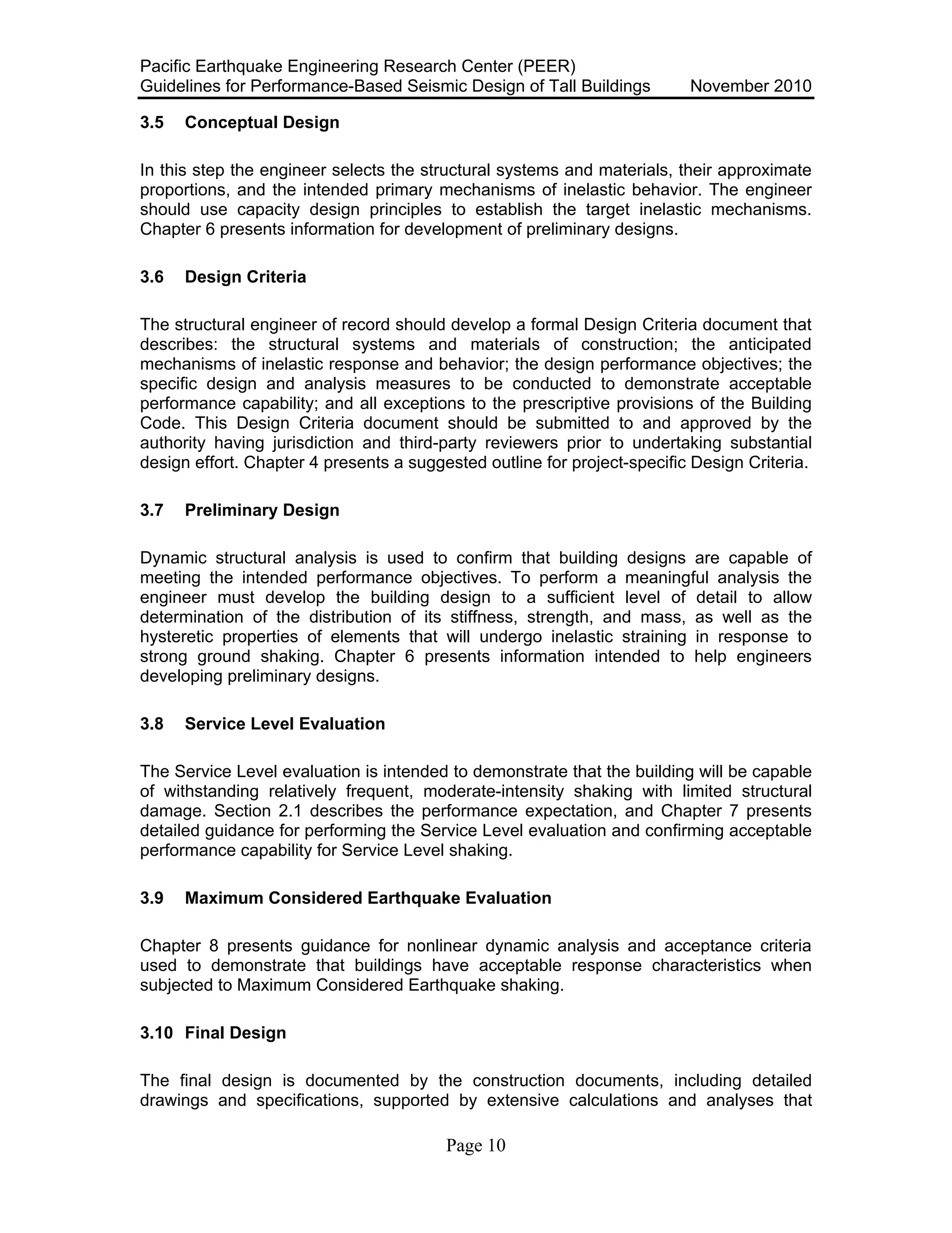 Pacific Earthquake Engineering Research Center (PEER)
Guidelines for Performance-Based Seismic Design of Tall Buildings November 2010
Page 10
3.5 Conceptual Design
In this step the engineer selects the structural systems and materials, their approximate
proportions, and the intended primary mechanisms of inelastic behavior. The engineer
should use capacity design principles to establish the target inelastic mechanisms.
Chapter 6 presents information for development of preliminary designs.
3.6 Design Criteria
The structural engineer of record should develop a formal Design Criteria document that
describes: the structural systems and materials of construction; the anticipated
mechanisms of inelastic response and behavior; the design performance objectives; the
specific design and analysis measures to be conducted to demonstrate acceptable
performance capability; and all exceptions to the prescriptive provisions of the Building
Code. This Design Criteria document should be submitted to and approved by the
authority having jurisdiction and third-party reviewers prior to undertaking substantial
design effort. Chapter 4 presents a suggested outline for project-specific Design Criteria.
3.7 Preliminary Design
Dynamic structural analysis is used to confirm that building designs are capable of
meeting the intended performance objectives. To perform a meaningful analysis the
engineer must develop the building design to a sufficient level of detail to allow
determination of the distribution of its stiffness, strength, and mass, as well as the
hysteretic properties of elements that will undergo inelastic straining in response to
strong ground shaking. Chapter 6 presents information intended to help engineers
developing preliminary designs.
3.8 Service Level Evaluation
The Service Level evaluation is intended to demonstrate that the building will be capable
of withstanding relatively frequent, moderate-intensity shaking with limited structural
damage. Section 2.1 describes the performance expectation, and Chapter 7 presents
detailed guidance for performing the Service Level evaluation and confirming acceptable
performance capability for Service Level shaking.
3.9 Maximum Considered Earthquake Evaluation
Chapter 8 presents guidance for nonlinear dynamic analysis and acceptance criteria
used to demonstrate that buildings have acceptable response characteristics when
subjected to Maximum Considered Earthquake shaking.
3.10 Final Design
The final design is documented by the construction documents, including detailed
drawings and specifications, supported by extensive calculations and analyses that
 
