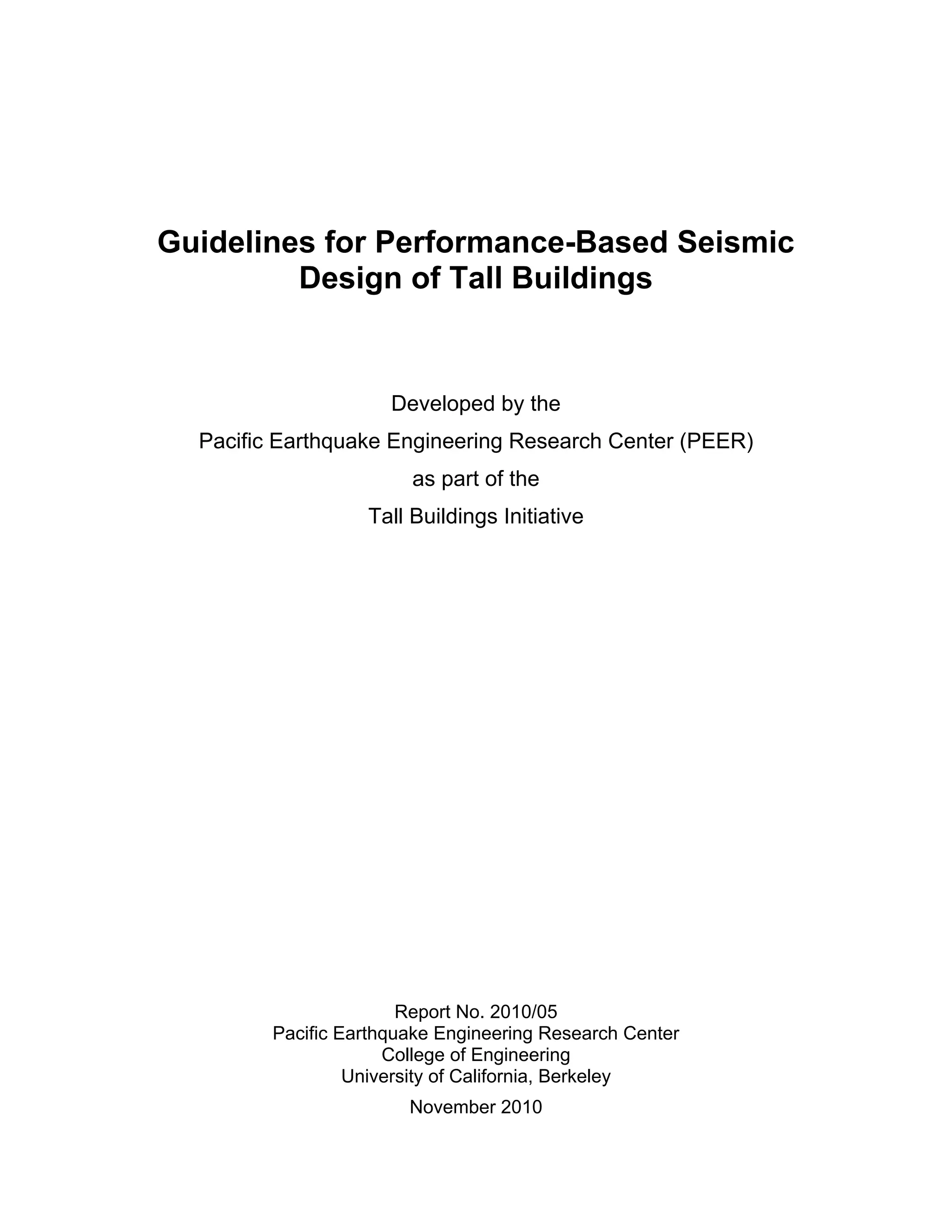 Guidelines for Performance-Based Seismic
Design of Tall Buildings
Developed by the
Pacific Earthquake Engineering Research Center (PEER)
as part of the
Tall Buildings Initiative
Report No. 2010/05
Pacific Earthquake Engineering Research Center
College of Engineering
University of California, Berkeley
November 2010
 