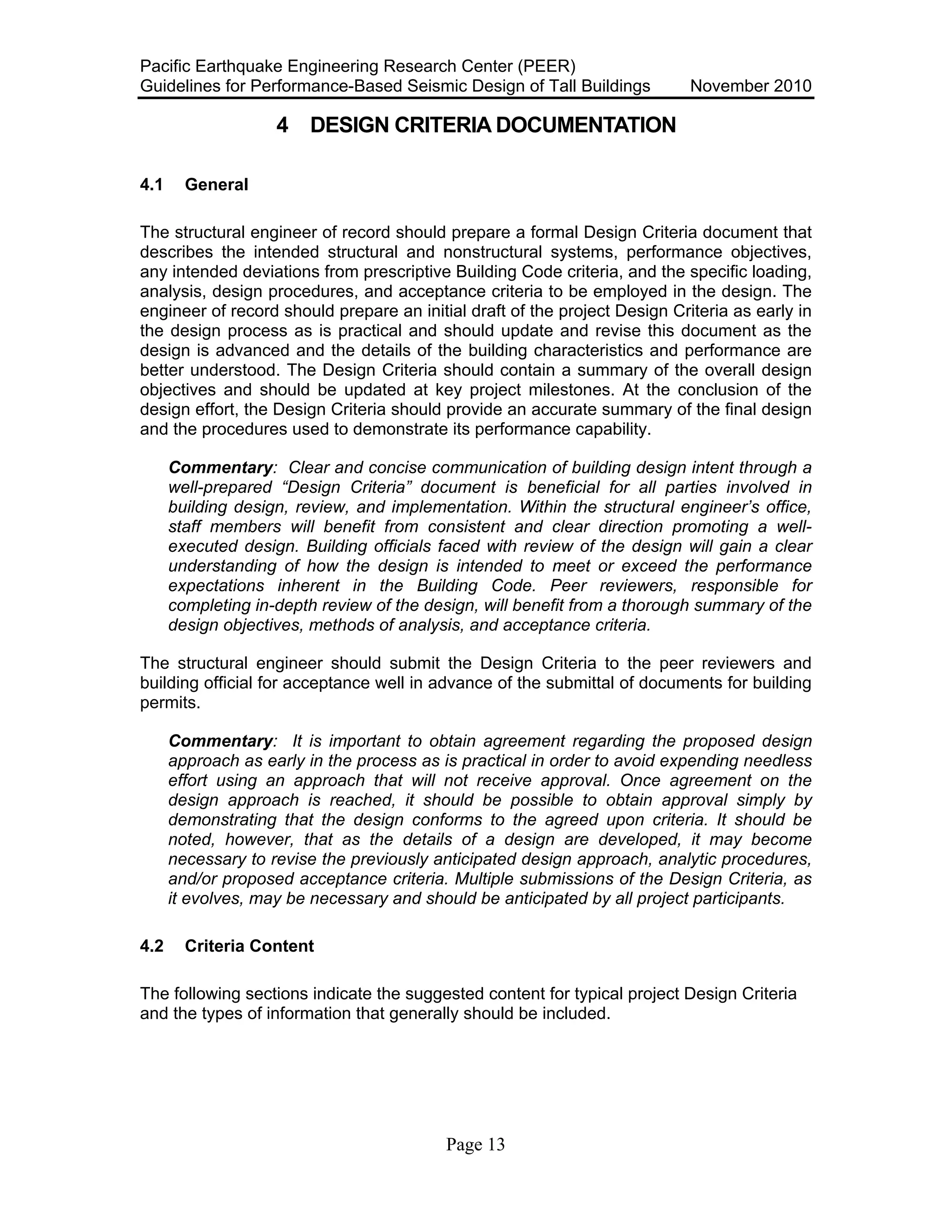 Pacific Earthquake Engineering Research Center (PEER)
Guidelines for Performance-Based Seismic Design of Tall Buildings November 2010
Page 13
4 DESIGN CRITERIA DOCUMENTATION
4.1 General
The structural engineer of record should prepare a formal Design Criteria document that
describes the intended structural and nonstructural systems, performance objectives,
any intended deviations from prescriptive Building Code criteria, and the specific loading,
analysis, design procedures, and acceptance criteria to be employed in the design. The
engineer of record should prepare an initial draft of the project Design Criteria as early in
the design process as is practical and should update and revise this document as the
design is advanced and the details of the building characteristics and performance are
better understood. The Design Criteria should contain a summary of the overall design
objectives and should be updated at key project milestones. At the conclusion of the
design effort, the Design Criteria should provide an accurate summary of the final design
and the procedures used to demonstrate its performance capability.
Commentary: Clear and concise communication of building design intent through a
well-prepared “Design Criteria” document is beneficial for all parties involved in
building design, review, and implementation. Within the structural engineer’s office,
staff members will benefit from consistent and clear direction promoting a well-
executed design. Building officials faced with review of the design will gain a clear
understanding of how the design is intended to meet or exceed the performance
expectations inherent in the Building Code. Peer reviewers, responsible for
completing in-depth review of the design, will benefit from a thorough summary of the
design objectives, methods of analysis, and acceptance criteria.
The structural engineer should submit the Design Criteria to the peer reviewers and
building official for acceptance well in advance of the submittal of documents for building
permits.
Commentary: It is important to obtain agreement regarding the proposed design
approach as early in the process as is practical in order to avoid expending needless
effort using an approach that will not receive approval. Once agreement on the
design approach is reached, it should be possible to obtain approval simply by
demonstrating that the design conforms to the agreed upon criteria. It should be
noted, however, that as the details of a design are developed, it may become
necessary to revise the previously anticipated design approach, analytic procedures,
and/or proposed acceptance criteria. Multiple submissions of the Design Criteria, as
it evolves, may be necessary and should be anticipated by all project participants.
4.2 Criteria Content
The following sections indicate the suggested content for typical project Design Criteria
and the types of information that generally should be included.
 