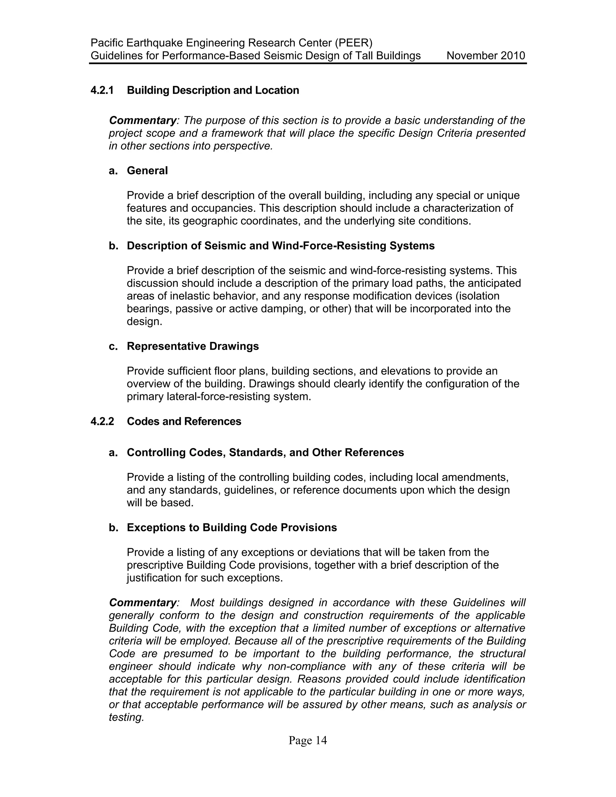 Pacific Earthquake Engineering Research Center (PEER)
Guidelines for Performance-Based Seismic Design of Tall Buildings November 2010
Page 14
4.2.1 Building Description and Location
Commentary: The purpose of this section is to provide a basic understanding of the
project scope and a framework that will place the specific Design Criteria presented
in other sections into perspective.
a. General
Provide a brief description of the overall building, including any special or unique
features and occupancies. This description should include a characterization of
the site, its geographic coordinates, and the underlying site conditions.
b. Description of Seismic and Wind-Force-Resisting Systems
Provide a brief description of the seismic and wind-force-resisting systems. This
discussion should include a description of the primary load paths, the anticipated
areas of inelastic behavior, and any response modification devices (isolation
bearings, passive or active damping, or other) that will be incorporated into the
design.
c. Representative Drawings
Provide sufficient floor plans, building sections, and elevations to provide an
overview of the building. Drawings should clearly identify the configuration of the
primary lateral-force-resisting system.
4.2.2 Codes and References
a. Controlling Codes, Standards, and Other References
Provide a listing of the controlling building codes, including local amendments,
and any standards, guidelines, or reference documents upon which the design
will be based.
b. Exceptions to Building Code Provisions
Provide a listing of any exceptions or deviations that will be taken from the
prescriptive Building Code provisions, together with a brief description of the
justification for such exceptions.
Commentary: Most buildings designed in accordance with these Guidelines will
generally conform to the design and construction requirements of the applicable
Building Code, with the exception that a limited number of exceptions or alternative
criteria will be employed. Because all of the prescriptive requirements of the Building
Code are presumed to be important to the building performance, the structural
engineer should indicate why non-compliance with any of these criteria will be
acceptable for this particular design. Reasons provided could include identification
that the requirement is not applicable to the particular building in one or more ways,
or that acceptable performance will be assured by other means, such as analysis or
testing.
 