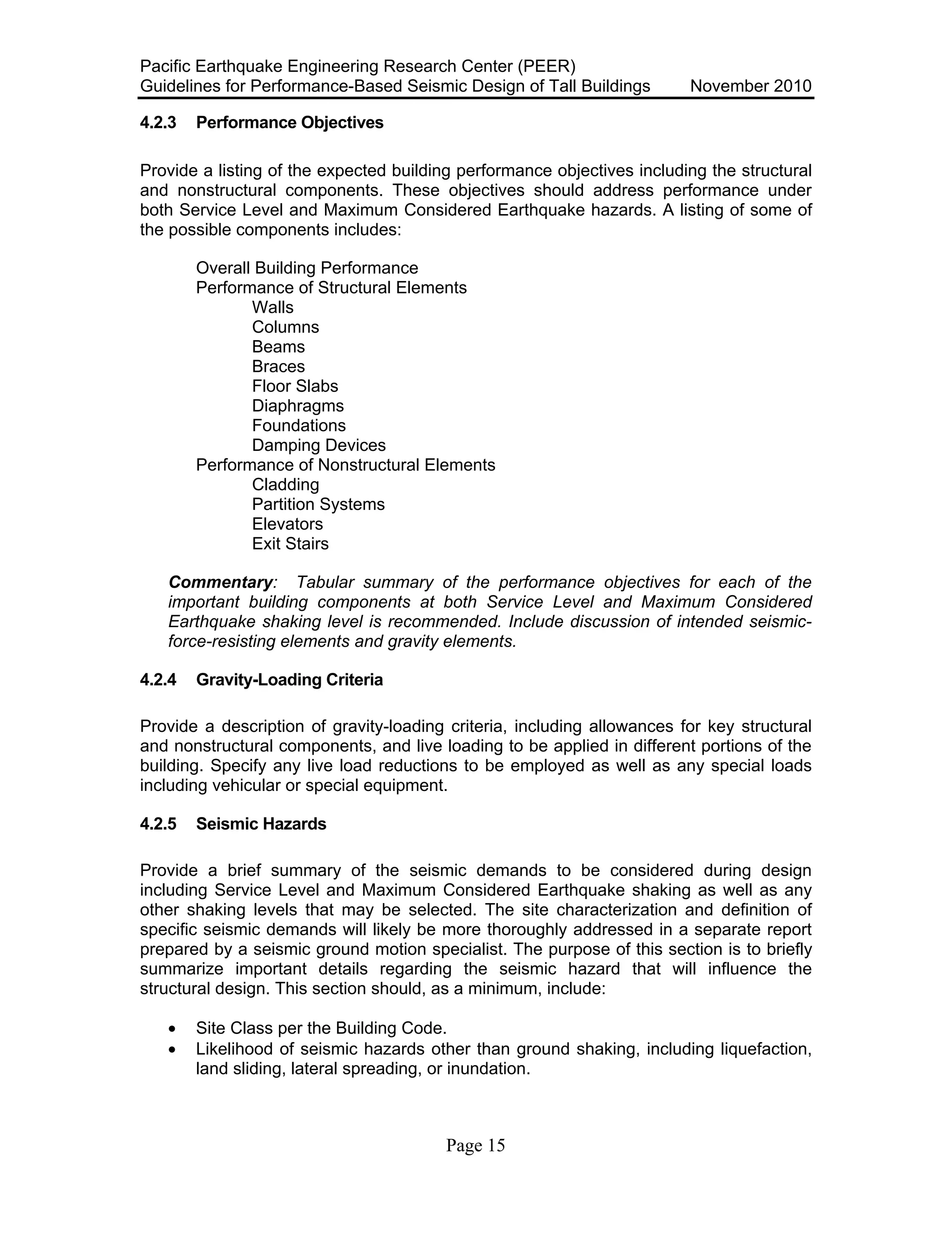 Pacific Earthquake Engineering Research Center (PEER)
Guidelines for Performance-Based Seismic Design of Tall Buildings November 2010
Page 15
4.2.3 Performance Objectives
Provide a listing of the expected building performance objectives including the structural
and nonstructural components. These objectives should address performance under
both Service Level and Maximum Considered Earthquake hazards. A listing of some of
the possible components includes:
Overall Building Performance
Performance of Structural Elements
Walls
Columns
Beams
Braces
Floor Slabs
Diaphragms
Foundations
Damping Devices
Performance of Nonstructural Elements
Cladding
Partition Systems
Elevators
Exit Stairs
Commentary: Tabular summary of the performance objectives for each of the
important building components at both Service Level and Maximum Considered
Earthquake shaking level is recommended. Include discussion of intended seismic-
force-resisting elements and gravity elements.
4.2.4 Gravity-Loading Criteria
Provide a description of gravity-loading criteria, including allowances for key structural
and nonstructural components, and live loading to be applied in different portions of the
building. Specify any live load reductions to be employed as well as any special loads
including vehicular or special equipment.
4.2.5 Seismic Hazards
Provide a brief summary of the seismic demands to be considered during design
including Service Level and Maximum Considered Earthquake shaking as well as any
other shaking levels that may be selected. The site characterization and definition of
specific seismic demands will likely be more thoroughly addressed in a separate report
prepared by a seismic ground motion specialist. The purpose of this section is to briefly
summarize important details regarding the seismic hazard that will influence the
structural design. This section should, as a minimum, include:
• Site Class per the Building Code.
• Likelihood of seismic hazards other than ground shaking, including liquefaction,
land sliding, lateral spreading, or inundation.
 