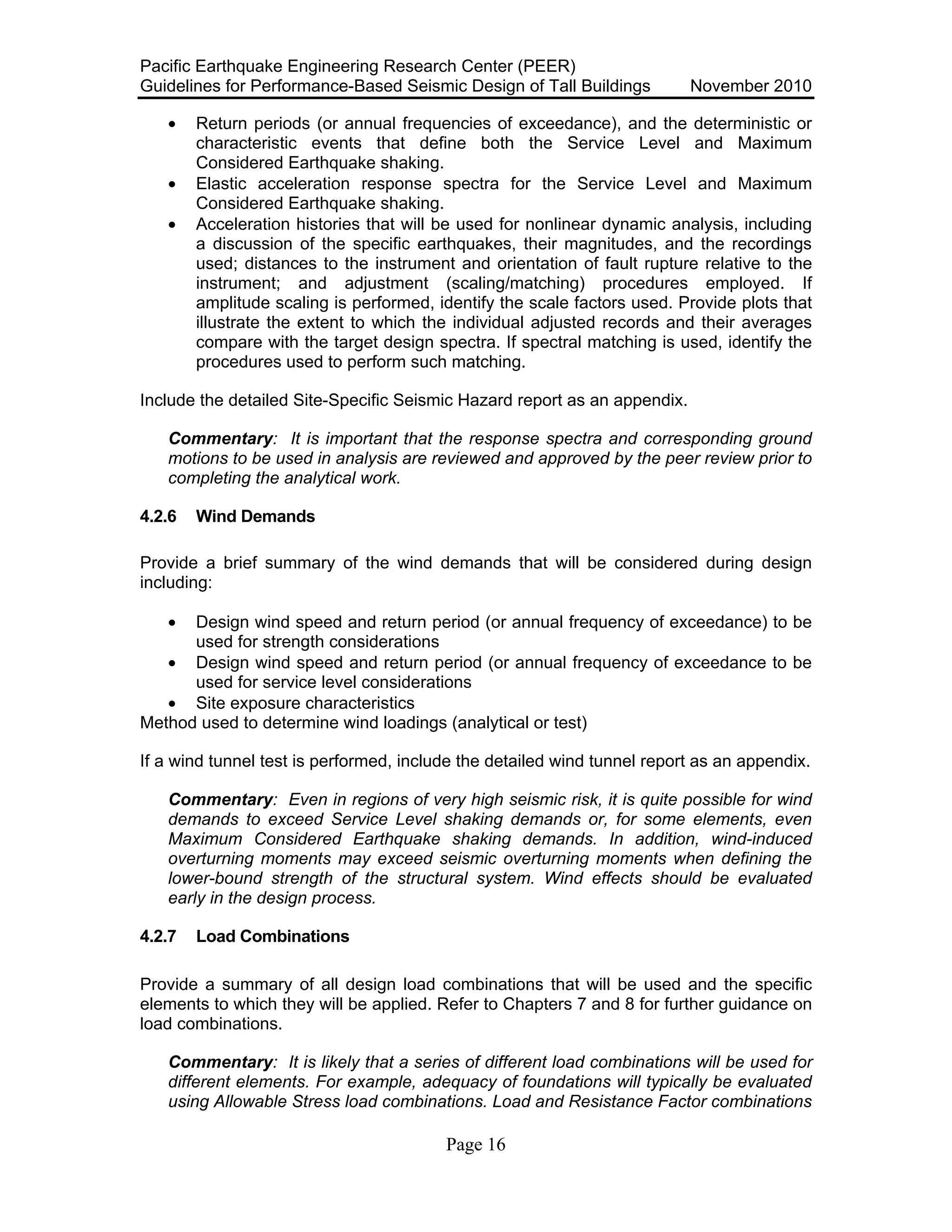 Pacific Earthquake Engineering Research Center (PEER)
Guidelines for Performance-Based Seismic Design of Tall Buildings November 2010
Page 16
• Return periods (or annual frequencies of exceedance), and the deterministic or
characteristic events that define both the Service Level and Maximum
Considered Earthquake shaking.
• Elastic acceleration response spectra for the Service Level and Maximum
Considered Earthquake shaking.
• Acceleration histories that will be used for nonlinear dynamic analysis, including
a discussion of the specific earthquakes, their magnitudes, and the recordings
used; distances to the instrument and orientation of fault rupture relative to the
instrument; and adjustment (scaling/matching) procedures employed. If
amplitude scaling is performed, identify the scale factors used. Provide plots that
illustrate the extent to which the individual adjusted records and their averages
compare with the target design spectra. If spectral matching is used, identify the
procedures used to perform such matching.
Include the detailed Site-Specific Seismic Hazard report as an appendix.
Commentary: It is important that the response spectra and corresponding ground
motions to be used in analysis are reviewed and approved by the peer review prior to
completing the analytical work.
4.2.6 Wind Demands
Provide a brief summary of the wind demands that will be considered during design
including:
• Design wind speed and return period (or annual frequency of exceedance) to be
used for strength considerations
• Design wind speed and return period (or annual frequency of exceedance to be
used for service level considerations
• Site exposure characteristics
Method used to determine wind loadings (analytical or test)
If a wind tunnel test is performed, include the detailed wind tunnel report as an appendix.
Commentary: Even in regions of very high seismic risk, it is quite possible for wind
demands to exceed Service Level shaking demands or, for some elements, even
Maximum Considered Earthquake shaking demands. In addition, wind-induced
overturning moments may exceed seismic overturning moments when defining the
lower-bound strength of the structural system. Wind effects should be evaluated
early in the design process.
4.2.7 Load Combinations
Provide a summary of all design load combinations that will be used and the specific
elements to which they will be applied. Refer to Chapters 7 and 8 for further guidance on
load combinations.
Commentary: It is likely that a series of different load combinations will be used for
different elements. For example, adequacy of foundations will typically be evaluated
using Allowable Stress load combinations. Load and Resistance Factor combinations
 