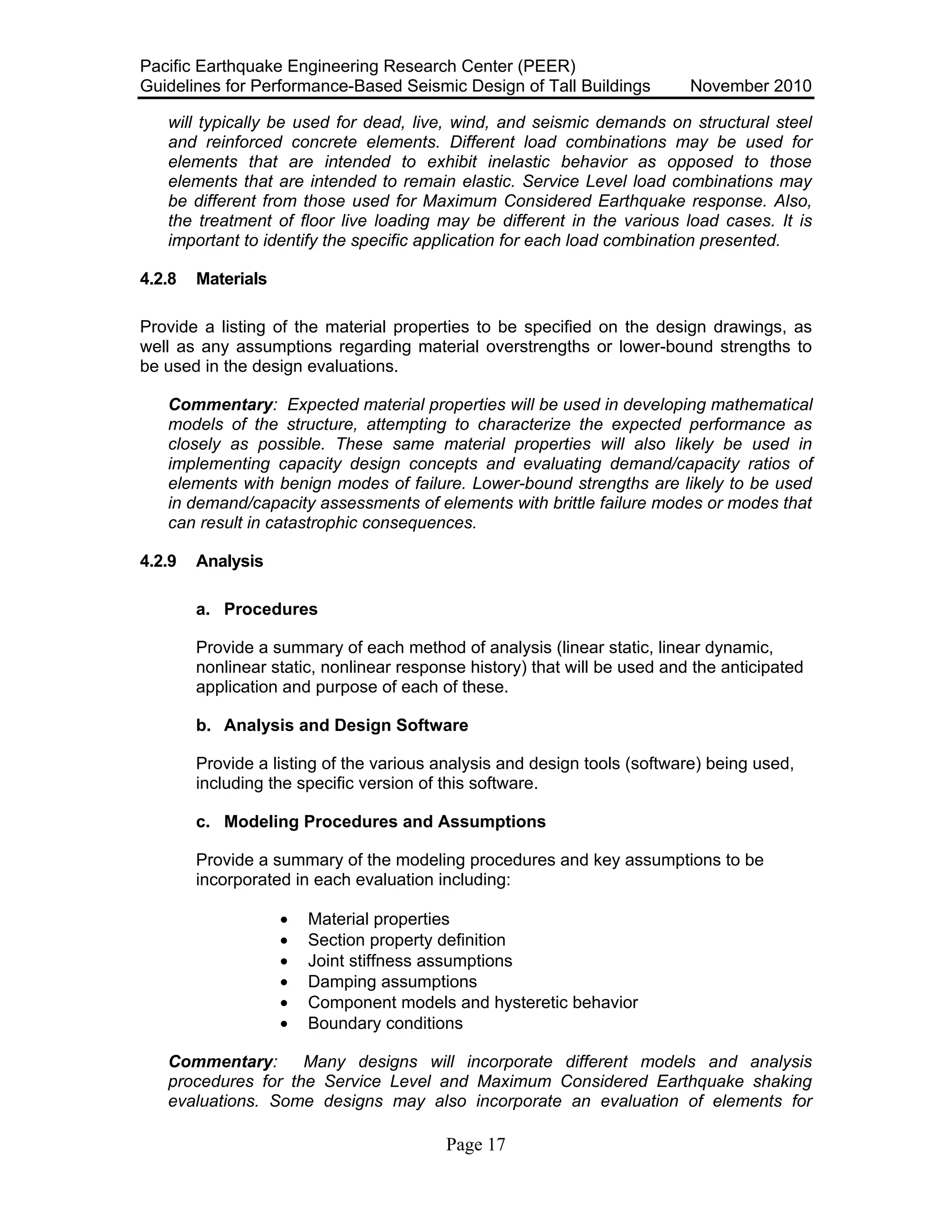 Pacific Earthquake Engineering Research Center (PEER)
Guidelines for Performance-Based Seismic Design of Tall Buildings November 2010
Page 17
will typically be used for dead, live, wind, and seismic demands on structural steel
and reinforced concrete elements. Different load combinations may be used for
elements that are intended to exhibit inelastic behavior as opposed to those
elements that are intended to remain elastic. Service Level load combinations may
be different from those used for Maximum Considered Earthquake response. Also,
the treatment of floor live loading may be different in the various load cases. It is
important to identify the specific application for each load combination presented.
4.2.8 Materials
Provide a listing of the material properties to be specified on the design drawings, as
well as any assumptions regarding material overstrengths or lower-bound strengths to
be used in the design evaluations.
Commentary: Expected material properties will be used in developing mathematical
models of the structure, attempting to characterize the expected performance as
closely as possible. These same material properties will also likely be used in
implementing capacity design concepts and evaluating demand/capacity ratios of
elements with benign modes of failure. Lower-bound strengths are likely to be used
in demand/capacity assessments of elements with brittle failure modes or modes that
can result in catastrophic consequences.
4.2.9 Analysis
a. Procedures
Provide a summary of each method of analysis (linear static, linear dynamic,
nonlinear static, nonlinear response history) that will be used and the anticipated
application and purpose of each of these.
b. Analysis and Design Software
Provide a listing of the various analysis and design tools (software) being used,
including the specific version of this software.
c. Modeling Procedures and Assumptions
Provide a summary of the modeling procedures and key assumptions to be
incorporated in each evaluation including:
• Material properties
• Section property definition
• Joint stiffness assumptions
• Damping assumptions
• Component models and hysteretic behavior
• Boundary conditions
Commentary: Many designs will incorporate different models and analysis
procedures for the Service Level and Maximum Considered Earthquake shaking
evaluations. Some designs may also incorporate an evaluation of elements for
 