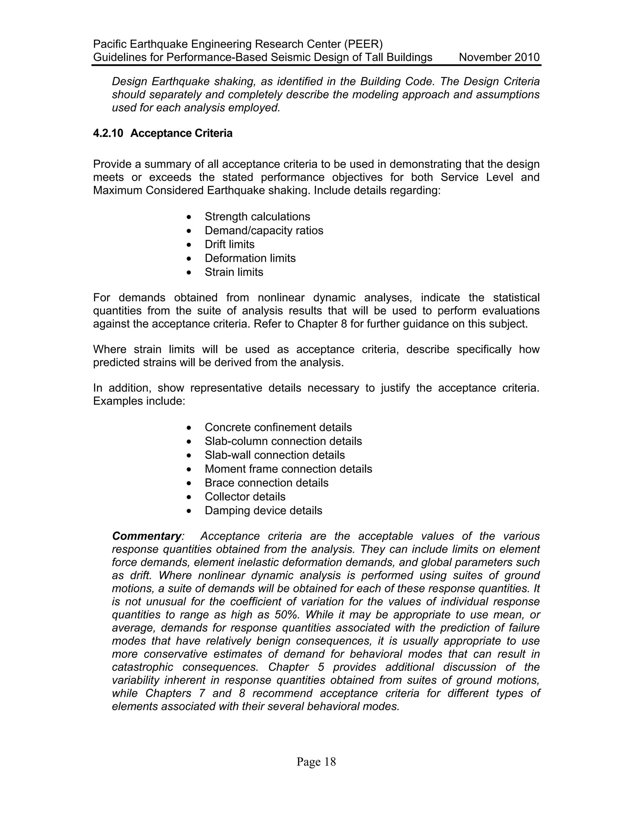 Pacific Earthquake Engineering Research Center (PEER)
Guidelines for Performance-Based Seismic Design of Tall Buildings November 2010
Page 18
Design Earthquake shaking, as identified in the Building Code. The Design Criteria
should separately and completely describe the modeling approach and assumptions
used for each analysis employed.
4.2.10 Acceptance Criteria
Provide a summary of all acceptance criteria to be used in demonstrating that the design
meets or exceeds the stated performance objectives for both Service Level and
Maximum Considered Earthquake shaking. Include details regarding:
• Strength calculations
• Demand/capacity ratios
• Drift limits
• Deformation limits
• Strain limits
For demands obtained from nonlinear dynamic analyses, indicate the statistical
quantities from the suite of analysis results that will be used to perform evaluations
against the acceptance criteria. Refer to Chapter 8 for further guidance on this subject.
Where strain limits will be used as acceptance criteria, describe specifically how
predicted strains will be derived from the analysis.
In addition, show representative details necessary to justify the acceptance criteria.
Examples include:
• Concrete confinement details
• Slab-column connection details
• Slab-wall connection details
• Moment frame connection details
• Brace connection details
• Collector details
• Damping device details
Commentary: Acceptance criteria are the acceptable values of the various
response quantities obtained from the analysis. They can include limits on element
force demands, element inelastic deformation demands, and global parameters such
as drift. Where nonlinear dynamic analysis is performed using suites of ground
motions, a suite of demands will be obtained for each of these response quantities. It
is not unusual for the coefficient of variation for the values of individual response
quantities to range as high as 50%. While it may be appropriate to use mean, or
average, demands for response quantities associated with the prediction of failure
modes that have relatively benign consequences, it is usually appropriate to use
more conservative estimates of demand for behavioral modes that can result in
catastrophic consequences. Chapter 5 provides additional discussion of the
variability inherent in response quantities obtained from suites of ground motions,
while Chapters 7 and 8 recommend acceptance criteria for different types of
elements associated with their several behavioral modes.
 
