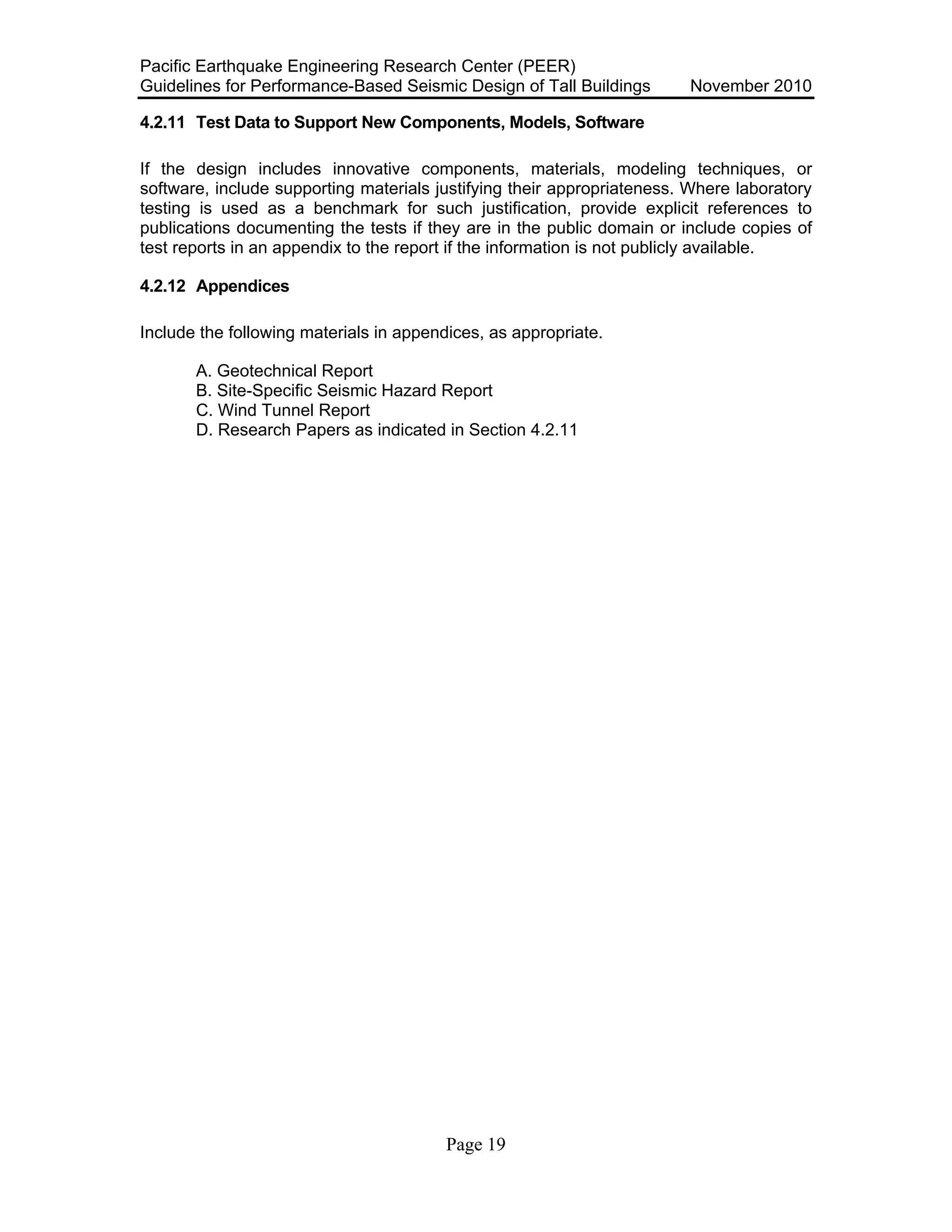Pacific Earthquake Engineering Research Center (PEER)
Guidelines for Performance-Based Seismic Design of Tall Buildings November 2010
Page 19
4.2.11 Test Data to Support New Components, Models, Software
If the design includes innovative components, materials, modeling techniques, or
software, include supporting materials justifying their appropriateness. Where laboratory
testing is used as a benchmark for such justification, provide explicit references to
publications documenting the tests if they are in the public domain or include copies of
test reports in an appendix to the report if the information is not publicly available.
4.2.12 Appendices
Include the following materials in appendices, as appropriate.
A. Geotechnical Report
B. Site-Specific Seismic Hazard Report
C. Wind Tunnel Report
D. Research Papers as indicated in Section 4.2.11
 