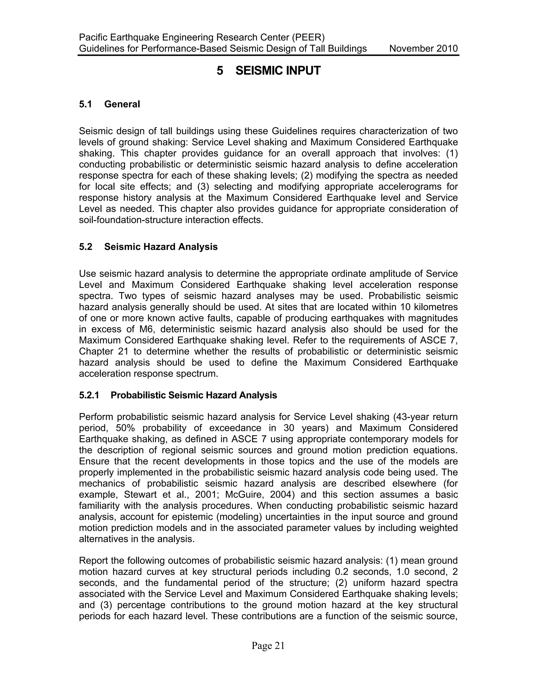 Pacific Earthquake Engineering Research Center (PEER)
Guidelines for Performance-Based Seismic Design of Tall Buildings November 2010
Page 21
5 SEISMIC INPUT
5.1 General
Seismic design of tall buildings using these Guidelines requires characterization of two
levels of ground shaking: Service Level shaking and Maximum Considered Earthquake
shaking. This chapter provides guidance for an overall approach that involves: (1)
conducting probabilistic or deterministic seismic hazard analysis to define acceleration
response spectra for each of these shaking levels; (2) modifying the spectra as needed
for local site effects; and (3) selecting and modifying appropriate accelerograms for
response history analysis at the Maximum Considered Earthquake level and Service
Level as needed. This chapter also provides guidance for appropriate consideration of
soil-foundation-structure interaction effects.
5.2 Seismic Hazard Analysis
Use seismic hazard analysis to determine the appropriate ordinate amplitude of Service
Level and Maximum Considered Earthquake shaking level acceleration response
spectra. Two types of seismic hazard analyses may be used. Probabilistic seismic
hazard analysis generally should be used. At sites that are located within 10 kilometres
of one or more known active faults, capable of producing earthquakes with magnitudes
in excess of M6, deterministic seismic hazard analysis also should be used for the
Maximum Considered Earthquake shaking level. Refer to the requirements of ASCE 7,
Chapter 21 to determine whether the results of probabilistic or deterministic seismic
hazard analysis should be used to define the Maximum Considered Earthquake
acceleration response spectrum.
5.2.1 Probabilistic Seismic Hazard Analysis
Perform probabilistic seismic hazard analysis for Service Level shaking (43-year return
period, 50% probability of exceedance in 30 years) and Maximum Considered
Earthquake shaking, as defined in ASCE 7 using appropriate contemporary models for
the description of regional seismic sources and ground motion prediction equations.
Ensure that the recent developments in those topics and the use of the models are
properly implemented in the probabilistic seismic hazard analysis code being used. The
mechanics of probabilistic seismic hazard analysis are described elsewhere (for
example, Stewart et al., 2001; McGuire, 2004) and this section assumes a basic
familiarity with the analysis procedures. When conducting probabilistic seismic hazard
analysis, account for epistemic (modeling) uncertainties in the input source and ground
motion prediction models and in the associated parameter values by including weighted
alternatives in the analysis.
Report the following outcomes of probabilistic seismic hazard analysis: (1) mean ground
motion hazard curves at key structural periods including 0.2 seconds, 1.0 second, 2
seconds, and the fundamental period of the structure; (2) uniform hazard spectra
associated with the Service Level and Maximum Considered Earthquake shaking levels;
and (3) percentage contributions to the ground motion hazard at the key structural
periods for each hazard level. These contributions are a function of the seismic source,
 
