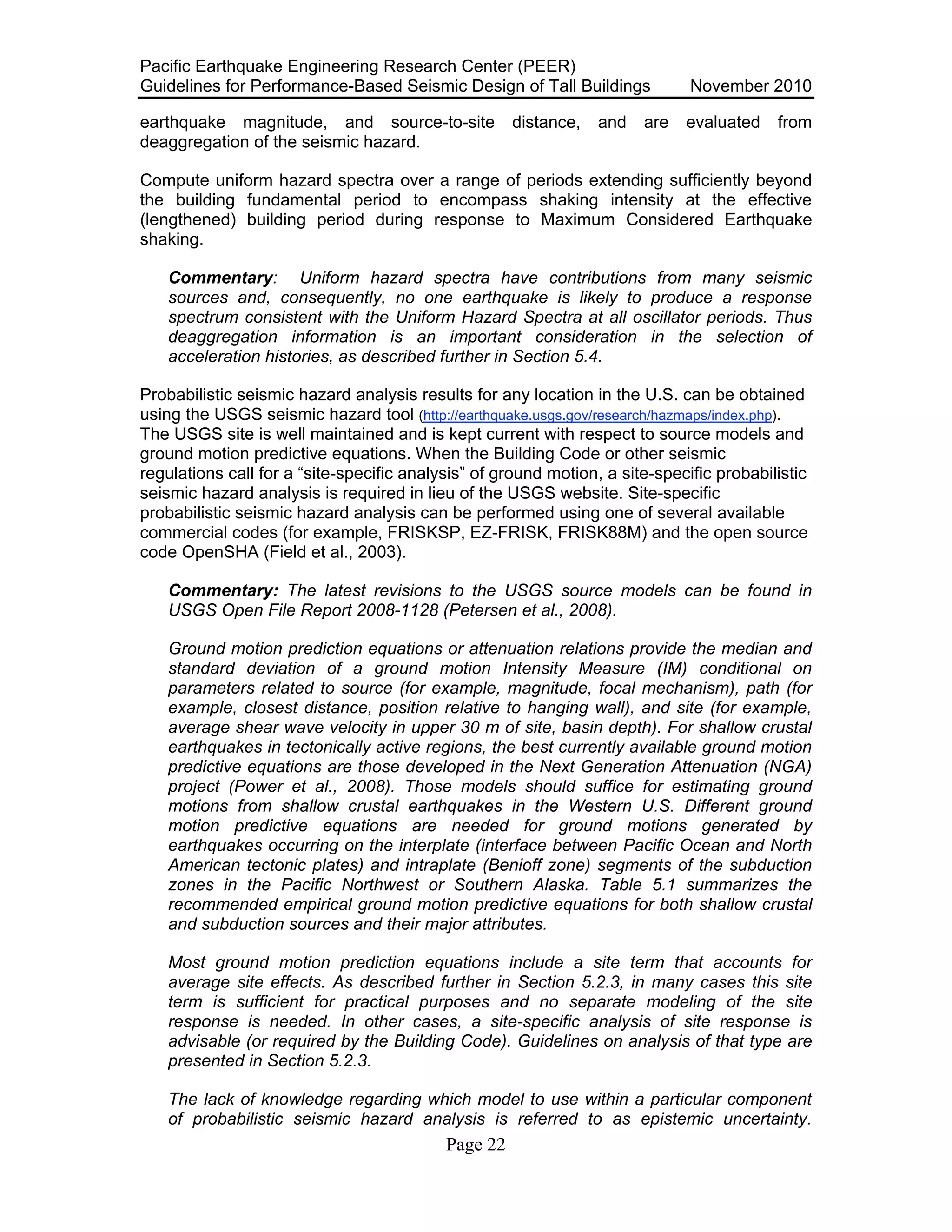 Pacific Earthquake Engineering Research Center (PEER)
Guidelines for Performance-Based Seismic Design of Tall Buildings November 2010
Page 22
earthquake magnitude, and source-to-site distance, and are evaluated from
deaggregation of the seismic hazard.
Compute uniform hazard spectra over a range of periods extending sufficiently beyond
the building fundamental period to encompass shaking intensity at the effective
(lengthened) building period during response to Maximum Considered Earthquake
shaking.
Commentary: Uniform hazard spectra have contributions from many seismic
sources and, consequently, no one earthquake is likely to produce a response
spectrum consistent with the Uniform Hazard Spectra at all oscillator periods. Thus
deaggregation information is an important consideration in the selection of
acceleration histories, as described further in Section 5.4.
Probabilistic seismic hazard analysis results for any location in the U.S. can be obtained
using the USGS seismic hazard tool (http://earthquake.usgs.gov/research/hazmaps/index.php).
The USGS site is well maintained and is kept current with respect to source models and
ground motion predictive equations. When the Building Code or other seismic
regulations call for a “site-specific analysis” of ground motion, a site-specific probabilistic
seismic hazard analysis is required in lieu of the USGS website. Site-specific
probabilistic seismic hazard analysis can be performed using one of several available
commercial codes (for example, FRISKSP, EZ-FRISK, FRISK88M) and the open source
code OpenSHA (Field et al., 2003).
Commentary: The latest revisions to the USGS source models can be found in
USGS Open File Report 2008-1128 (Petersen et al., 2008).
Ground motion prediction equations or attenuation relations provide the median and
standard deviation of a ground motion Intensity Measure (IM) conditional on
parameters related to source (for example, magnitude, focal mechanism), path (for
example, closest distance, position relative to hanging wall), and site (for example,
average shear wave velocity in upper 30 m of site, basin depth). For shallow crustal
earthquakes in tectonically active regions, the best currently available ground motion
predictive equations are those developed in the Next Generation Attenuation (NGA)
project (Power et al., 2008). Those models should suffice for estimating ground
motions from shallow crustal earthquakes in the Western U.S. Different ground
motion predictive equations are needed for ground motions generated by
earthquakes occurring on the interplate (interface between Pacific Ocean and North
American tectonic plates) and intraplate (Benioff zone) segments of the subduction
zones in the Pacific Northwest or Southern Alaska. Table 5.1 summarizes the
recommended empirical ground motion predictive equations for both shallow crustal
and subduction sources and their major attributes.
Most ground motion prediction equations include a site term that accounts for
average site effects. As described further in Section 5.2.3, in many cases this site
term is sufficient for practical purposes and no separate modeling of the site
response is needed. In other cases, a site-specific analysis of site response is
advisable (or required by the Building Code). Guidelines on analysis of that type are
presented in Section 5.2.3.
The lack of knowledge regarding which model to use within a particular component
of probabilistic seismic hazard analysis is referred to as epistemic uncertainty.
 
