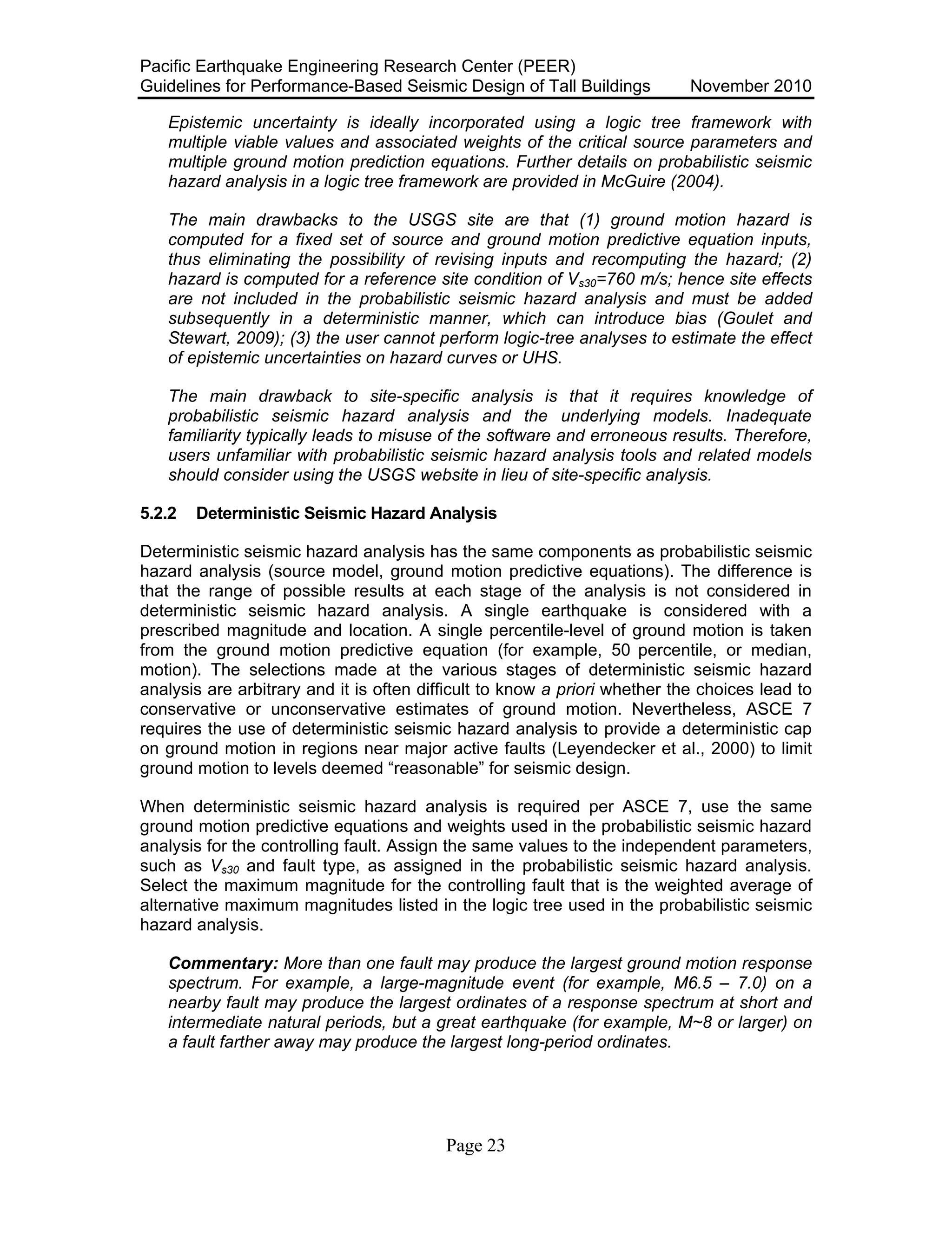 Pacific Earthquake Engineering Research Center (PEER)
Guidelines for Performance-Based Seismic Design of Tall Buildings November 2010
Page 23
Epistemic uncertainty is ideally incorporated using a logic tree framework with
multiple viable values and associated weights of the critical source parameters and
multiple ground motion prediction equations. Further details on probabilistic seismic
hazard analysis in a logic tree framework are provided in McGuire (2004).
The main drawbacks to the USGS site are that (1) ground motion hazard is
computed for a fixed set of source and ground motion predictive equation inputs,
thus eliminating the possibility of revising inputs and recomputing the hazard; (2)
hazard is computed for a reference site condition of Vs30=760 m/s; hence site effects
are not included in the probabilistic seismic hazard analysis and must be added
subsequently in a deterministic manner, which can introduce bias (Goulet and
Stewart, 2009); (3) the user cannot perform logic-tree analyses to estimate the effect
of epistemic uncertainties on hazard curves or UHS.
The main drawback to site-specific analysis is that it requires knowledge of
probabilistic seismic hazard analysis and the underlying models. Inadequate
familiarity typically leads to misuse of the software and erroneous results. Therefore,
users unfamiliar with probabilistic seismic hazard analysis tools and related models
should consider using the USGS website in lieu of site-specific analysis.
5.2.2 Deterministic Seismic Hazard Analysis
Deterministic seismic hazard analysis has the same components as probabilistic seismic
hazard analysis (source model, ground motion predictive equations). The difference is
that the range of possible results at each stage of the analysis is not considered in
deterministic seismic hazard analysis. A single earthquake is considered with a
prescribed magnitude and location. A single percentile-level of ground motion is taken
from the ground motion predictive equation (for example, 50 percentile, or median,
motion). The selections made at the various stages of deterministic seismic hazard
analysis are arbitrary and it is often difficult to know a priori whether the choices lead to
conservative or unconservative estimates of ground motion. Nevertheless, ASCE 7
requires the use of deterministic seismic hazard analysis to provide a deterministic cap
on ground motion in regions near major active faults (Leyendecker et al., 2000) to limit
ground motion to levels deemed “reasonable” for seismic design.
When deterministic seismic hazard analysis is required per ASCE 7, use the same
ground motion predictive equations and weights used in the probabilistic seismic hazard
analysis for the controlling fault. Assign the same values to the independent parameters,
such as Vs30 and fault type, as assigned in the probabilistic seismic hazard analysis.
Select the maximum magnitude for the controlling fault that is the weighted average of
alternative maximum magnitudes listed in the logic tree used in the probabilistic seismic
hazard analysis.
Commentary: More than one fault may produce the largest ground motion response
spectrum. For example, a large-magnitude event (for example, M6.5 – 7.0) on a
nearby fault may produce the largest ordinates of a response spectrum at short and
intermediate natural periods, but a great earthquake (for example, M~8 or larger) on
a fault farther away may produce the largest long-period ordinates.
 