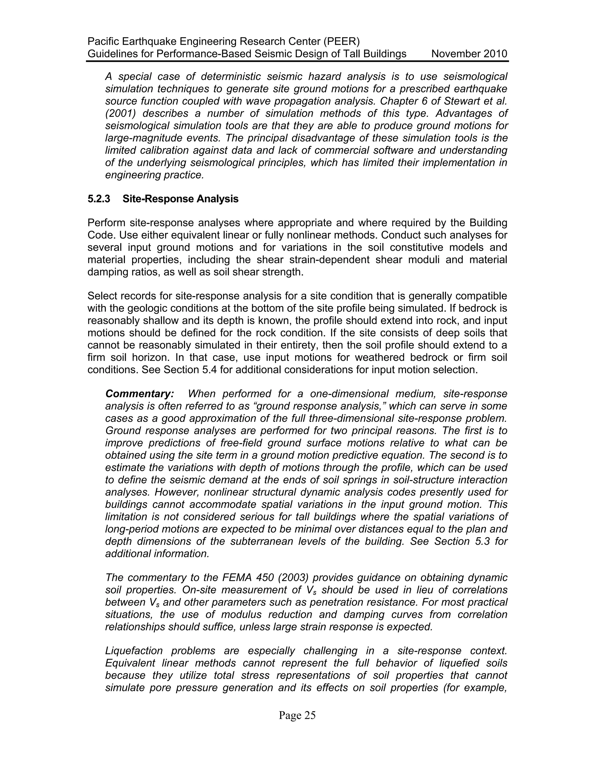 Pacific Earthquake Engineering Research Center (PEER)
Guidelines for Performance-Based Seismic Design of Tall Buildings November 2010
Page 25
A special case of deterministic seismic hazard analysis is to use seismological
simulation techniques to generate site ground motions for a prescribed earthquake
source function coupled with wave propagation analysis. Chapter 6 of Stewart et al.
(2001) describes a number of simulation methods of this type. Advantages of
seismological simulation tools are that they are able to produce ground motions for
large-magnitude events. The principal disadvantage of these simulation tools is the
limited calibration against data and lack of commercial software and understanding
of the underlying seismological principles, which has limited their implementation in
engineering practice.
5.2.3 Site-Response Analysis
Perform site-response analyses where appropriate and where required by the Building
Code. Use either equivalent linear or fully nonlinear methods. Conduct such analyses for
several input ground motions and for variations in the soil constitutive models and
material properties, including the shear strain-dependent shear moduli and material
damping ratios, as well as soil shear strength.
Select records for site-response analysis for a site condition that is generally compatible
with the geologic conditions at the bottom of the site profile being simulated. If bedrock is
reasonably shallow and its depth is known, the profile should extend into rock, and input
motions should be defined for the rock condition. If the site consists of deep soils that
cannot be reasonably simulated in their entirety, then the soil profile should extend to a
firm soil horizon. In that case, use input motions for weathered bedrock or firm soil
conditions. See Section 5.4 for additional considerations for input motion selection.
Commentary: When performed for a one-dimensional medium, site-response
analysis is often referred to as “ground response analysis,” which can serve in some
cases as a good approximation of the full three-dimensional site-response problem.
Ground response analyses are performed for two principal reasons. The first is to
improve predictions of free-field ground surface motions relative to what can be
obtained using the site term in a ground motion predictive equation. The second is to
estimate the variations with depth of motions through the profile, which can be used
to define the seismic demand at the ends of soil springs in soil-structure interaction
analyses. However, nonlinear structural dynamic analysis codes presently used for
buildings cannot accommodate spatial variations in the input ground motion. This
limitation is not considered serious for tall buildings where the spatial variations of
long-period motions are expected to be minimal over distances equal to the plan and
depth dimensions of the subterranean levels of the building. See Section 5.3 for
additional information.
The commentary to the FEMA 450 (2003) provides guidance on obtaining dynamic
soil properties. On-site measurement of Vs should be used in lieu of correlations
between Vs and other parameters such as penetration resistance. For most practical
situations, the use of modulus reduction and damping curves from correlation
relationships should suffice, unless large strain response is expected.
Liquefaction problems are especially challenging in a site-response context.
Equivalent linear methods cannot represent the full behavior of liquefied soils
because they utilize total stress representations of soil properties that cannot
simulate pore pressure generation and its effects on soil properties (for example,
 