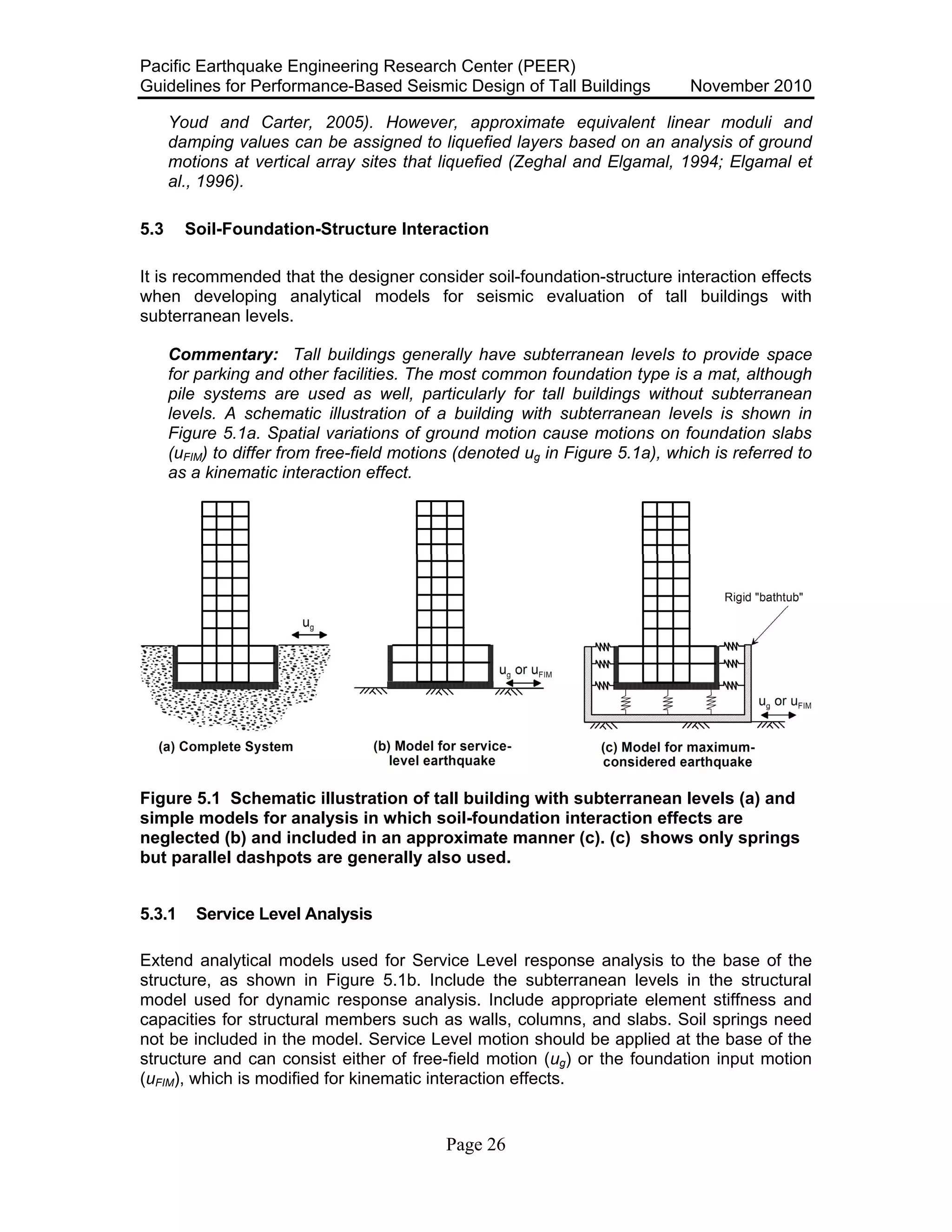 Pacific Earthquake Engineering Research Center (PEER)
Guidelines for Performance-Based Seismic Design of Tall Buildings November 2010
Page 26
Youd and Carter, 2005). However, approximate equivalent linear moduli and
damping values can be assigned to liquefied layers based on an analysis of ground
motions at vertical array sites that liquefied (Zeghal and Elgamal, 1994; Elgamal et
al., 1996).
5.3 Soil-Foundation-Structure Interaction
It is recommended that the designer consider soil-foundation-structure interaction effects
when developing analytical models for seismic evaluation of tall buildings with
subterranean levels.
Commentary: Tall buildings generally have subterranean levels to provide space
for parking and other facilities. The most common foundation type is a mat, although
pile systems are used as well, particularly for tall buildings without subterranean
levels. A schematic illustration of a building with subterranean levels is shown in
Figure 5.1a. Spatial variations of ground motion cause motions on foundation slabs
(uFIM) to differ from free-field motions (denoted ug in Figure 5.1a), which is referred to
as a kinematic interaction effect.
Figure 5.1 Schematic illustration of tall building with subterranean levels (a) and
simple models for analysis in which soil-foundation interaction effects are
neglected (b) and included in an approximate manner (c). (c) shows only springs
but parallel dashpots are generally also used.
5.3.1 Service Level Analysis
Extend analytical models used for Service Level response analysis to the base of the
structure, as shown in Figure 5.1b. Include the subterranean levels in the structural
model used for dynamic response analysis. Include appropriate element stiffness and
capacities for structural members such as walls, columns, and slabs. Soil springs need
not be included in the model. Service Level motion should be applied at the base of the
structure and can consist either of free-field motion (ug) or the foundation input motion
(uFIM), which is modified for kinematic interaction effects.
 