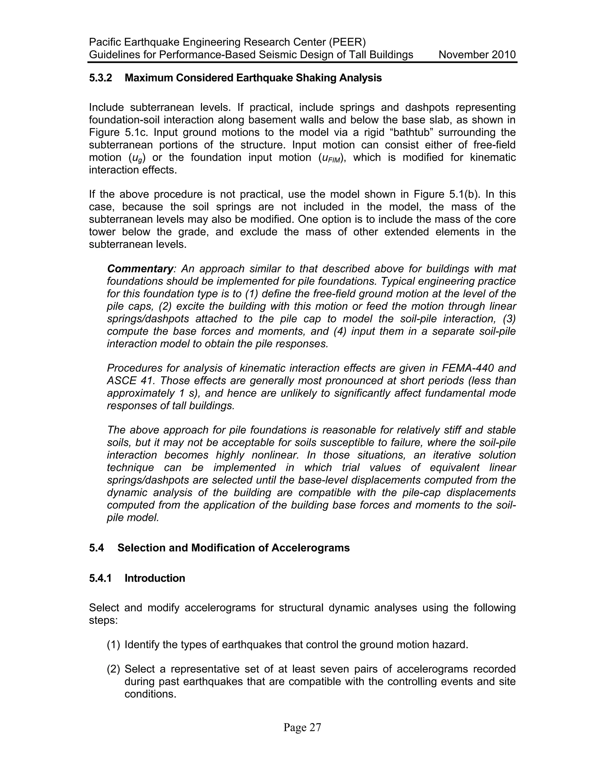 Pacific Earthquake Engineering Research Center (PEER)
Guidelines for Performance-Based Seismic Design of Tall Buildings November 2010
Page 27
5.3.2 Maximum Considered Earthquake Shaking Analysis
Include subterranean levels. If practical, include springs and dashpots representing
foundation-soil interaction along basement walls and below the base slab, as shown in
Figure 5.1c. Input ground motions to the model via a rigid “bathtub” surrounding the
subterranean portions of the structure. Input motion can consist either of free-field
motion (ug) or the foundation input motion (uFIM), which is modified for kinematic
interaction effects.
If the above procedure is not practical, use the model shown in Figure 5.1(b). In this
case, because the soil springs are not included in the model, the mass of the
subterranean levels may also be modified. One option is to include the mass of the core
tower below the grade, and exclude the mass of other extended elements in the
subterranean levels.
Commentary: An approach similar to that described above for buildings with mat
foundations should be implemented for pile foundations. Typical engineering practice
for this foundation type is to (1) define the free-field ground motion at the level of the
pile caps, (2) excite the building with this motion or feed the motion through linear
springs/dashpots attached to the pile cap to model the soil-pile interaction, (3)
compute the base forces and moments, and (4) input them in a separate soil-pile
interaction model to obtain the pile responses.
Procedures for analysis of kinematic interaction effects are given in FEMA-440 and
ASCE 41. Those effects are generally most pronounced at short periods (less than
approximately 1 s), and hence are unlikely to significantly affect fundamental mode
responses of tall buildings.
The above approach for pile foundations is reasonable for relatively stiff and stable
soils, but it may not be acceptable for soils susceptible to failure, where the soil-pile
interaction becomes highly nonlinear. In those situations, an iterative solution
technique can be implemented in which trial values of equivalent linear
springs/dashpots are selected until the base-level displacements computed from the
dynamic analysis of the building are compatible with the pile-cap displacements
computed from the application of the building base forces and moments to the soil-
pile model.
5.4 Selection and Modification of Accelerograms
5.4.1 Introduction
Select and modify accelerograms for structural dynamic analyses using the following
steps:
(1) Identify the types of earthquakes that control the ground motion hazard.
(2) Select a representative set of at least seven pairs of accelerograms recorded
during past earthquakes that are compatible with the controlling events and site
conditions.
 