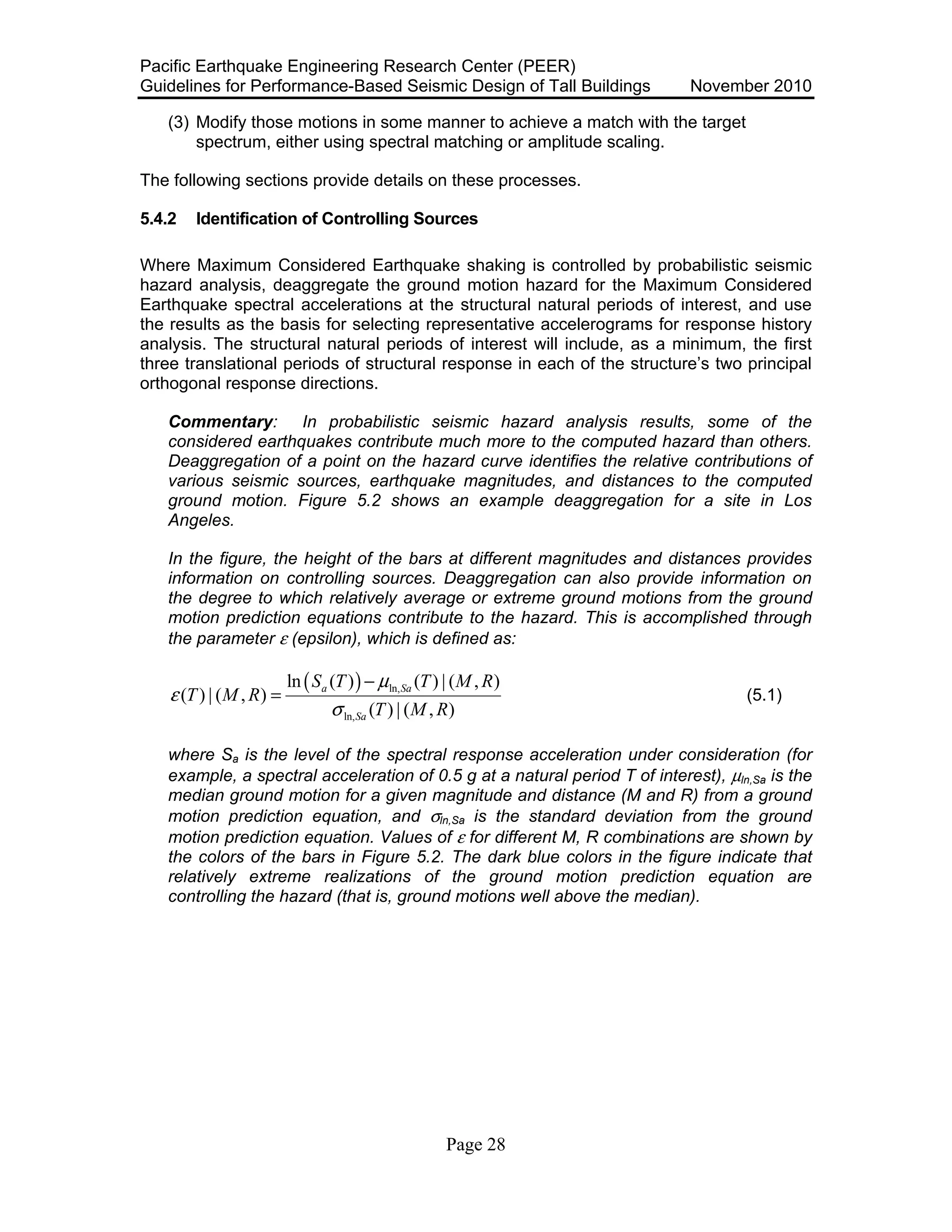 Pacific Earthquake Engineering Research Center (PEER)
Guidelines for Performance-Based Seismic Design of Tall Buildings November 2010
Page 28
(3) Modify those motions in some manner to achieve a match with the target
spectrum, either using spectral matching or amplitude scaling.
The following sections provide details on these processes.
5.4.2 Identification of Controlling Sources
Where Maximum Considered Earthquake shaking is controlled by probabilistic seismic
hazard analysis, deaggregate the ground motion hazard for the Maximum Considered
Earthquake spectral accelerations at the structural natural periods of interest, and use
the results as the basis for selecting representative accelerograms for response history
analysis. The structural natural periods of interest will include, as a minimum, the first
three translational periods of structural response in each of the structure’s two principal
orthogonal response directions.
Commentary: In probabilistic seismic hazard analysis results, some of the
considered earthquakes contribute much more to the computed hazard than others.
Deaggregation of a point on the hazard curve identifies the relative contributions of
various seismic sources, earthquake magnitudes, and distances to the computed
ground motion. Figure 5.2 shows an example deaggregation for a site in Los
Angeles.
In the figure, the height of the bars at different magnitudes and distances provides
information on controlling sources. Deaggregation can also provide information on
the degree to which relatively average or extreme ground motions from the ground
motion prediction equations contribute to the hazard. This is accomplished through
the parameter ε (epsilon), which is defined as:
( ) ln,
ln,
ln ( ) ( ) | ( , )
( ) | ( , )
( ) | ( , )
a Sa
Sa
S T T M R
T M R
T M R
µ
ε
σ
−
= (5.1)
where Sa is the level of the spectral response acceleration under consideration (for
example, a spectral acceleration of 0.5 g at a natural period T of interest), µln,Sa is the
median ground motion for a given magnitude and distance (M and R) from a ground
motion prediction equation, and σln,Sa is the standard deviation from the ground
motion prediction equation. Values of ε for different M, R combinations are shown by
the colors of the bars in Figure 5.2. The dark blue colors in the figure indicate that
relatively extreme realizations of the ground motion prediction equation are
controlling the hazard (that is, ground motions well above the median).
 