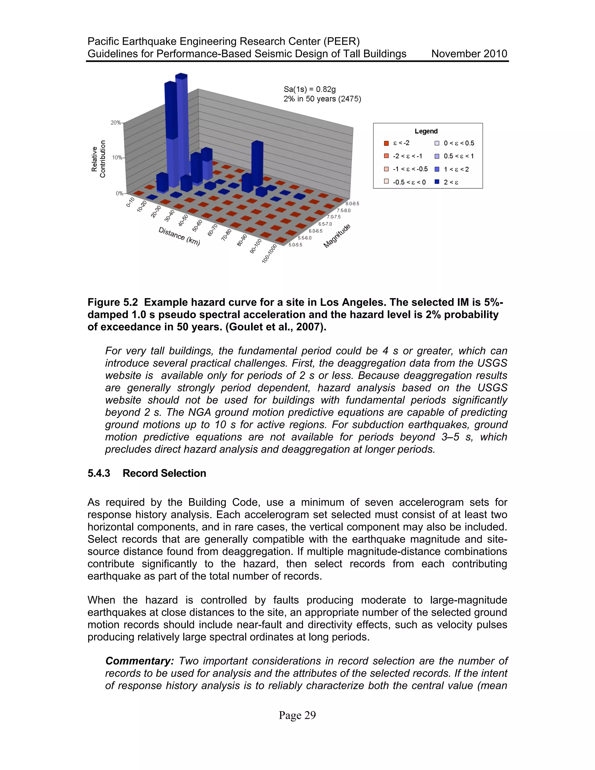 Pacific Earthquake Engineering Research Center (PEER)
Guidelines for Performance-Based Seismic Design of Tall Buildings November 2010
Page 29
Figure 5.2 Example hazard curve for a site in Los Angeles. The selected IM is 5%-
damped 1.0 s pseudo spectral acceleration and the hazard level is 2% probability
of exceedance in 50 years. (Goulet et al., 2007).
For very tall buildings, the fundamental period could be 4 s or greater, which can
introduce several practical challenges. First, the deaggregation data from the USGS
website is available only for periods of 2 s or less. Because deaggregation results
are generally strongly period dependent, hazard analysis based on the USGS
website should not be used for buildings with fundamental periods significantly
beyond 2 s. The NGA ground motion predictive equations are capable of predicting
ground motions up to 10 s for active regions. For subduction earthquakes, ground
motion predictive equations are not available for periods beyond 3–5 s, which
precludes direct hazard analysis and deaggregation at longer periods.
5.4.3 Record Selection
As required by the Building Code, use a minimum of seven accelerogram sets for
response history analysis. Each accelerogram set selected must consist of at least two
horizontal components, and in rare cases, the vertical component may also be included.
Select records that are generally compatible with the earthquake magnitude and site-
source distance found from deaggregation. If multiple magnitude-distance combinations
contribute significantly to the hazard, then select records from each contributing
earthquake as part of the total number of records.
When the hazard is controlled by faults producing moderate to large-magnitude
earthquakes at close distances to the site, an appropriate number of the selected ground
motion records should include near-fault and directivity effects, such as velocity pulses
producing relatively large spectral ordinates at long periods.
Commentary: Two important considerations in record selection are the number of
records to be used for analysis and the attributes of the selected records. If the intent
of response history analysis is to reliably characterize both the central value (mean
 