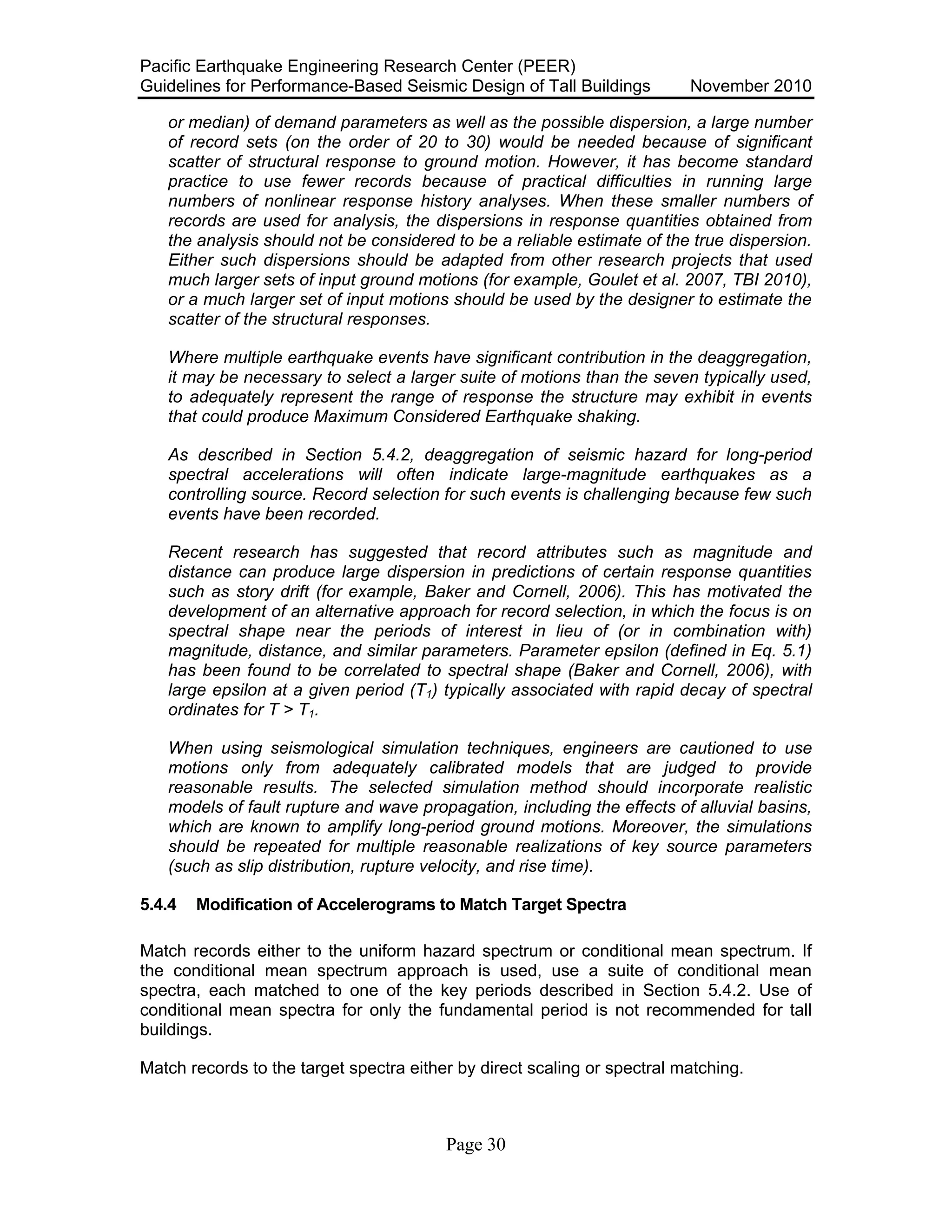 Pacific Earthquake Engineering Research Center (PEER)
Guidelines for Performance-Based Seismic Design of Tall Buildings November 2010
Page 30
or median) of demand parameters as well as the possible dispersion, a large number
of record sets (on the order of 20 to 30) would be needed because of significant
scatter of structural response to ground motion. However, it has become standard
practice to use fewer records because of practical difficulties in running large
numbers of nonlinear response history analyses. When these smaller numbers of
records are used for analysis, the dispersions in response quantities obtained from
the analysis should not be considered to be a reliable estimate of the true dispersion.
Either such dispersions should be adapted from other research projects that used
much larger sets of input ground motions (for example, Goulet et al. 2007, TBI 2010),
or a much larger set of input motions should be used by the designer to estimate the
scatter of the structural responses.
Where multiple earthquake events have significant contribution in the deaggregation,
it may be necessary to select a larger suite of motions than the seven typically used,
to adequately represent the range of response the structure may exhibit in events
that could produce Maximum Considered Earthquake shaking.
As described in Section 5.4.2, deaggregation of seismic hazard for long-period
spectral accelerations will often indicate large-magnitude earthquakes as a
controlling source. Record selection for such events is challenging because few such
events have been recorded.
Recent research has suggested that record attributes such as magnitude and
distance can produce large dispersion in predictions of certain response quantities
such as story drift (for example, Baker and Cornell, 2006). This has motivated the
development of an alternative approach for record selection, in which the focus is on
spectral shape near the periods of interest in lieu of (or in combination with)
magnitude, distance, and similar parameters. Parameter epsilon (defined in Eq. 5.1)
has been found to be correlated to spectral shape (Baker and Cornell, 2006), with
large epsilon at a given period (T1) typically associated with rapid decay of spectral
ordinates for T > T1.
When using seismological simulation techniques, engineers are cautioned to use
motions only from adequately calibrated models that are judged to provide
reasonable results. The selected simulation method should incorporate realistic
models of fault rupture and wave propagation, including the effects of alluvial basins,
which are known to amplify long-period ground motions. Moreover, the simulations
should be repeated for multiple reasonable realizations of key source parameters
(such as slip distribution, rupture velocity, and rise time).
5.4.4 Modification of Accelerograms to Match Target Spectra
Match records either to the uniform hazard spectrum or conditional mean spectrum. If
the conditional mean spectrum approach is used, use a suite of conditional mean
spectra, each matched to one of the key periods described in Section 5.4.2. Use of
conditional mean spectra for only the fundamental period is not recommended for tall
buildings.
Match records to the target spectra either by direct scaling or spectral matching.
 