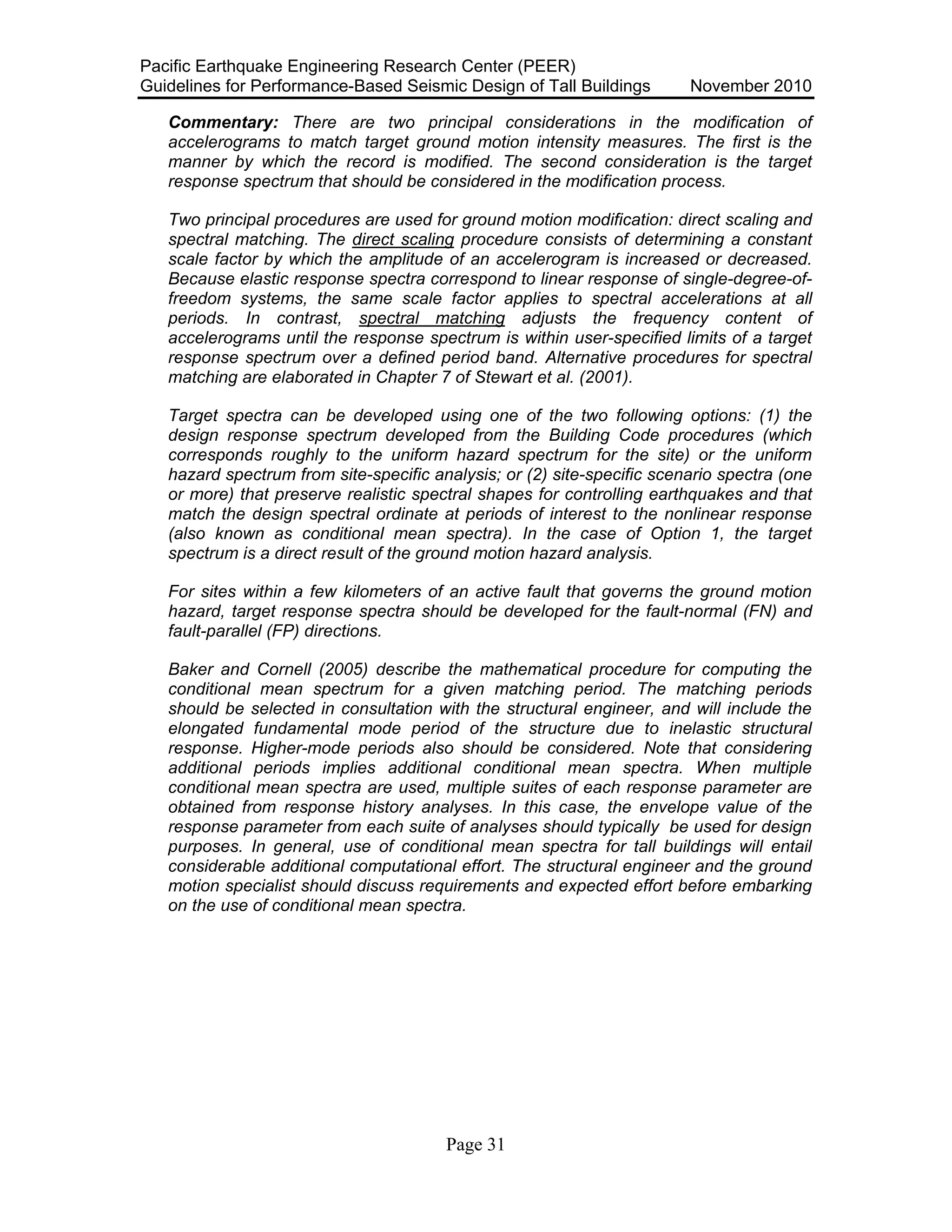 Pacific Earthquake Engineering Research Center (PEER)
Guidelines for Performance-Based Seismic Design of Tall Buildings November 2010
Page 31
Commentary: There are two principal considerations in the modification of
accelerograms to match target ground motion intensity measures. The first is the
manner by which the record is modified. The second consideration is the target
response spectrum that should be considered in the modification process.
Two principal procedures are used for ground motion modification: direct scaling and
spectral matching. The direct scaling procedure consists of determining a constant
scale factor by which the amplitude of an accelerogram is increased or decreased.
Because elastic response spectra correspond to linear response of single-degree-of-
freedom systems, the same scale factor applies to spectral accelerations at all
periods. In contrast, spectral matching adjusts the frequency content of
accelerograms until the response spectrum is within user-specified limits of a target
response spectrum over a defined period band. Alternative procedures for spectral
matching are elaborated in Chapter 7 of Stewart et al. (2001).
Target spectra can be developed using one of the two following options: (1) the
design response spectrum developed from the Building Code procedures (which
corresponds roughly to the uniform hazard spectrum for the site) or the uniform
hazard spectrum from site-specific analysis; or (2) site-specific scenario spectra (one
or more) that preserve realistic spectral shapes for controlling earthquakes and that
match the design spectral ordinate at periods of interest to the nonlinear response
(also known as conditional mean spectra). In the case of Option 1, the target
spectrum is a direct result of the ground motion hazard analysis.
For sites within a few kilometers of an active fault that governs the ground motion
hazard, target response spectra should be developed for the fault-normal (FN) and
fault-parallel (FP) directions.
Baker and Cornell (2005) describe the mathematical procedure for computing the
conditional mean spectrum for a given matching period. The matching periods
should be selected in consultation with the structural engineer, and will include the
elongated fundamental mode period of the structure due to inelastic structural
response. Higher-mode periods also should be considered. Note that considering
additional periods implies additional conditional mean spectra. When multiple
conditional mean spectra are used, multiple suites of each response parameter are
obtained from response history analyses. In this case, the envelope value of the
response parameter from each suite of analyses should typically be used for design
purposes. In general, use of conditional mean spectra for tall buildings will entail
considerable additional computational effort. The structural engineer and the ground
motion specialist should discuss requirements and expected effort before embarking
on the use of conditional mean spectra.
 