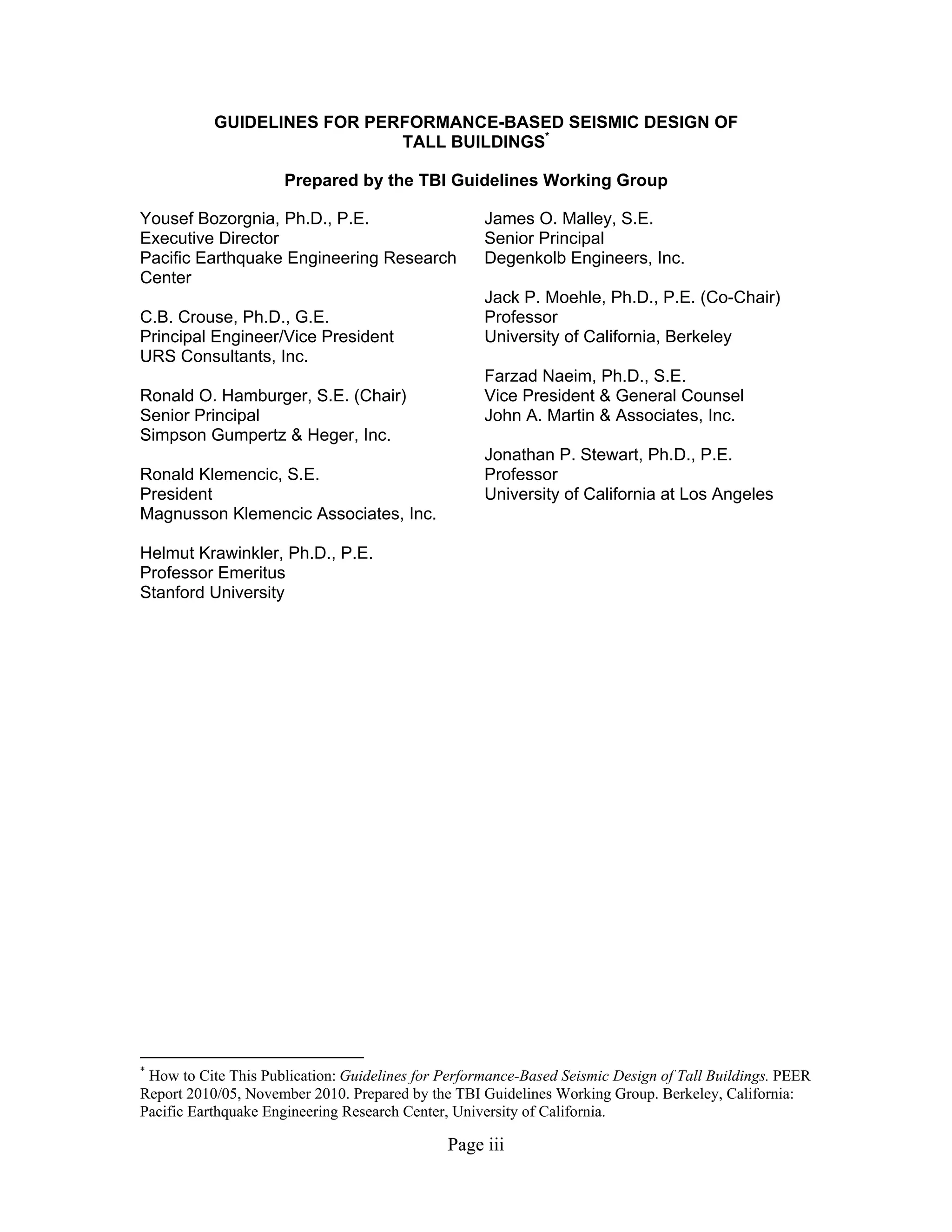 Page iii
GUIDELINES FOR PERFORMANCE-BASED SEISMIC DESIGN OF
TALL BUILDINGS*
Prepared by the TBI Guidelines Working Group
Yousef Bozorgnia, Ph.D., P.E.
Executive Director
Pacific Earthquake Engineering Research
Center
C.B. Crouse, Ph.D., G.E.
Principal Engineer/Vice President
URS Consultants, Inc.
Ronald O. Hamburger, S.E. (Chair)
Senior Principal
Simpson Gumpertz & Heger, Inc.
Ronald Klemencic, S.E.
President
Magnusson Klemencic Associates, Inc.
Helmut Krawinkler, Ph.D., P.E.
Professor Emeritus
Stanford University
James O. Malley, S.E.
Senior Principal
Degenkolb Engineers, Inc.
Jack P. Moehle, Ph.D., P.E. (Co-Chair)
Professor
University of California, Berkeley
Farzad Naeim, Ph.D., S.E.
Vice President & General Counsel
John A. Martin & Associates, Inc.
Jonathan P. Stewart, Ph.D., P.E.
Professor
University of California at Los Angeles
*
How to Cite This Publication: Guidelines for Performance-Based Seismic Design of Tall Buildings. PEER
Report 2010/05, November 2010. Prepared by the TBI Guidelines Working Group. Berkeley, California:
Pacific Earthquake Engineering Research Center, University of California.
 