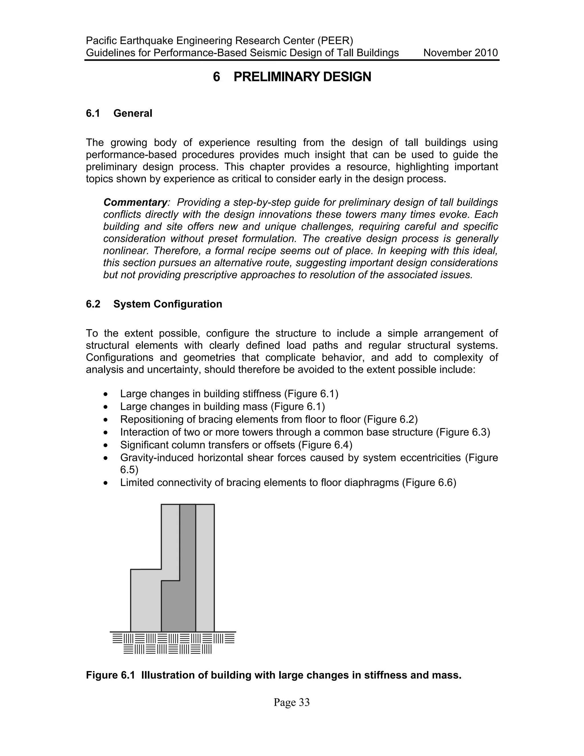 Pacific Earthquake Engineering Research Center (PEER)
Guidelines for Performance-Based Seismic Design of Tall Buildings November 2010
Page 33
6 PRELIMINARY DESIGN
6.1 General
The growing body of experience resulting from the design of tall buildings using
performance-based procedures provides much insight that can be used to guide the
preliminary design process. This chapter provides a resource, highlighting important
topics shown by experience as critical to consider early in the design process.
Commentary: Providing a step-by-step guide for preliminary design of tall buildings
conflicts directly with the design innovations these towers many times evoke. Each
building and site offers new and unique challenges, requiring careful and specific
consideration without preset formulation. The creative design process is generally
nonlinear. Therefore, a formal recipe seems out of place. In keeping with this ideal,
this section pursues an alternative route, suggesting important design considerations
but not providing prescriptive approaches to resolution of the associated issues.
6.2 System Configuration
To the extent possible, configure the structure to include a simple arrangement of
structural elements with clearly defined load paths and regular structural systems.
Configurations and geometries that complicate behavior, and add to complexity of
analysis and uncertainty, should therefore be avoided to the extent possible include:
• Large changes in building stiffness (Figure 6.1)
• Large changes in building mass (Figure 6.1)
• Repositioning of bracing elements from floor to floor (Figure 6.2)
• Interaction of two or more towers through a common base structure (Figure 6.3)
• Significant column transfers or offsets (Figure 6.4)
• Gravity-induced horizontal shear forces caused by system eccentricities (Figure
6.5)
• Limited connectivity of bracing elements to floor diaphragms (Figure 6.6)
Figure 6.1 Illustration of building with large changes in stiffness and mass.
 