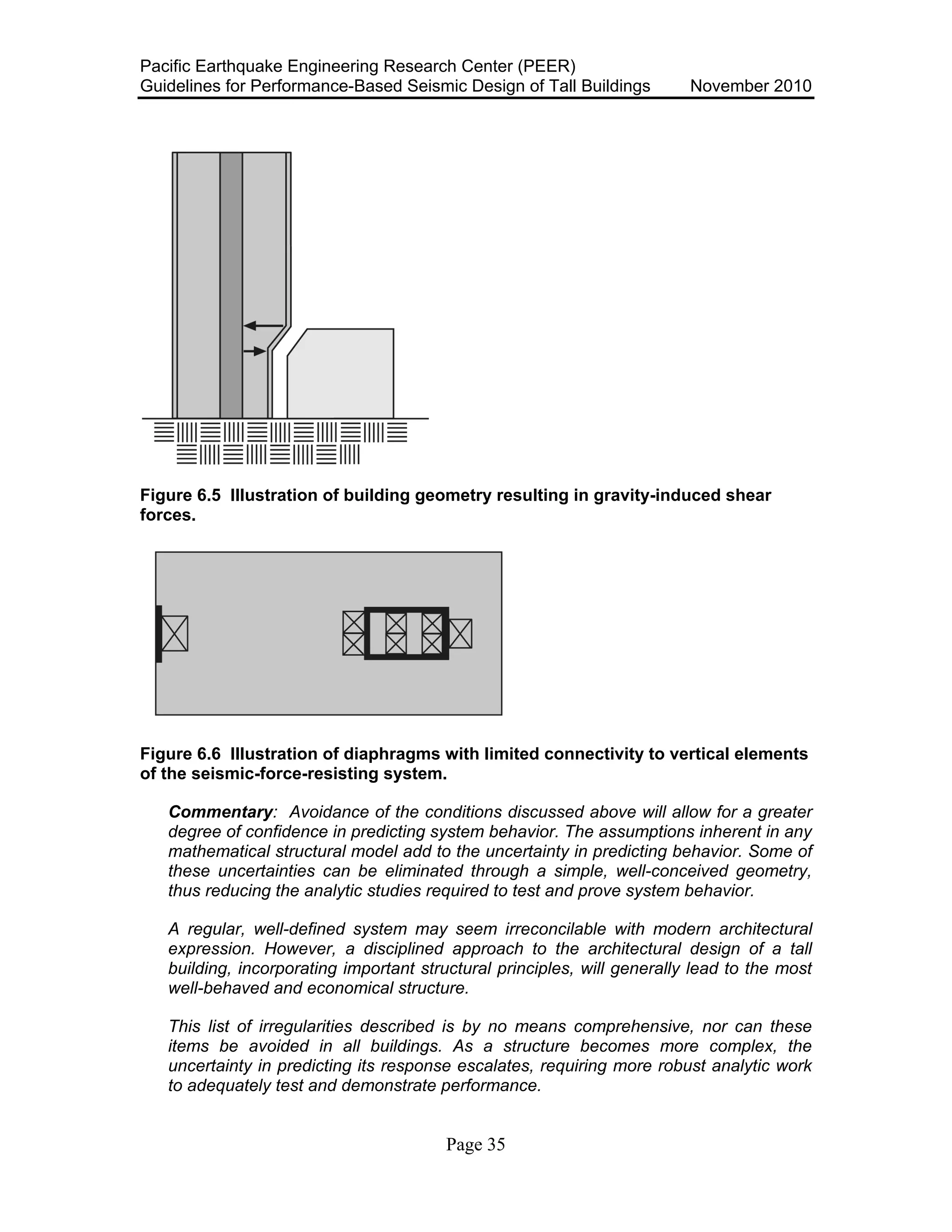 Pacific Earthquake Engineering Research Center (PEER)
Guidelines for Performance-Based Seismic Design of Tall Buildings November 2010
Page 35
Figure 6.5 Illustration of building geometry resulting in gravity-induced shear
forces.
Figure 6.6 Illustration of diaphragms with limited connectivity to vertical elements
of the seismic-force-resisting system.
Commentary: Avoidance of the conditions discussed above will allow for a greater
degree of confidence in predicting system behavior. The assumptions inherent in any
mathematical structural model add to the uncertainty in predicting behavior. Some of
these uncertainties can be eliminated through a simple, well-conceived geometry,
thus reducing the analytic studies required to test and prove system behavior.
A regular, well-defined system may seem irreconcilable with modern architectural
expression. However, a disciplined approach to the architectural design of a tall
building, incorporating important structural principles, will generally lead to the most
well-behaved and economical structure.
This list of irregularities described is by no means comprehensive, nor can these
items be avoided in all buildings. As a structure becomes more complex, the
uncertainty in predicting its response escalates, requiring more robust analytic work
to adequately test and demonstrate performance.
 